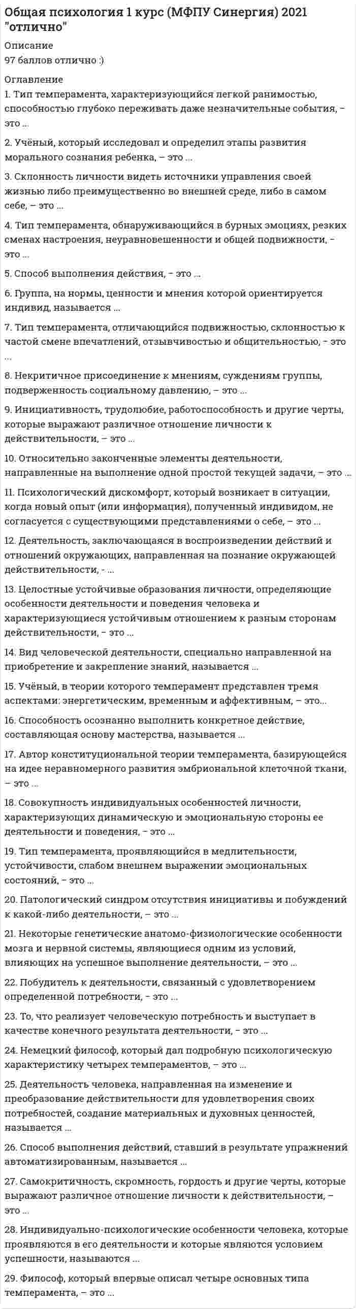     
          Описание
          Национальный исследовательский институт дополнительного образования и профессионального обучения. Общая психологияПредставлены ответы на весь модуль (10 тестовых тем и 2 практических задания)Результаты по тестам и практическим заданиям 100 из 100 (скрин результата приложен).Вопросы, ответы на которые представлены, можно увидеть в оглавлении либо в демоверсии.В основном файле правильный ответ выделен путем подчеркивания, возможен поиск по документу. 
          Оглавление
          Тема 1. Психология как наукаВопрос 1Выберите несколько правильных ответов. По Б.Г.Ананьеву к видам психологического эксперимента относятся:Выберите один или несколько ответов:a. Полевой.b. Психолого-педагогический.c. Физиологический.d. Лабораторный.Вопрос 2Выберите несколько правильных ответов. По С.Л. Рубинштейну наблюдение может быть:Выберите один или несколько ответов:a. Субъективным.b. Внешним.c. Внутренним.d. Контролируемым.Вопрос 3Определите каким направлением в качестве предмета психологии выделен непосредственный опыт человека.Выберите один ответ:a. Бихевиоризмом.b. Научной психологией В.Вундта.c. Гуманистической психологией.d. Психоанализом.Вопрос 4Отрасль психологического знания, занимающаяся изучением закономерности развития нормального здорового человека, психологические особенности и закономерности, присущие каждому возрастному периоду –Выберите один ответ:a. Медицинская психология.b. Экологическая психология.c. Возрастная психология.d. Детская психология.Вопрос 5Отрасль психологического знания, занимающаяся изучением наиболее эффективных способов улучшения условий в населенных пунктах, где протекает деятельность человека –Выберите один ответ:a. Медицинская психология.b. Юридическая психология.c. Экологическая психология.d. Парапсихология.Вопрос 6Отрасль психологического знания, занимающаяся изучением, психологических особенностей трудовой деятельности человека, закономерностей развития трудовых навыков.Выберите один ответ:a. Инженерная психология.b. Медицинская психология.c. Психология труда.d. Возрастная психология.Вопрос 7Психический факт – это:Выберите один или несколько ответов:a. Отражение действительности.b. Событие, явление в психике личности, группы людей.c. Реальная действительность.d. Субъективное переживание.Вопрос 8Психология – это наука о:Выберите один ответ:a. Индивидуально-типологических характеристиках личности.b. Психических свойствах и состояниях личности.c. Закономерностях развития и функционирования психики как особой формы жизнедеятельности.d. Закономерностях изучения психического развития человека.Тема 2. Психика, ее развитие в фило- и онтогенезеВопрос 1Бытийное сознание включает:Выберите один ответ:a. Самосознание.b. Чувственные образы.c. Значение и смысл.Вопрос 2В структуре психических процессов можно выделить следующие группы:Выберите один или несколько ответов:a. Познавательные процессы.b. Волевые процессы.c. Эмоциональные процессы.d. Двигательные реакции.Вопрос 3К главным особенностям психики относятся:Выберите один или несколько ответов:a. Способность отражать объективный мир.b. Способность реагировать на изменение внешней среды.c. Свойство только живой материи.d. Способность к чувствительности.Вопрос 4К познавательным процессам относятся:Выберите один или несколько ответов:a. Ощущение и восприятие.b. Любой сознательный акт психической деятельности.c. Память и мышление.d. Способности.Вопрос 5Поведение это -Выберите один ответ:a. Поступки человека.b. Проявление вынужденной активности живого организма.c. Высший уровень психического отражения и регуляции.d. Сложный комплекс реакций живого организма на воздействия внешней среды.Вопрос 6Психика это -Выберите один ответ:a. Способ отражения реальной действительности.b. Сложное свойство высокоорганизованной живой материи.c. Активная познавательная деятельность.d. Способность человека осмыслять происходящие психические факты.Вопрос 7Сознание это –Выберите один ответ:a. Активная познавательная деятельность.b. Осознанное и самостоятельное поведение человека.c. Высший уровень психического отражения и регуляции.d. Сложное свойство высокоорганизованной живой материи.Вопрос 8Эпицентром сознания является:Выберите один ответ:a. Чувственные образы.b. Совокупность бессознательных психических процессов.c. Субъективное понимание и отношение к ситуации.d. Сознание собственного Я.Тема 3. Психология поведения и деятельностиВопрос 1Благодаря какому психическому процессу у человека появляется возможность мобилизовать все внутренние ресурсы на преодоление препятствий, возникающих на пути к достижению поставленной цели?Выберите один ответ:a. Агрессия.b. Внимание.c. Воля.d. Эмоции.Вопрос 2Выберите несколько правильных ответов. Определите характеристику понятия потребность.Выберите один или несколько ответов:a. Состояние неудовлетворенности, которое испытывает живое существо в связи с нехваткой веществ.b. Особая форма проявления активности, при помощи которой люди познают окружающий мир.c. Источник активности живых существ.d. Основное условие существования человеческого общества.Вопрос 3Выберите характеристику понятия деятельности.Выберите один ответ:a. Основное условие существования человеческого общества.b. Особая форма проявления активности, при помощи которой люди познают окружающий мир.c. Форма проявления активности людей, направленная по отношению друг к другу в процессе деятельности.Вопрос 4Действие это-Выберите один или несколько ответов:a. Система движений, направленных на достижение простой цели или задачи.b. Врожденные навык.c. Приобретенный навык.d. Основной элемент деятельности.Вопрос 5Определите виды потребностей.Выберите один или несколько ответов:a. Потребность в отдыхе.b. Врожденные потребности.c. Приобретенные потребности.d. Потребность в игре.Вопрос 6Что помогает психике человека эффективно справляться с контролем и регуляцией деятельности и поведения?Выберите один или несколько ответов:a. Правильное отражение объектов.b. Управление практическими действиями.c. Деятельность как особая форма активности.Вопрос 7Что является ведущим компонентом в деятельности?Выберите один ответ:a. Цель деятельности.b. Приобретенные навыки.c. Знания, умения, навыки.d. Высшие познавательные процессы.Вопрос 8Что является источником мотивов и целей?Выберите один ответ:a. Поведение.b. Потребность.c. Форма активности.d. Деятельность.Тема 4. Ощущение и восприятиеВопрос 1Восприятие – это:Выберите один ответ:a. отражение предметов и явления на основе предшествующего опытаb. активное целостное отражение мираc. отражение отдельных свойств предметовВопрос 2Выберите несколько правильных ответов. Основными свойствами ощущений являются:Выберите один или несколько ответов:a. скорость и контролируемостьb. качество и интенсивностьc. абсолютный и относи тельный пороги ощущенийd. продолжительность и пространственная локализацияВопрос 3За счет чего мы видим мир трехмерным?Выберите один ответ:a. За счет того, что на сетчатке глаза мы имеем двухмерное изображениеb. За счет того, что на сетчатке глаза мы имеем трехмерное изображениеc. За счет бинокулярных признаковВопрос 4К интероцептивным ощущениям относятся:Выберите один ответ:a. ощущения, возникающие при отражении обменных процессов в организме с помощью специальных рецепторовb. ощущения, возникающие при воздействии на рецепторы, расположенные в мышцах и сухожилияхc. ощущения, возникающие при воздействии на рецепторы, расположенные на поверхности кожиВопрос 5К проприоцептивным ощущениям относятся:Выберите один ответ:a. ощущения, возникающие при воздействии на рецепторы, расположенные в мышцах и сухожилияхb. ощущения, возникающие при воздействии на рецепторы, расположенные на поверхности кожиc. ощущения, возникающие при отражении обменных процессов в организме с помощью специальных рецепторовВопрос 6К экстероцептивным ощущениям относятся:Выберите один ответ:a. ощущения, возникающие при воздействии на рецепторы, расположенные в мышцах и сухожилияхb. ощущения, возникающие при отражении обменных процессов в организме с помощью специальных рецепторовc. ощущения, возникающие при воздействии на рецепторы, расположенные на поверхности кожиВопрос 7Ощущение – это:Выберите один ответ:a. отражение отдельных свойств предметовb. отражение предметов и явления на основе предшествующего опытаc. активное целостное отражение мираВопрос 8Под константностью понимают:Выберите один ответ:a. способность выделять в потоке связанных сигналов отдельные элементыb. относительную независимость образа от условия восприятияc. связь восприятия с мышлениемТема 5. Память и вниманиеВопрос 1В чем выражается селективность как критерий внимательности?Выберите один ответ:a. высокая организация деятельностиb. повышение эффективности «внимательного» действияc. возможность воспринимать информацию выборочноВопрос 2Выберите несколько ответов, которые относятся к свойствам внимания.Выберите один или несколько ответов:a. направленностьb. селективностьc. переключаемостьd. избирательностьВопрос 3Кратковременная память представляет собой:Выберите один ответ:a. процесс хранения информацииb. удержание на некоторое время данныхc. процессы запоминания, сохранения и воспроизведения информации в некий промежуток времениВопрос 4Оперативная память представляет собой:Выберите один ответ:a. удержание на некоторое время данныхb. процессы запоминания, сохранения и воспроизведения информации в некий промежуток времениc. процесс хранения информацииВопрос 5Память – это:Выберите один ответ:a. отражение отдельных свойств предметовb. психический процесс запечатления, сохранения и воспроизводства следов прошлого опытаc. активное целостное отражение мираd. отражение предметов и явления на основе предшествующего опытаВопрос 6Произвольное внимание – это:Выберите один ответ:a. когда внимание заостряется на объекте по его ассоциацииb. когда объект вызывает внимание сам по себеc. когда человеку нужно специально заострить свое внимание на объекте за счет усилия волиВопрос 7Что относится к структуре направленности внимания во внешнем поле? Выберите несколько правильных ответов.Выберите один или несколько ответов:a. новизна раздражителейb. отношение к потребностямc. интенсивность раздражителейd. отношение к определенной деятельностиВопрос 8Эйдетическая память – это:Выберите один ответ:a. запоминание, сохранение и воспроизведение различных движенийb. Фотографическая зрительная памятьc. память на чувстваТема 6. Воображение и мышлениеВопрос 1Вид мышления, опирающийся на непосредственное восприятие предметов – это:Выберите один ответ:a. наглядно-образное мышлениеb. наглядно-действенное мышлениеc. словесно-логическое (или понятийное) мышлениеВопрос 2Вид мышления, опирающийся на образы предметов, на представления об их свойствах – это:Выберите один ответ:a. наглядно-образное мышлениеb. наглядно-действенное мышлениеc. словесно-логическое (или понятийное) мышлениеВопрос 3Вид мышления, осуществляемый при помощи логических операций с понятиями – это:Выберите один ответ:a. наглядно-действенное мышлениеb. наглядно-образное мышлениеc. словесно-логическое мышлениеВопрос 4Воображение – это:Выберите один ответ:a. психический процесс создания новых образов на основе прошлых восприятийb. свойство психики отражающее объективную реальностьc. психический процесс сознательного восприятия объективной реальностиВопрос 5Мысленное разложение объекта на составные части для выделения из целого различных его сторон, свойств, отношений:Выберите один ответ:a. конкретизацияb. классификацияc. систематизацияd. анализВопрос 6Мышление – это:Выберите один ответ:a. отражение предметов и явления на основе предшествующего опытаb. отражение отдельных свойств предметовc. психический процесс запечатления, сохранения и воспроизводства следов прошлого опытаd. обобщенное отражение действительности в ее существенных связях и отношенияхВопрос 7Расположение отдельных предметов, явлений, мыслей в определенном порядке по какому-либо одному признаку:Выберите один ответ:a. классификацияb. систематизацияc. сравнениеd. анализВопрос 8Установление между предметами сходства или различия – это:Выберите один ответ:a. конкретизацияb. систематизацияc. классификацияd. сравнениеВопрос 9Чем характеризуется произвольное воображение?Выберите один ответ:a. Происходит вне зависимости сознательного вмешательстваb. Сознательное формирование образовc. Преобразующая деятельностьТема 7. РечьВопрос 1Выберите несколько правильных ответов. К свойствам речи относятся:Выберите один или несколько ответов:a. содержательностьb. понятностьc. выразительностьd. эмоциональностьВопрос 2Выберите несколько правильных ответов. Какие выделены функции речи?Выберите один или несколько ответов:a. выразительнаяb. эмоциональнаяc. описательнаяВопрос 3Как называется речь движениями?Выберите один ответ:a. эмоциональная речьb. пантомимическая речьc. кинетическая речьd. язык жестовВопрос 4Какое свойство речи обусловлено совокупностью знаний слушателя в той области, к которой по своему содержанию относится речь собеседника?Выберите один ответ:a. воздейственностьb. эмоциональностьc. понятностьd. выразительностьВопрос 5Выберите один из основных видов речи:Выберите один ответ:a. устнаяb. диалогическаяc. монологическаяВопрос 6Какой вид речи первичен в развитии речевой деятельности ребенка?Выберите один ответ:a. внутренняя речьb. пассивная речьc. активная речьd. устная речьВопрос 7Какой вид речи является наиболее сложным в использовании?Выберите один ответ:a. устная речьb. письменная речьc. диалогическая речьd. монологическая речьПрактическое задание 2.Кроссворд2 Вид мышления, который основывается на осознании законов и закономерностей.1 Повышение чувствительности анализатора под влиянием внутренних факторов.6 Вид внимания, которое управляется сознательной целью, тесно связано с волей человека.3 Феномен памяти, когда человек качественнее воспроизводит сохраненный в памяти материал по сравнению с первоначально запечатленным.8 Вид речи, который выступает как фаза планирования в практической или теоретической речи.4 Отражение отдельных качеств, свойств окружающего мира, его непосредственным воздействием на наши органы чувств.12 Сколько стадий развития интеллекта выделил Ж.Пиаже?5 Сущность этого психического процесса заключается в творческой деятельности, которая основана на комбинирующей способности нашего мозга.13 Вид рецептора, рецепторов, реагирующий на прикосновения.7 Целостное отражение отдельных качеств, свойств окружающего мира при его непосредственном воздействии на наши органы чувств.14 Разновидность монологической речи, но является более развернутой и сложной, из-за отсутствия невербального компонента и обратной связи.9 Система словесных знаков.10 Название феномена памяти, который открыли в гештальт направлении, он основывается на том, что если человек не закончил действие, то оно помнится устойчивее, чем действие законченное.11 Одна из функций речи, которая заключается в передаче эмоционального отношения к содержанию разговора.Тема 8. Эмоции и чувстваВопрос 1Выберите наиболее подходящий ответ. С чем связано состояние стресса?Выберите один ответ:a. Мобилизацией сил на поиск выхода из создавшегося опасного положенияb. Оказывает негативное влияние на психику человекаc. Реакция на стресс зависит от типа темпераментаВопрос 2Выберите несколько правильных ответов. Выделяют следующие функции эмоций:Выберите один или несколько ответов:a. познавательнаяb. регулятивнаяc. сигнальнаяd. воздействующаяВопрос 3Какое переживание всегда предметно и избирательно?Выберите один ответ:a. настроениеb. страстьc. аффектd. фрустрацияВопрос 4Какое переживание оказывает негативное влияние на психику человека?Выберите один ответ:a. фрустрацияb. отрицательные эмоцииc. страстьd. стрессВопрос 5Какое переживание является непредметным и личностным?Выберите один ответ:a. страстьb. чувстваc. настроениеd. эмоцииВопрос 6Наиболее длительные и устойчивые эмоциональные процессы – это:Выберите один ответ:a. чувстваb. аффективные реакцииc. эмоцииВопрос 7Наибольшей мощностью эмоциональной реакции и ее относительной кратковременностью характеризуются:Выберите один ответ:a. аффективные реакцииb. чувстваc. эмоцииВопрос 8Особая сфера психических явлений, которая в форме непосредственных переживаний отражает субъективную оценку внешней и внутренней ситуации называется:Выберите один ответ:a. эмоциямиb. аффектомc. мышлениемd. интересомВопрос 9Удивление по модальности эмоция:Выберите один ответ:a. отрицательнаяb. нейтральнаяc. положительнаяВопрос 10Что означает понятие: амбивалентность чувств?Выберите один ответ:a. Устойчивость и длительность переживанийb. Один и тот же предмет может вызвать противоположные чувстваc. Имеют свойство меняться со временемd. Каждое чувство имеет свою противоположностьТема 9. ВоляНачало формыНачало формыВопрос 1В психическую структуру волевого акта не входит:Выберите один ответ:a. креативностьb. желаниеc. борьба мотивовd. волевое усилиеВопрос 2Какие существуют приемы самовоспитания воли?Выберите один ответ:a. Самое главное ставить перспективные целиb. Начинать воспитание воли следует с постановки серьезных труднодоступных целейc. Если возникли сложности при исполнении принятого решения, его можно изменитьd. При постановки дальней цели, важно видеть этапы достижения данной целиВопрос 3Простой волевой акт состоит из:Выберите один или несколько ответов:a. осознания целиb. постановки целиc. планированияd. исполненияВопрос 4Сложный волевой акт состоит из:Выберите один или несколько ответов:a. исполненияb. решенияc. борьба мотивовd. постановки целиВопрос 5Сознательная и активная направленность личности на достижение определенного результата деятельности – это:Выберите один ответ:a. целеустремленностьb. решительностьc. настойчивостьd. сила волиВопрос 6Сознательное регулирование человеком своего поведения и деятельности – это:Выберите один ответ:a. самостоятельностьb. самоконтрольc. осмысленная деятельностьd. воляВопрос 7Способности предпринимать попытки к реализации возникших у человека идей – это:Выберите один ответ:a. креативностьb. решительностьc. инициативностьd. самостоятельностьТема 10. Понятие личности в психологии. Индивидуально психологические особенности личностиВопрос 1Индивид – как социально-психологическая сущность человека, формирующаяся в результате усвоения человеком общественных форм сознания и поведения, общественно- исторического опыта человечества.Выберите один ответ:a. неверноb. верноВопрос 2К какому типу темперамента, относится следующая характеристика: Быстро и легко вступает в контакты с новыми людьми, ему легко привыкнуть к новой деятельности, к изменениям в окружающей его обстановке?Выберите один ответ:a. флегматикb. сангвиникc. меланхоликd. холерикВопрос 3К какому типу темперамента, относится следующая характеристика: Высокая устойчивость стремлений и интересов, выделяется настойчивостью, среди других типов темперамента, бывает застревающим типом, т.е. возможны сложности в переключении внимания, чаще относится к экстровертированному типу личности?Выберите один ответ:a. меланхоликb. сангвиникc. флегматикd. холерикВопрос 4Какой составляющий компонент относится к характеру человека?Выберите один ответ:a. воляb. темпераментc. эмоциональностьВопрос 5Найдите верное утверждение о характере. Выберите несколько правильных ответов:Выберите один или несколько ответов:a. Характер приобретается во время развития личности человекаb. Характер – это врожденное свойство человекаc. Характер невозможно изменить, поэтому в житейской психологии часто говорят: «Ну вот такой у него(нее) характер!»d. Характер может изменяться в течение всей жизни человекаВопрос 6Найдите верное утверждение:Выберите один ответ:a. Способности и задатки тождественны, они обеспечивают человеку успешное выполнение одной или нескольких деятельностейb. Успешность выполнения любой деятельности зависит не от какой-либо одной, а от сочетания различных способностейc. Способности сводятся в психологии к знаниям, умения и навыкамd. Способности – врожденные качества личностиВопрос 7Найдите верное утверждение:Выберите один ответ:a. Темперамент ребенка нужно менять, чтобы ребенок смог легче социализироваться к обществу, в котором он находитсяb. Академик И. Павлов выделил сильный и слабый виды темперамента. Лучше развивать в себе и окружающих те виды, которые относятся к характеристики сильного темперамента, например: сангвиник или холерикc. Темперамент – это биологическое свойство личностиВопрос 8Чем является: биологический организм, носитель общих генотипических наследственных свойств биологического вида?Выберите один ответ:a. индивидуальностьb. человек (homo sapiens)c. личностьd. индивидВопрос 9Чем является: характеристика индивида со стороны нервно-динамических особенностей его психической деятельности?Выберите один ответ:a. темпераментb. характерc. индивидуальностьd. личностьПрактическое задание 3Вопрос 1Заполните схему сложного волевого действия:Вопрос 2Соотнесите картинку и вид базовой эмоции:Вопрос 3Соотнесите характеристики нервной системы, описывающей определенный тип темперамента по И.П. Павлову  с картинкой, на которой представлено изображение, наиболее соответствующее каждому типу темперамента.Вопрос 4Эмоция             является главной мотивационной составляющей процессов восприятия, внимания и познания.         мобилизует энергию, необходимую для самозащиты, придает индивиду ощущение силы, храбрости.            мотивирует отвержение неприятных на вкус или потенциально опасных веществ.            побуждает людей предпринимать усилия, направленные на избежание угрозы.Активация эмоции             на нейронном уровне связана с частичным снижением нейронной активности эмоций интереса или радости.Вопрос 5Рекомендуется однообразная и монотонная деятельность         .Рекомендуются разнообразная деятельность, требующая умения быстро переключаться              .Рекомендуется разнообразная деятельность, связанная с взаимоотношениями с другими людьми. Подходит должность руководителя             .Рекомендуется деятельность, которая сочетает в себе оптимальное количество труда и отдыха. Не подходит работа, которая может быть стрессовой и происходить в нестандартных ситуациях                  . 
            
            
            Общая психология (НИИ ДПО)Общая психология.Ответы. Синергия. 3 семестр. 87 БАЛЛОВОбщая Психология (синергия) тест Общая психология тест МИПОбщая психология (тестовые и практические задания с верными ответами ) В Г А П П С С С.Общая психология (тестовые и практические задания с верными ответами) ВГАПС.Общая психология (Тест с ответами Синергия, семестр 2)Общая и экспериментальная психология Ответы (Тест Синергия)Общая и экспериментальная психология ОТВЕТЫ.Тест Синергия 80/100Общая и экспериментальная психология. СинергияОбщая и экспериментальная психология. Синергия. ВО. 90 вопросов. Декабрь 2020Общая и экспериментальная психология.Тест СинергияОбщая и экспериментальная психология.Тест Синергия 2018гОбщая и экспериментальная психология (тест с ответами Синергия) 