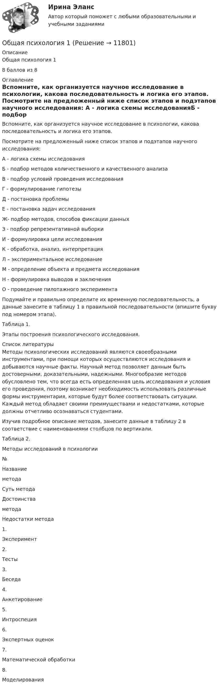      
          Описание
          Общая психология 18 баллов из 8 
          Оглавление
          	Вспомните, как организуется научное исследование в психологии, какова последовательность и логика его этапов. 	Посмотрите на предложенный ниже список этапов и подэтапов научного исследования:	А - логика схемы исследованияБ - подбор методов количественного и качественного анализаВ - подбор условий проведения исследованияГ - формулирование гипотезыД - постановка проблемыЕ - постановка задач исследованияЖ- подбор методов, способов фиксации данныхЗ - подбор репрезентативной выборкиИ - формулировка цели исследованияК - обработка, анализ, интерпретацияЛ – экспериментальное исследованиеМ - определение объекта и предмета исследованияН - формулировка выводов и заключенияО - проведение пилотажного эксперимента 	Подумайте и правильно определите их временную последовательность, а данные занесите в таблицу 1 в правильной последовательности (впишите букву под номером этапа).	Таблица 1. 	Этапы построения психологического исследования. 
          Список литературы
          	Методы психологических исследований являются своеобразными инструментами, при помощи которых осуществляются исследования и добываются научные факты. Научный метод позволяет данным быть достоверными, доказательными, надежными. Многообразие методов обусловлено тем, что всегда есть определенная цель исследования и условия его проведения, поэтому возникает необходимость использовать различные формы инструментария, которые будут более соответствовать ситуации. Каждый метод обладает своими преимуществами и недостатками, которые должны отчетливо осознаваться студентами. 	Изучив подробное описание методов, занесите данные в таблицу 2 в соответствие с наименованиями столбцов по вертикали.  	Таблица 2.	Методы исследований в психологии  № Названиеметода Суть метода Достоинства метода Недостатки метода   1. Эксперимент      2. Тесты      3. Беседа      4. Анкетирование      5. Интроспеция      6. Экспертных оценок      7. Математической обработки      8. Моделирования    
            
            
            Общая психология 1Общая психология 1Общая психология 1Общая психология 1 ВКСОбщая психология 1. Росдистант. Ответы на тест №1 + тест №2.  Итоговый тестОбщая психология 2Общая психология 2Общая педагогика (тест с ответами Синергия/МОИ/ МТИ /МОСАП)Общая психологияОбщая психологияОбщая психологияОбщая психологияОбщая психологияОбщая психология 1