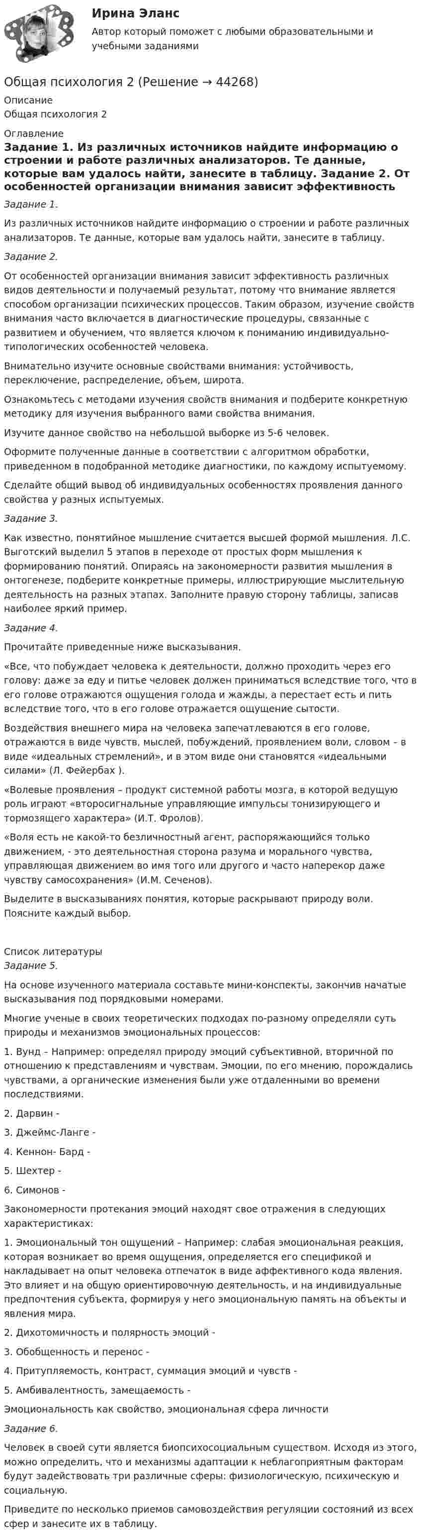      
            Описание
            Общая психология 2 
            Оглавление
             Задание 1.	Из различных источников найдите информацию о строении и работе различных анализаторов. Те данные, которые вам удалось найти, занесите в таблицу. Задание 2.	От особенностей организации внимания зависит эффективность различных видов деятельности и получаемый результат, потому что внимание является способом организации психических процессов. Таким образом, изучение свойств внимания часто включается в диагностические процедуры, связанные с развитием и обучением, что является ключом к пониманию индивидуально-типологических особенностей человека.	 Внимательно изучите основные свойствами внимания: устойчивость, переключение, распределение, объем, широта.	Ознакомьтесь с методами изучения свойств внимания и подберите конкретную методику для изучения выбранного вами свойства внимания. 	Изучите данное свойство на небольшой выборке из 5-6 человек.	Оформите полученные данные в соответствии с алгоритмом обработки, приведенном в подобранной методике диагностики, по каждому испытуемому.	Сделайте общий вывод об индивидуальных особенностях проявления данного свойства у разных испытуемых.Задание 3.	Как известно, понятийное мышление считается высшей формой мышления. Л.С. Выготский выделил 5 этапов в переходе от простых форм мышления к формированию понятий. Опираясь на закономерности развития мышления в онтогенезе, подберите конкретные примеры, иллюстрирующие мыслительную деятельность на разных этапах. Заполните правую сторону таблицы, записав наиболее яркий пример. Задание 4.        Прочитайте приведенные ниже высказывания.	«Все, что побуждает человека к деятельности, должно проходить через его голову: даже за еду и питье человек должен приниматься вследствие того, что в его голове отражаются ощущения голода и жажды, а перестает есть и пить вследствие того, что в его голове отражается ощущение сытости.	Воздействия внешнего мира на человека запечатлеваются в его голове, отражаются в виде чувств, мыслей, побуждений, проявлением воли, словом – в виде «идеальных стремлений», и в этом виде они становятся «идеальными силами» (Л. Фейербах ).	«Волевые проявления – продукт системной работы мозга, в которой ведущую роль играют «второсигнальные управляющие импульсы тонизирующего и тормозящего характера» (И.Т. Фролов).	«Воля есть не какой-то безличностный агент, распоряжающийся только движением, - это деятельностная сторона разума и морального чувства, управляющая движением во имя того или другого и часто наперекор даже чувству самосохранения» (И.М. Сеченов).	Выделите в высказываниях понятия, которые раскрывают природу воли. Поясните каждый выбор.  
            Список литературы
             Задание 5.	На основе изученного материала составьте мини-конспекты, закончив начатые высказывания под порядковыми номерами.	Многие ученые в своих теоретических подходах по-разному определяли суть природы и механизмов эмоциональных процессов: 	1. Вунд – Например: определял природу эмоций субъективной, вторичной по отношению к представлениям и чувствам. Эмоции, по его мнению, порождались чувствами, а органические изменения были уже отдаленными во времени последствиями.	2. Дарвин -	3. Джеймс-Ланге -	4. Кеннон- Бард -	5. Шехтер -	6. Симонов - Закономерности протекания эмоций находят свое отражения в следующих характеристиках:1.    Эмоциональный тон ощущений – Например: слабая эмоциональная реакция, которая возникает во время ощущения, определяется его спецификой и накладывает на опыт человека отпечаток в виде аффективного кода явления. Это влияет и на общую ориентировочную деятельность, и на индивидуальные предпочтения субъекта, формируя у него эмоциональную память на объекты и явления мира.2.    Дихотомичность и полярность эмоций -3.    Обобщенность и перенос -4.    Притупляемость, контраст, суммация эмоций и чувств -5.    Амбивалентность, замещаемость -Эмоциональность как свойство, эмоциональная сфера личности Задание 6.        Человек в своей сути является биопсихосоциальным существом. Исходя из этого, можно определить, что и механизмы адаптации к неблагоприятным факторам будут задействовать три различные сферы: физиологическую, психическую и социальную.         Приведите по несколько приемов самовоздействия регуляции состояний из всех сфер и занесите их в таблицу.
            
            
            Общая психология 2Общая психология 2Общая психология 2💯 Общая психология (2) (все ответы на тест Синергия / МТИ / МосАП, февраль 2023)Общая психология. 3,4 семестры (96/100 баллов )Общая психология 3. Практическое задание ВКС 1-5. Росдистант💯 Общая психология [6 тем] (ответы на тесты Синергия / МТИ / МосАП, май 2023)Общая психологияОбщая психология 1Общая психология 1Общая психология 1Общая психология 1Общая психология 1Общая психология 1 ВКС