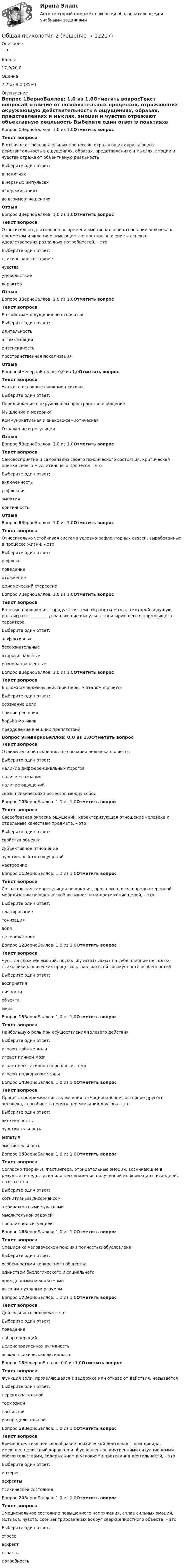      
          Описание
          Баллы17,0/20,0Оценка7,7 из 9,0 (85%) 
          Оглавление
          Вопрос 1ВерноБаллов: 1,0 из 1,0Отметить вопросТекст вопросаВ отличие от познавательных процессов, отражающих окружающую действительность в ощущениях, образах, представлениях и мыслях, эмоции и чувства отражают объективную реальность Выберите один ответ:в понятияхв нервных импульсахв переживанияхво взаимоотношениях ОтзывВопрос 2ВерноБаллов: 1,0 из 1,0Отметить вопросТекст вопросаОтносительно длительное во времени эмоциональное отношение человека к предметам и явлениям, имеющим личностное значение в аспекте удовлетворения различных потребностей, – этоВыберите один ответ:психическое состояниечувстваудовольствиехарактерОтзывВопрос 3ВерноБаллов: 1,0 из 1,0Отметить вопросТекст вопросаК свойствам ощущения не относитсяВыберите один ответ:длительностьагглютинацияинтенсивностьпространственная локализацияОтзывВопрос 4НеверноБаллов: 0,0 из 1,0Отметить вопросТекст вопросаУкажите основные функции психики.Выберите один ответ:Передвижение в окружающем пространстве и общениеМышление и моторикаКоммуникативная и знаково-семиотическаяОтражение и регуляцияОтзывВопрос 5ВерноБаллов: 1,0 из 1,0Отметить вопросТекст вопросаСамовосприятие и самоанализ своего психического состояния, критическая оценка своего мыслительного процесса – этоВыберите один ответ:включенностьрефлексияэмпатиякритичностьОтзывВопрос 6ВерноБаллов: 1,0 из 1,0Отметить вопросТекст вопросаОтносительно устойчивая система условно-рефлекторных связей, выработанных в процессе жизни, – этоВыберите один ответ:рефлексповедениеотражениединамический стереотипВопрос 7ВерноБаллов: 1,0 из 1,0Отметить вопросТекст вопросаВолевые проявления – продукт системной работы мозга, в которой ведущую роль играют ________ управляющие импульсы тонизирующего и тормозящего характера.Выберите один ответ:аффективныебессознательныевторосигнальныеразнонаправленныеВопрос 8ВерноБаллов: 1,0 из 1,0Отметить вопросТекст вопросаВ сложном волевом действии первым этапом являетсяВыберите один ответ:осознание целиприняе решенияборьба мотивовпреодоление внешних препятствийВопрос 9НеверноБаллов: 0,0 из 1,0Отметить вопросТекст вопросаОтличительной особенностью психики человека являетсяВыберите один ответ:наличие дифференциальных пороговналичие сознанияналичие ощущенийсвязь психических процессов между собойВопрос 10ВерноБаллов: 1,0 из 1,0Отметить вопросТекст вопросаСвоеобразная окраска ощущений, характеризующая отношение человека к отдельным качествам предмета, – этоВыберите один ответ:свойства объектасубъективное отношениечувственный тон ощущенийнастроениеВопрос 11ВерноБаллов: 1,0 из 1,0Отметить вопросТекст вопросаСознательная саморегуляция поведения, проявляющаяся в преднамеренной мобилизации поведенческой активности на достижение целей, – этоВыберите один ответ:планированиетонизацияволяцелеполаганиеВопрос 12ВерноБаллов: 1,0 из 1,0Отметить вопросТекст вопросаЧувства сложнее эмоций, поскольку испытывают на себе влияние не только психофизиологических процессов, сколько всей совокупности особенностей Выберите один ответ:восприятияличностиобъектамира Вопрос 13ВерноБаллов: 1,0 из 1,0Отметить вопросТекст вопросаНаибольшую роль при осуществления волевого действияВыберите один ответ:играют лобные доли играет пинной мозг играет вегетативная нервная система играют подкорковые зоны Вопрос 14ВерноБаллов: 1,0 из 1,0Отметить вопросТекст вопросаПроцесс сопереживания, включения в эмоциональное состояние другого человека, способность понять переживания другого – этоВыберите один ответ:включенностьчувствительностьэмпатияэмоциональностьВопрос 15ВерноБаллов: 1,0 из 1,0Отметить вопросТекст вопросаСогласно теории Л. Фестингера, отрицательные эмоции, возникающие в результате недостатка или несовпадения полученной информации с исходной, называютсяВыберите один ответ:когнитивным диссонансом амбивалентными чувствамимыслительной задачей проблемной ситуацией Вопрос 16ВерноБаллов: 1,0 из 1,0Отметить вопросТекст вопросаСпецифика человеческой психики полностью обусловленаВыберите один ответ:особенностями конкретного обществаединством биологического и социальноговрожденными механизмамивысшим духовным разумомВопрос 17ВерноБаллов: 1,0 из 1,0Отметить вопросТекст вопросаДеятельность человека – этоВыберите один ответ:поведениенабор операцийцеленаправленная активностьвсякая психическая активностьВопрос 18НеверноБаллов: 0,0 из 1,0Отметить вопросТекст вопросаФункция воли, проявляющаяся в задержке или отказе от действия, называетсяВыберите один ответ:переключательнойтормознойпассивнойраспределительнойВопрос 19ВерноБаллов: 1,0 из 1,0Отметить вопросТекст вопросаВременное, текущее своеобразие психической деятельности индивида, имеющее целостный характер и обусловленное внутренними ситуационными обстоятельствами, содержанием и условиями протекания деятельности, – этоВыберите один ответ:интересаффектыпсихическое состояниеВопрос 20ВерноБаллов: 1,0 из 1,0Отметить вопросТекст вопросаЭмоциональное состояние повышенного напряжения, сплав сильных эмоций, мотивов, чувств, сконцентрированных вокруг сверхценностного объекта, – это Выберите один ответ:стрессаффектстрастьпотребность 
            
            
            Общая психология 2Общая психология 2💯 Общая психология (2) (все ответы на тест Синергия / МТИ / МосАП, февраль 2023)Общая психология. 3,4 семестры (96/100 баллов )Общая психология 3. Практическое задание ВКС 1-5. Росдистант💯 Общая психология [6 тем] (ответы на тесты Синергия / МТИ / МосАП, май 2023)💯 Общая психология [6 тем] (правильные ответы на тесты Синергия / МОИ / МТИ / МосАП)Общая психология 1Общая психология 1Общая психология 1Общая психология 1Общая психология 1Общая психология 1 ВКСОбщая психология 1. Росдистант. Ответы на тест №1 + тест №2.  Итоговый тест
