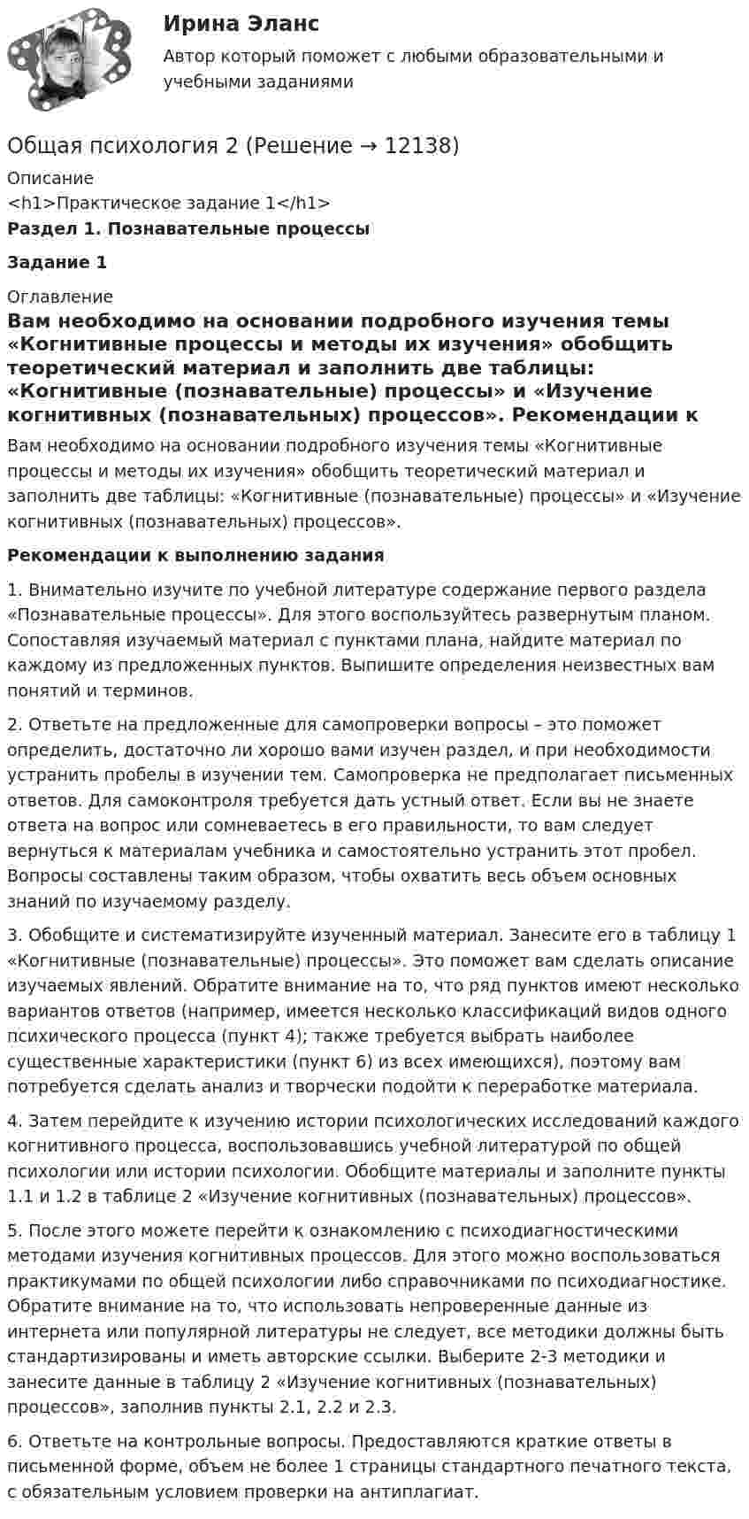      
          Описание
          <h1>Практическое задание 1</h1>Раздел 1. Познавательные процессыЗадание 1 
          Оглавление
          	Вам необходимо на основании подробного изучения темы «Когнитивные процессы и методы их изучения» обобщить теоретический материал и заполнить две таблицы: «Когнитивные (познавательные) процессы» и «Изучение когнитивных (познавательных) процессов».  Рекомендации к выполнению задания1.    Внимательно изучите по учебной литературе содержание первого раздела «Познавательные процессы». Для этого воспользуйтесь развернутым планом. Сопоставляя изучаемый материал с пунктами плана, найдите материал по каждому из предложенных пунктов. Выпишите определения неизвестных вам понятий и терминов.2.    Ответьте на предложенные для самопроверки вопросы – это поможет определить, достаточно ли хорошо вами изучен раздел, и при необходимости устранить пробелы в изучении тем. Самопроверка не предполагает письменных ответов. Для самоконтроля требуется дать устный ответ. Если вы не знаете ответа на вопрос или сомневаетесь в его правильности, то вам следует вернуться к материалам учебника и самостоятельно устранить этот пробел. Вопросы составлены таким образом, чтобы охватить весь объем основных знаний по изучаемому разделу.3.    Обобщите и систематизируйте изученный материал. Занесите его в таблицу 1 «Когнитивные (познавательные) процессы». Это поможет вам сделать описание изучаемых явлений. Обратите внимание на то, что ряд пунктов имеют несколько вариантов ответов (например, имеется несколько классификаций видов одного психического процесса (пункт 4); также требуется выбрать наиболее существенные характеристики (пункт 6) из всех имеющихся), поэтому вам потребуется сделать анализ и творчески подойти к переработке материала.4.    Затем перейдите к изучению истории психологических исследований каждого когнитивного процесса, воспользовавшись учебной литературой по общей психологии или истории психологии. Обобщите материалы и заполните пункты 1.1 и 1.2 в таблице 2 «Изучение когнитивных (познавательных) процессов». 5.    После этого можете перейти к ознакомлению с психодиагностическими методами изучения когнитивных процессов. Для этого можно воспользоваться практикумами по общей психологии либо справочниками по психодиагностике. Обратите внимание на то, что использовать непроверенные данные из интернета или популярной литературы не следует, все методики должны быть стандартизированы и иметь авторские ссылки. Выберите 2-3 методики и занесите данные в таблицу 2 «Изучение когнитивных (познавательных) процессов», заполнив пункты 2.1, 2.2 и 2.3.6.    Ответьте на контрольные вопросы. Предоставляются краткие ответы в письменной форме, объем не более 1 страницы стандартного печатного текста, с обязательным условием проверки на антиплагиат. 
            
            
            Общая психология 1. Росдистант. Ответы на тест №1 + тест №2.  Итоговый тестОбщая психология 2Общая психология 2Общая психология 2💯 Общая психология (2) (все ответы на тест Синергия / МТИ / МосАП, февраль 2023)Общая психология. 3,4 семестры (96/100 баллов )Общая психология 3. Практическое задание ВКС 1-5. РосдистантОбщая психологияОбщая психологияОбщая психология 1Общая психология 1Общая психология 1Общая психология 1Общая психология 1
