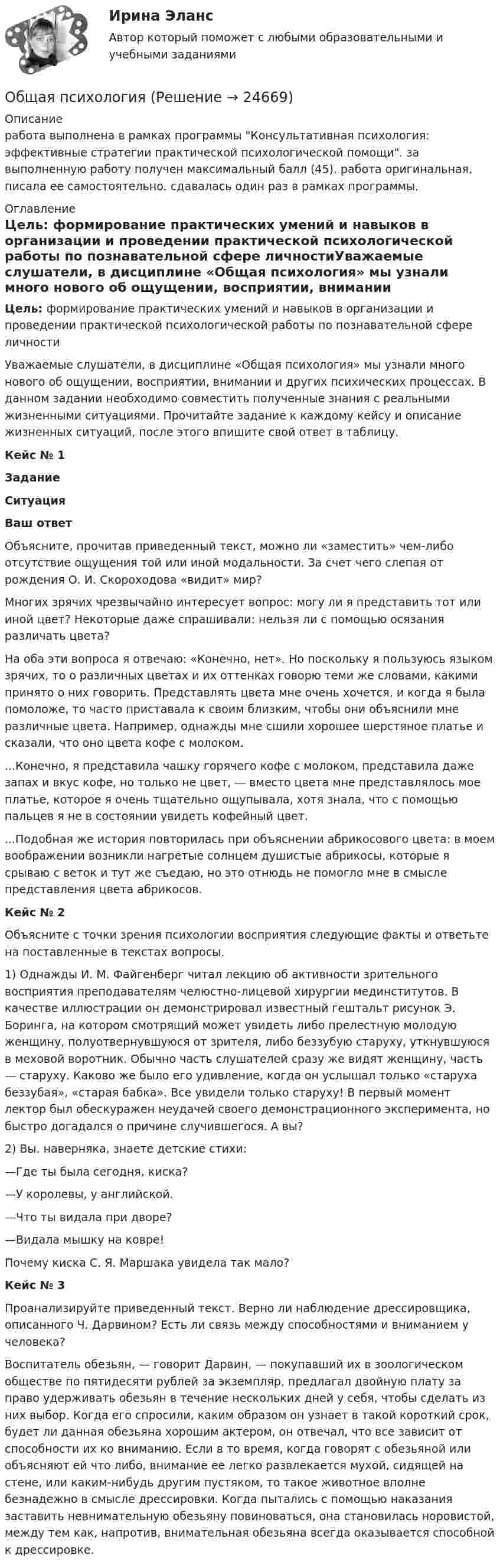      
          Описание
          работа выполнена в рамках программы Консультативная психология: эффективные стратегии практической психологической помощи. за выполненную работу получен максимальный балл (45). работа оригинальная, писала ее самостоятельно. сдавалась один раз в рамках программы. 
          Оглавление
          Цель: формирование практических умений и навыков в организации и проведении практической психологической работы по познавательной сфере личностиУважаемые слушатели, в дисциплине «Общая психология» мы узнали много нового об ощущении, восприятии, внимании и других психических процессах. В данном задании необходимо совместить полученные знания с реальными жизненными ситуациями. Прочитайте задание к каждому кейсу и описание жизненных ситуаций, после этого впишите свой ответ в таблицу.Кейс № 1ЗаданиеСитуацияВаш ответОбъясните, прочитав приведенный текст, можно ли «заместить» чем-либо отсутствие ощущения той или иной модальности. За счет чего слепая от рождения О. И. Скороходова «видит» мир? Многих зрячих чрезвычайно интересует вопрос: могу ли я представить тот или иной цвет? Некоторые даже спрашивали: нельзя ли с помощью осязания различать цвета?На оба эти вопроса я отвечаю: «Конечно, нет». Но поскольку я пользуюсь языком зрячих, то о различных цветах и их оттенках говорю теми же словами, какими принято о них говорить. Представлять цвета мне очень хочется, и когда я была помоложе, то часто приставала к своим близким, чтобы они объяснили мне различные цвета. Например, однажды мне сшили хорошее шерстяное платье и сказали, что оно цвета кофе с молоком....Конечно, я представила чашку горячего кофе с молоком, представила даже запах и вкус кофе, но только не цвет, — вместо цвета мне представлялось мое платье, которое я очень тщательно ощупывала, хотя знала, что с помощью пальцев я не в состоянии увидеть кофейный цвет....Подобная же история повторилась при объяснении абрикосового цвета: в моем воображении возникли нагретые солнцем душистые абрикосы, которые я срываю с веток и тут же съедаю, но это отнюдь не помогло мне в смысле представления цвета абрикосов. Кейс № 2Объясните с точки зрения психологии восприятия следующие факты и ответьте на поставленные в текстах вопросы. 1) Однажды И. М. Файгенберг читал лекцию об активности зрительного восприятия преподавателям челюстно-лицевой хирургии мединститутов. В качестве иллюстрации он демонстрировал известный гештальт рисунок Э. Боринга, на котором смотрящий может увидеть либо прелестную молодую женщину, полуотвернувшуюся от зрителя, либо беззубую старуху, уткнувшуюся в меховой воротник. Обычно часть слушателей сразу же видят женщину, часть — старуху. Каково же было его удивление, когда он услышал только «старуха беззубая», «старая бабка». Все увидели только старуху! В первый момент лектор был обескуражен неудачей своего демонстрационного эксперимента, но быстро догадался о причине случившегося. А вы? 2) Вы, наверняка, знаете детские стихи:—Где ты была сегодня, киска?—У королевы, у английской.—Что ты видала при дворе?—Видала мышку на ковре!Почему киска С. Я. Маршака увидела так мало?Кейс № 3Проанализируйте приведенный текст. Верно ли наблюдение дрессировщика, описанного Ч. Дарвином? Есть ли связь между способностями и вниманием у человека?Воспитатель обезьян, — говорит Дарвин, — покупавший их в зоологическом обществе по пятидесяти рублей за экземпляр, предлагал двойную плату за право удерживать обезьян в течение нескольких дней у себя, чтобы сделать из них выбор. Когда его спросили, каким образом он узнает в такой короткий срок, будет ли данная обезьяна хорошим актером, он отвечал, что все зависит от способности их ко вниманию. Если в то время, когда говорят с обезьяной или объясняют ей что либо, внимание ее легко развлекается мухой, сидящей на стене, или каким-нибудь другим пустяком, то такое животное вполне безнадежно в смысле дрессировки. Когда пытались с помощью наказания заставить невнимательную обезьяну повиноваться, она становилась норовистой, между тем как, напротив, внимательная обезьяна всегда оказывается способной к дрессировке. 
            
            
            Общая психологияОбщая психологияОбщая психологияОбщая психологияОбщая психология 1Общая психология 1Общая психология 1Общая педагогика / Педагогика. Синергия. На отлично!🌞Общая педагогика: Темы 1-6 + Итоговый тест + Компетентностный тест / 230 новых ответов по всем вопросам на отлично! / Синергия / МТИ / МосАП.Общая педагогика (Темы 1-6) тест с ответами Синергия/МОИ/ МТИ /МОСАПОбщая педагогика (тест)Общая педагогика - тест с ответами - Синергия - 2022Общая педагогика - тест с ответами Синергия - 2022Общая педагогика (тест с ответами Синергия/МОИ/ МТИ /МОСАП)