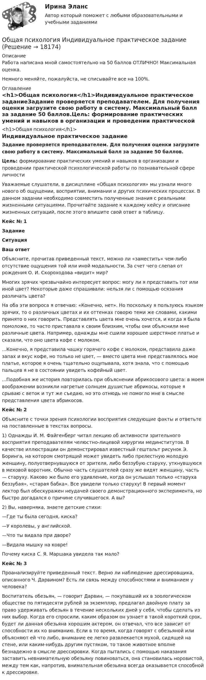      
          Описание
          Работа написана мной самостоятельно на 50 баллов ОТЛИЧНО! Максимальная оценка.Немного меняйте, пожалуйста, не списывайте все на 100%. 
          Оглавление
          <h1>Общая психология</h1>Индивидуальное практическое заданиеЗадание проверяется преподавателем. Для получения оценки загрузите свою работу в систему. Максимальный балл за задание 50 баллов.Цель: формирование практических умений и навыков в организации и проведении практической психологической работы по познавательной сфере личностиУважаемые слушатели, в дисицплине «Общая психология» мы узнали много нового об ощущении, восприятии, внимании и других психических процессах. В данном задании необходимо совместить полученные знания с реальными жизненными ситуациями. Прочитайте задание к каждому кейсу и описание жизненных ситуаций, после этого впишите свой ответ в таблицу.Кейс № 1ЗаданиеСитуацияВаш ответОбъясните, прочитав приведенный текст, можно ли «заместить» чем-либо отсутствие ощущения той или иной модальности. За счет чего слепая от рождения О. И. Скороходова «видит» мир? Многих зрячих чрезвычайно интересует вопрос: могу ли я представить тот или иной цвет? Некоторые даже спрашивали: нельзя ли с помощью осязания различать цвета?На оба эти вопроса я отвечаю: «Конечно, нет». Но поскольку я пользуюсь языком зрячих, то о различных цветах и их оттенках говорю теми же словами, какими принято о них говорить. Представлять цвета мне очень хочется, и когда я была помоложе, то часто приставала к своим близким, чтобы они объяснили мне различные цвета. Например, однажды мне сшили хорошее шерстяное платье и сказали, что оно цвета кофе с молоком....Конечно, я представила чашку горячего кофе с молоком, представила даже запах и вкус кофе, но только не цвет, — вместо цвета мне представлялось мое платье, которое я очень тщательно ощупывала, хотя знала, что с помощью пальцев я не в состоянии увидеть кофейный цвет....Подобная же история повторилась при объяснении абрикосового цвета: в моем воображении возникли нагретые солнцем душистые абрикосы, которые я срываю с веток и тут же съедаю, но это отнюдь не помогло мне в смысле представления цвета абрикосов. Кейс № 2Объясните с точки зрения психологии восприятия следующие факты и ответьте на поставленные в текстах вопросы. 1) Однажды И. М. Файгенберг читал лекцию об активности зрительного восприятия преподавателям челюстно-лицевой хирургии мединститутов. В качестве иллюстрации он демонстрировал известный гештальт рисунок Э. Боринга, на котором смотрящий может увидеть либо прелестную молодую женщину, полуотвернувшуюся от зрителя, либо беззубую старуху, уткнувшуюся в меховой воротник. Обычно часть слушателей сразу же видят женщину, часть — старуху. Каково же было его удивление, когда он услышал только «старуха беззубая», «старая бабка». Все увидели только старуху! В первый момент лектор был обескуражен неудачей своего демонстрационного эксперимента, но быстро догадался о причине случившегося. А вы? 2) Вы, наверняка, знаете детские стихи:—Где ты была сегодня, киска?—У королевы, у английской.—Что ты видала при дворе?—Видала мышку на ковре!Почему киска С. Я. Маршака увидела так мало?Кейс № 3Проанализируйте приведенный текст. Верно ли наблюдение дрессировщика, описанного Ч. Дарвином? Есть ли связь между способностями и вниманием у человека?Воспитатель обезьян, — говорит Дарвин, — покупавший их в зоологическом обществе по пятидесяти рублей за экземпляр, предлагал двойную плату за право удерживать обезьян в течение нескольких дней у себя, чтобы сделать из них выбор. Когда его спросили, каким образом он узнает в такой короткий срок, будет ли данная обезьяна хорошим актером, он отвечал, что все зависит от способности их ко вниманию. Если в то время, когда говорят с обезьяной или объясняют ей что либо, внимание ее легко развлекается мухой, сидящей на стене, или каким-нибудь другим пустяком, то такое животное вполне безнадежно в смысле дрессировки. Когда пытались с помощью наказания заставить невнимательную обезьяну повиноваться, она становилась норовистой, между тем как, напротив, внимательная обезьяна всегда оказывается способной к дрессировке.  
            
            
            Общая психология (задания, ТольяттиГУ)Общая психология Индивидуальное практическое задание💯 Общая психология > Итоговый тест (правильные ответы на тест Синергия / МОИ / МТИ / МосАП)💯 Общая психология > Компетентностный тест (правильные ответы на тест Синергия / МОИ / МТИ / МосАП)Общая психология ММУ 2023г.Общая Психология ММУ 2024г.Общая психология ММУ Практическая работа 2023г.💯 Общая психология (2) (все ответы на тест Синергия / МТИ / МосАП, февраль 2023)Общая психология. 3,4 семестры (96/100 баллов )Общая психология 3. Практическое задание ВКС 1-5. Росдистант💯 Общая психология [6 тем] (ответы на тесты Синергия / МТИ / МосАП, май 2023)💯 Общая психология [6 тем] (правильные ответы на тесты Синергия / МОИ / МТИ / МосАП)💯 Общая психология [7 тем] (правильные ответы на тест Синергия / МОИ / МТИ / МосАП)Общая психология.dor_БАК (тест с ответами Синергия/МОИ/ МТИ /МОСАП)