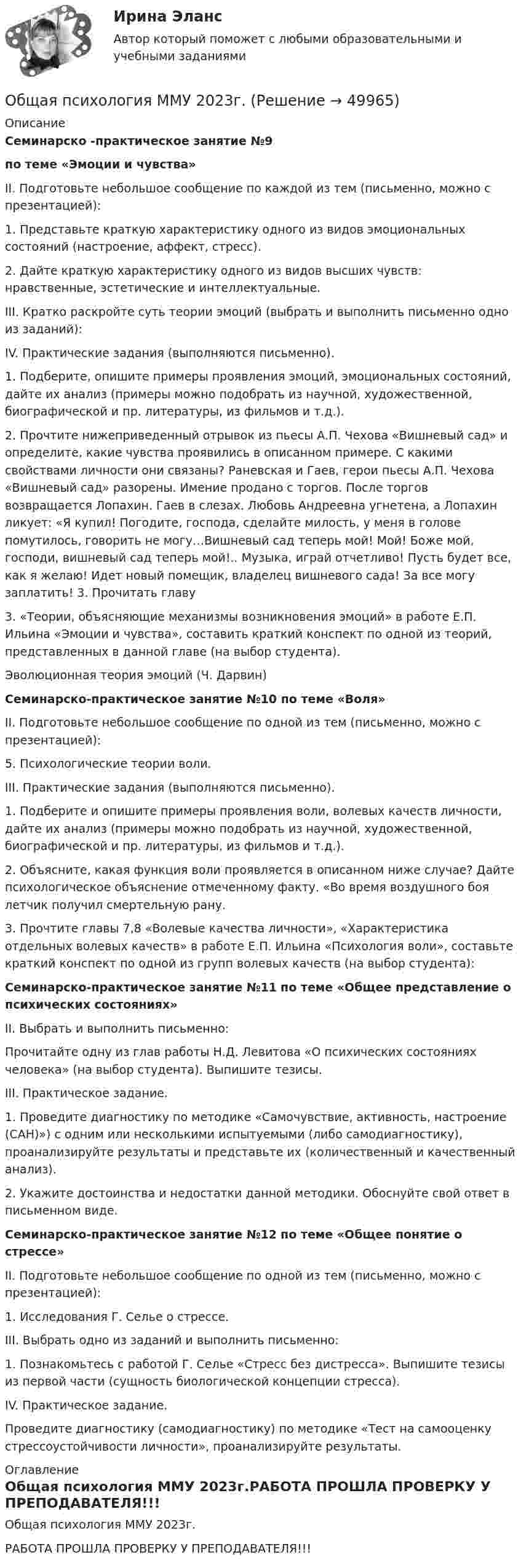     
            Описание
             Семинарско -практическое занятие №9 по теме «Эмоции и чувства»	II. Подготовьте небольшое сообщение по каждой из тем (письменно, можно с презентацией):	1. Представьте краткую характеристику одного из видов эмоциональных состояний (настроение, аффект, стресс). 	2. Дайте краткую характеристику одного из видов высших чувств: нравственные, эстетические и интеллектуальные. 	III. Кратко раскройте суть теории эмоций (выбрать и выполнить письменно одно из заданий): 	IV. Практические задания (выполняются письменно).	1. Подберите, опишите примеры проявления эмоций, эмоциональных состояний, дайте их анализ (примеры можно подобрать из научной, художественной, биографической и пр. литературы, из фильмов и т.д.). 	2. Прочтите нижеприведенный отрывок из пьесы А.П. Чехова «Вишневый сад» и определите, какие чувства проявились в описанном примере. С какими свойствами личности они связаны? Раневская и Гаев, герои пьесы А.П. Чехова «Вишневый сад» разорены. Имение продано с торгов. После торгов возвращается Лопахин. Гаев в слезах. Любовь Андреевна угнетена, а Лопахин ликует: «Я купил! Погодите, господа, сделайте милость, у меня в голове помутилось, говорить не могу…Вишневый сад теперь мой! Мой! Боже мой, господи, вишневый сад теперь мой!.. Музыка, играй отчетливо! Пусть будет все, как я желаю! Идет новый помещик, владелец вишневого сада! За все могу заплатить! 3. Прочитать главу 	3. «Теории, объясняющие механизмы возникновения эмоций» в работе Е.П. Ильина «Эмоции и чувства», составить краткий конспект по одной из теорий, представленных в данной главе (на выбор студента).	Эволюционная теория эмоций (Ч. Дарвин) Семинарско-практическое занятие №10 по теме «Воля»	II. Подготовьте небольшое сообщение по одной из тем (письменно, можно с презентацией):	5. Психологические теории воли.	III. Практические задания (выполняются письменно).	1. Подберите и опишите примеры проявления воли, волевых качеств личности, дайте их анализ (примеры можно подобрать из научной, художественной, биографической и пр. литературы, из фильмов и т.д.). 	2. Объясните, какая функция воли проявляется в описанном ниже случае? Дайте психологическое объяснение отмеченному факту. «Во время воздушного боя летчик получил смертельную рану. 	3. Прочтите главы 7,8 «Волевые качества личности», «Характеристика отдельных волевых качеств» в работе Е.П. Ильина «Психология воли», составьте краткий конспект по одной из групп волевых качеств (на выбор студента): Семинарско-практическое занятие №11 по теме «Общее представление о психических состояниях»	II. Выбрать и выполнить письменно:	Прочитайте одну из глав работы Н.Д. Левитова «О психических состояниях человека» (на выбор студента). Выпишите тезисы.	III. Практическое задание.	1. Проведите диагностику по методике «Самочувствие, активность, настроение (САН)») с одним или несколькими испытуемыми (либо самодиагностику), проанализируйте результаты и представьте их (количественный и качественный анализ). 	2. Укажите достоинства и недостатки данной методики. Обоснуйте свой ответ в письменном виде. Семинарско-практическое занятие №12 по теме «Общее понятие о стрессе»	II. Подготовьте небольшое сообщение по одной из тем (письменно, можно с презентацией):	1. Исследования Г. Селье о стрессе.	III. Выбрать одно из заданий и выполнить письменно:	1. Познакомьтесь с работой Г. Селье «Стресс без дистресса». Выпишите тезисы из первой части (сущность биологической концепции стресса).	IV. Практическое задание. 	Проведите диагностику (самодиагностику) по методике «Тест на самооценку стрессоустойчивости личности», проанализируйте результаты. 
            Оглавление
            Общая психология ММУ 2023г.РАБОТА ПРОШЛА ПРОВЕРКУ У ПРЕПОДАВАТЕЛЯ!!! 
            
            
            💯 Общая психология > Компетентностный тест (правильные ответы на тест Синергия / МОИ / МТИ / МосАП)Общая психология ММУ 2023г.Общая Психология ММУ 2024г.Общая психология ММУ Практическая работа 2023г.Общая психология ответ на вопрос Синергия - Компетентностный тестОбщая психология (ответы на вопросы)Общая психология - ответы на тест Синергия💯 Общая психология [6 тем] (ответы на тесты Синергия / МТИ / МосАП, май 2023)💯 Общая психология [6 тем] (правильные ответы на тесты Синергия / МОИ / МТИ / МосАП)💯 Общая психология [7 тем] (правильные ответы на тест Синергия / МОИ / МТИ / МосАП)Общая психология.dor_БАК (тест с ответами Синергия/МОИ/ МТИ /МОСАП)Общая психология (задание, ТюменГУ)Общая психология (задания, ТольяттиГУ)Общая психология Индивидуальное практическое задание