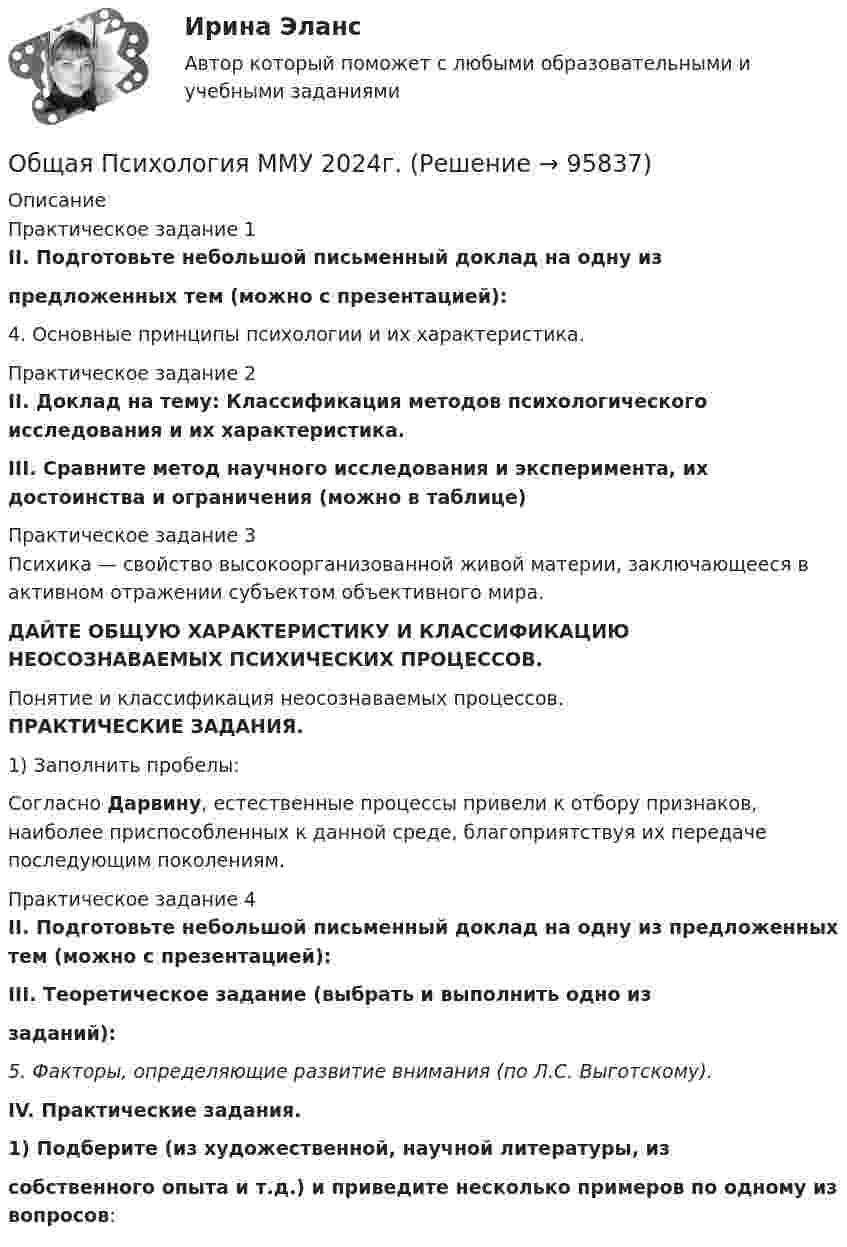      
            Описание
            Практическое задание 1II. Подготовьте небольшой письменный доклад на одну изпредложенных тем (можно с презентацией):4. Основные принципы психологии и их характеристика.Практическое задание 2II. Доклад на тему: Классификация методов психологического исследования и их характеристика.III. Сравните метод научного исследования и эксперимента, их достоинства и ограничения (можно в таблице)Практическое задание 3	Психика — свойство высокоорганизованной живой материи, заключающееся в активном отражении субъектом объективного мира.ДАЙТЕ ОБЩУЮ ХАРАКТЕРИСТИКУ И КЛАССИФИКАЦИЮ НЕОСОЗНАВАЕМЫХ ПСИХИЧЕСКИХ ПРОЦЕССОВ.Понятие и классификация неосознаваемых процессов.ПРАКТИЧЕСКИЕ ЗАДАНИЯ.1) Заполнить пробелы:Согласно Дарвину, естественные процессы привели к отбору признаков, наиболее приспособленных к данной среде, благоприятствуя их передаче последующим поколениям.Практическое задание 4II. Подготовьте небольшой письменный доклад на одну из предложенных тем (можно с презентацией):III. Теоретическое задание (выбрать и выполнить одно иззаданий):5. Факторы, определяющие развитие внимания (по Л.С. Выготскому). IV. Практические задания.1) Подберите (из художественной, научной литературы, изсобственного опыта и т.д.) и приведите несколько примеров по одному из вопросов:   
            
            
            Общая психология ММУ 2023г.Общая Психология ММУ 2024г.Общая психология ММУ Практическая работа 2023г.Общая психология ответ на вопрос Синергия - Компетентностный тестОбщая психология (ответы на вопросы)Общая психология - ответы на тест СинергияОбщая психология ответы Синергия (итоговая аттестация, все тесты⭐100 баллов)💯 Общая психология [6 тем] (правильные ответы на тесты Синергия / МОИ / МТИ / МосАП)💯 Общая психология [7 тем] (правильные ответы на тест Синергия / МОИ / МТИ / МосАП)Общая психология.dor_БАК (тест с ответами Синергия/МОИ/ МТИ /МОСАП)Общая психология (задание, ТюменГУ)Общая психология (задания, ТольяттиГУ)Общая психология Индивидуальное практическое задание💯 Общая психология > Итоговый тест (правильные ответы на тест Синергия / МОИ / МТИ / МосАП)