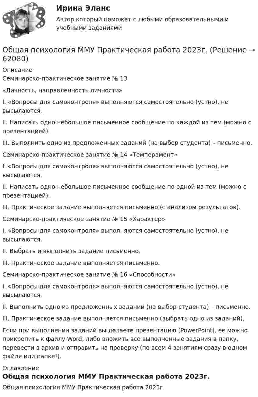     
            Описание
            Семинарско-практическое занятие № 13«Личность, направленность личности»I. «Вопросы для самоконтроля» выполняются самостоятельно (устно), не высылаются.II. Написать одно небольшое письменное сообщение по каждой из тем (можно с презентацией).III. Выполнить одно из предложенных заданий (на выбор студента) – письменно.Семинарско-практическое занятие № 14 «Темперамент»I. «Вопросы для самоконтроля» выполняются самостоятельно (устно), не высылаются.II. Написать одно небольшое письменное сообщение по одной из тем (можно с презентацией).III. Практическое задание выполняется письменно (с анализом результатов).Семинарско-практическое занятие № 15 «Характер»I. «Вопросы для самоконтроля» выполняются самостоятельно (устно), не высылаются.II. Выбрать и выполнить задание письменно.III. Практическое задание выполняется письменно.Семинарско-практическое занятие № 16 «Способности»I. «Вопросы для самоконтроля» выполняются самостоятельно (устно), не высылаются.II. Выполнить одно из предложенных заданий (на выбор студента) – письменно.III. Практическое задание выполняется письменно (выбрать одно из заданий).Если при выполнении заданий вы делаете презентацию (PowerPoint), ее можно прикрепить к файлу Word, либо вложить все выполненные задания в папку, перевести в архив и отправить на проверку (по всем 4 занятиям сразу в одном файле или папке!). 
            Оглавление
            Общая психология ММУ Практическая работа 2023г.  
            
            
            Общая Психология ММУ 2024г.Общая психология ММУ Практическая работа 2023г.Общая психология ответ на вопрос Синергия - Компетентностный тестОбщая психология (ответы на вопросы)Общая психология - ответы на тест СинергияОбщая психология ответы Синергия (итоговая аттестация, все тесты⭐100 баллов)Общая психология. Практикум 1.2. Практическое задание. ММУ. 2024г.💯 Общая психология [7 тем] (правильные ответы на тест Синергия / МОИ / МТИ / МосАП)Общая психология.dor_БАК (тест с ответами Синергия/МОИ/ МТИ /МОСАП)Общая психология (задание, ТюменГУ)Общая психология (задания, ТольяттиГУ)Общая психология Индивидуальное практическое задание💯 Общая психология > Итоговый тест (правильные ответы на тест Синергия / МОИ / МТИ / МосАП)💯 Общая психология > Компетентностный тест (правильные ответы на тест Синергия / МОИ / МТИ / МосАП)