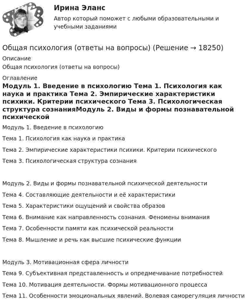      
          Описание
          Общая психология (ответы на вопросы) 
          Оглавление
          Модуль 1. Введение в психологию Тема 1. Психология как наука и практика Тема 2. Эмпирические характеристики психики. Критерии психического Тема 3. Психологическая структура сознанияМодуль 2. Виды и формы познавательной психической деятельности Тема 4. Составляющие деятельности и её характеристики Тема 5. Характеристики ощущений и свойства образов Тема 6. Внимание как направленность сознания. Феномены внимания Тема 7. Особенности памяти как психической реальности Тема 8. Мышление и речь как высшие психические функцииМодуль 3. Мотивационная сфера личности Тема 9. Субъективная представленность и опредмечивание потребностей Тема 10. Мотивация деятельности. Формы мотивационного процесса Тема 11. Особенности эмоциональных явлений. Волевая саморегуляция личности 
            
            
            Общая психология ответ на вопрос Синергия - Компетентностный тестОбщая психология (ответы на вопросы)Общая психология - ответы на тест СинергияОбщая психология ответы Синергия (итоговая аттестация, все тесты⭐100 баллов)Общая психология. Практикум 1.2. Практическое задание. ММУ. 2024г.Общая психология (практические задания № 5, 6, 7, 8)💯 Общая психология [Тема 1-6] (ответы на тесты Синергия / МОИ / МТИ / МосАП, ноябрь 2023)Общая психология (задание, ТюменГУ)Общая психология (задания, ТольяттиГУ)Общая психология Индивидуальное практическое задание💯 Общая психология > Итоговый тест (правильные ответы на тест Синергия / МОИ / МТИ / МосАП)💯 Общая психология > Компетентностный тест (правильные ответы на тест Синергия / МОИ / МТИ / МосАП)Общая психология ММУ 2023г.Общая Психология ММУ 2024г.