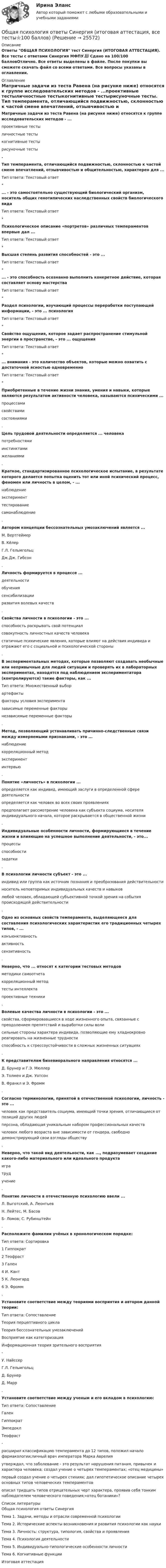     
          Описание
          Ответы ОБЩАЯ ПСИХОЛОГИЯ тест Синергия (ИТОГОВАЯ АТТЕСТАЦИЯ). Все тесты с ответами Синергия МФПУ.📗 Сдано на 100/100 балловОтлично. Все ответы выделены в файле. После покупки вы сможете скачать файл со всеми ответами. Все вопросы указаны в оглавлении. 
          Оглавление
          Матричные задачи из теста Равена (на рисунке ниже) относятся к группе исследовательских методов - ...проективные тестыличностные тестыкогнитивные тестырисуночные тесты. Тип темперамента, отличающийся подвижностью, склонностью к частой смене впечатлений, отзывчивостью и общительностью, характерен для ...Тип ответа: Текстовый ответ*... - это самостоятельно существующий биологический организм, носитель общих генотипических наследственных свойств биологического видаТип ответа: Текстовый ответ*Психологическое описание «портретов» различных темпераментов впервые дал ...Тип ответа: Текстовый ответ*Высшая степень развития способностей - это ...Тип ответа: Текстовый ответ*... - это способность осознанно выполнить конкретное действие, которая составляет основу мастерстваТип ответа: Текстовый ответ*Раздел психологии, изучающий процессы переработки поступающей информации, - это ... психологияТип ответа: Текстовый ответ*Свойство ощущения, которое задает распространение стимульной энергии в пространстве, - это ... ощущенияТип ответа: Текстовый ответ*... внимания - это количество объектов, которые можно охватить с достаточной ясностью одновременноТип ответа: Текстовый ответ*Приобретенные в течение жизни знания, умения и навыки, которые являются результатом активности человека, называются психическими ...процессамисвойствамисостояниями. Цель трудовой деятельности определяется ... человекапотребностямиинстинктамижеланиями. Краткое, стандартизированное психологическое испытание, в результате которого делается попытка оценить тот или иной психический процесс, феномен или личность в целом, - ...наблюдениеэксперименттестированиесамонаблюдение. Автором концепции бессознательных умозаключений является ...М. ВертгеймерВ. КёлерГ.Л. ГельмгольцДж.Дж. Гибсон. Личность формируется в процессе ...деятельностиобучениясенсибилизацииразвития волевых качеств. Свойства личности в психологии - это ...способность раскрывать свой потенциалсовокупность личностных качеств человекастатичные психические явления, которые влияют на действия индивида и отражают его с социальной и психологической стороны. В экспериментальных методах, которые позволяют создавать необычные или непривычные для людей ситуации и проверять их в лабораторных экспериментах, находятся под наблюдением экспериментатора (контролируются) такие факторы, как ... Тип ответа: Множественный выборартефактыфакторы условия экспериментазависимые переменные факторынезависимые переменные факторы. Метод, позволяющий устанавливать причинно-следственные связи между измеряемыми признаками, - это ...наблюдениекорреляционный методэкспериментинтервью. Понятие «личность» в психологии ...определяется как индивид, имеющий заслуги в определенной сфере деятельностиопределяется как человек во всех своих проявленияхпредполагает рассмотрение человека как субъекта социума, носителя индивидуального начала, которое раскрывается в общественной жизни. Индивидуальные особенности личности, формирующиеся в течение жизни и влияющие на успешное выполнение деятельности, - это...процессыспособностизадатки. В психологии личности субъект - это ...индивид или группа как источник познания и преобразования действительностиноситель неповторимых индивидуальных качеств и навыковлюбой человек, обладающей субъективной точкой зрения на события происходящей действительности. Одно из основных свойств темперамента, выделяющееся для составления психологических характеристик его традиционных четырех типов, - ...конъюнктивностьактивностьсензитивность. Неверно, что ... относят к категории тестовых методовметодики самоотчетакорреляционный методтесты интеллектапроективные техники. Волевые качества личности в психологии - это ...свойства, сформировавшиеся в ходе жизненного опыта, связанные с преодолением препятствий и выработки силы волисильные стороны характера индивида, позволяющие ему хладнокровно реагировать на жизненные трудностиспособность к стрессоустойчивости в сложных жизненных ситуациях. К представителям бихевиорального направления относятся ...Д. Брунер и Г.Э. МюллерЭ. Толмен и Дж. УотсонВ. Франкл и Э. Фромм. Согласно терминологии, принятой в отечественной психологии, личность - это ...человек как представитель социума, имеющий точки зрения, отличающиеся от позиций других людейперсона, обладающая уникальным набором профессиональных качествчеловек любого возраста вне зависимости от гендера, свободно демонстрирующий свои взгляды обществу. Неверно, что такой вид деятельности, как ..., подразумевает создание какого-либо материального или идеального продуктаигратрудучение. Понятие личности в отечественную психологию ввели ...Л. Выготский, А. ЛеонтьевН. Лейтес, М. БасовБ- Ломов; С. Рубинштейн. Расположите фамилии учёных в хронологическом порядке:Тип ответа: Сортировка1 Гиппократ2 Теофраст3 Гален4 И. Кант5 К. Леонгард6 Э. Фромм. Установите соответствие между теориями восприятия и автором данной теории:Тип ответа: СопоставлениеТеория перцептивного циклаТеория бессознательных умозаключенийВосприятие как категоризацияИнформационная теория зрительного восприятия-У. НайссерГ.Л. ГельмгольцД. БрунерД. Mapp. Установите соответствие между ученым и его вкладом в психологию:Тип ответа: СопоставлениеГаленГиппократЭмпедоклТеофраст-расширил классификацию темперамента до 12 типов, положил начало фармакологии;личный врач императора Марка Аврелияутверждал, что заболевание - это результат нарушения питания, привычек и характера человека; создал учение о четырех темпераментах; «отец медицины»первый создал учение о четырех стихиях; дал гипотетическое описание четырех основных типов человеческих темпераментовописал тридцать типов отрицательных черт характера, проявив себя тонким наблюдателем человеческого поведения;«отец ботаники»? 
          Список литературы
          Общая психология ответы СинергияТема 1. Задачи, методы и отрасли современной психологииТема 2. Исторические аспекты возникновения и развития психологии как наукиТема 3. Личность: структура, типология, свойства и проявленияТема 4. Психология деятельностиТема 5. Индивидуально-типологические особенности личностиТема 6. Когнитивные функцииИтоговая аттестация
            
            
            Общая психология - ответы на тест СинергияОбщая психология ответы Синергия (итоговая аттестация, все тесты⭐100 баллов)Общая психология. Практикум 1.2. Практическое задание. ММУ. 2024г.Общая психология (практические задания № 5, 6, 7, 8)💯 Общая психология [Тема 1-6] (ответы на тесты Синергия / МОИ / МТИ / МосАП, ноябрь 2023)💯 Общая психология [Тема 1-6] (ответы на тесты Синергия / МОИ / МТИ / МосАП, октябрь 2023)💯 Общая психология > Тема 1. Задачи, методы и отрасли современной психологии  (правильные ответы на тест Синергия / МОИ / МТИ / МосАП)Общая психология Индивидуальное практическое задание💯 Общая психология > Итоговый тест (правильные ответы на тест Синергия / МОИ / МТИ / МосАП)💯 Общая психология > Компетентностный тест (правильные ответы на тест Синергия / МОИ / МТИ / МосАП)Общая психология ММУ 2023г.Общая Психология ММУ 2024г.Общая психология ММУ Практическая работа 2023г.Общая психология ответ на вопрос Синергия - Компетентностный тест