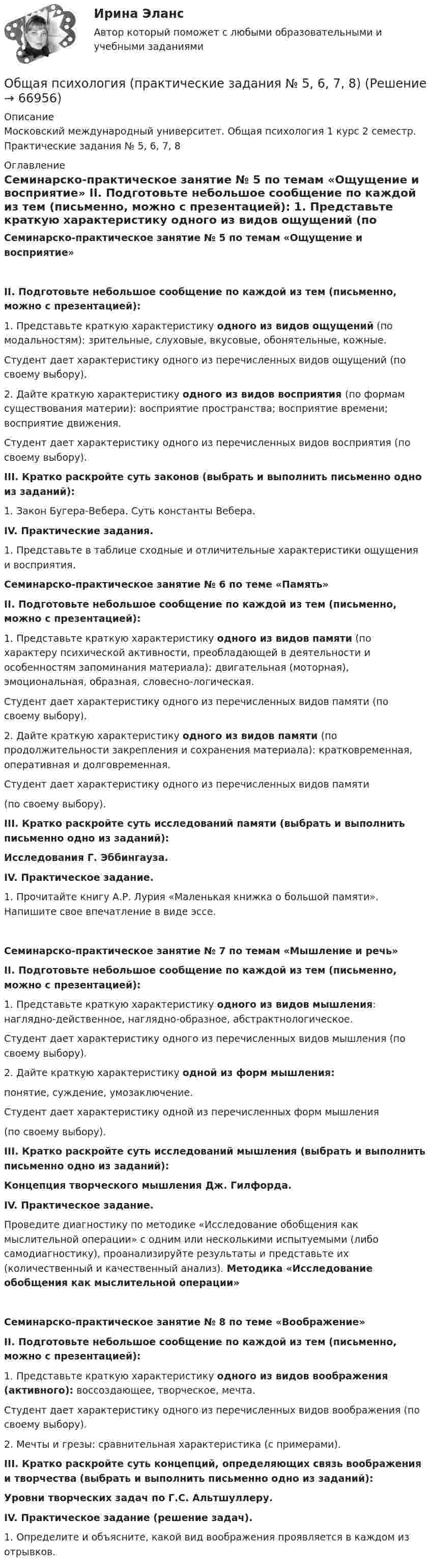      
            Описание
            Московский международный университет. Общая психология 1 курс 2 семестр. Практические задания № 5, 6, 7, 8 
            Оглавление
            Семинарско-практическое занятие № 5 по темам «Ощущение и восприятие»  II.     Подготовьте      небольшое сообщение по каждой из тем (письменно, можно с презентацией): 	1.             Представьте краткую характеристику одного из видов ощущений (по модальностям): зрительные, слуховые, вкусовые, обонятельные, кожные. 	Студент дает характеристику одного из  перечисленных видов ощущений (по своему выбору). 	2.             Дайте краткую характеристику одного из видов восприятия (по формам существования материи): восприятие пространства; восприятие времени; восприятие движения. 	Студент дает характеристику одного из перечисленных видов восприятия (по своему выбору).  III. Кратко раскройте суть законов (выбрать и выполнить письменно одно из заданий): 1.            Закон Бугера-Вебера. Суть константы Вебера.  IV.  Практические задания.  	1.             Представьте в таблице сходные и отличительные характеристики ощущения и восприятия. Семинарско-практическое занятие № 6 по теме «Память»   II. Подготовьте небольшое сообщение по каждой из тем (письменно, можно с презентацией): 1.             Представьте краткую характеристику одного из видов памяти (по характеру психической активности, преобладающей в деятельности и особенностям запоминания материала): двигательная (моторная), эмоциональная, образная, словесно-логическая. 	Студент дает характеристику одного из перечисленных видов памяти (по своему выбору). 2.             Дайте краткую характеристику одного из видов памяти           (по продолжительности закрепления и сохранения материала): кратковременная, оперативная и долговременная. Студент дает характеристику одного из перечисленных видов памяти (по своему выбору).  III. Кратко раскройте суть исследований памяти (выбрать и выполнить письменно одно из заданий):  Исследования Г. Эббингауза.IV.  Практическое задание.  	1. Прочитайте книгу А.Р. Лурия «Маленькая книжка о большой памяти». Напишите свое впечатление в виде эссе. Семинарско-практическое занятие № 7 по темам «Мышление и речь»   II.     Подготовьте      небольшое сообщение по каждой из тем (письменно, можно с презентацией): 1.   Представьте краткую характеристику одного из видов мышления: наглядно-действенное, наглядно-образное, абстрактнологическое. 	Студент дает характеристику одного из перечисленных видов мышления (по своему выбору). 2.   Дайте краткую характеристику одной из форм мышления:            понятие, суждение, умозаключение. Студент дает характеристику одной из перечисленных форм мышления (по своему выбору).   III. Кратко раскройте суть исследований мышления (выбрать и выполнить письменно одно из заданий):  Концепция творческого мышления Дж. Гилфорда.IV.  Практическое задание.  	Проведите диагностику по методике «Исследование обобщения как мыслительной операции» с одним или несколькими испытуемыми (либо самодиагностику),  проанализируйте          результаты  и       представьте         их (количественный и качественный анализ). Методика «Исследование обобщения  как мыслительной операции» Семинарско-практическое занятие № 8 по теме «Воображение»   II. Подготовьте небольшое сообщение по каждой из тем (письменно, можно с презентацией): 1.    Представьте краткую характеристику одного из видов воображения (активного): воссоздающее, творческое, мечта. 	Студент дает характеристику одного из перечисленных видов воображения (по своему выбору). 2.    Мечты и грезы: сравнительная характеристика (с примерами).  III. Кратко раскройте суть концепций, определяющих связь воображения и творчества (выбрать и выполнить письменно одно из заданий):  Уровни творческих задач по Г.С. Альтшуллеру.IV.  Практическое задание (решение задач).  	1. Определите и объясните, какой вид воображения проявляется в каждом из отрывков.   
            
            
            Общая психология. Практикум 1.2. Практическое задание. ММУ. 2024г.Общая психология (практические задания № 5, 6, 7, 8)💯 Общая психология [Тема 1-6] (ответы на тесты Синергия / МОИ / МТИ / МосАП, ноябрь 2023)💯 Общая психология [Тема 1-6] (ответы на тесты Синергия / МОИ / МТИ / МосАП, октябрь 2023)💯 Общая психология > Тема 1. Задачи, методы и отрасли современной психологии  (правильные ответы на тест Синергия / МОИ / МТИ / МосАП)💯 Общая психология > Тема 2. Исторические аспекты возникновения и развития психологии как науки  (правильные ответы на тест Синергия / МОИ / МТИ / МосАП)💯 Общая психология > Тема 3. Личность: структура, типология, свойства и проявления (правильные ответы на тест Синергия / МОИ / МТИ / МосАП)💯 Общая психология > Компетентностный тест (правильные ответы на тест Синергия / МОИ / МТИ / МосАП)Общая психология ММУ 2023г.Общая Психология ММУ 2024г.Общая психология ММУ Практическая работа 2023г.Общая психология ответ на вопрос Синергия - Компетентностный тестОбщая психология (ответы на вопросы)Общая психология - ответы на тест Синергия