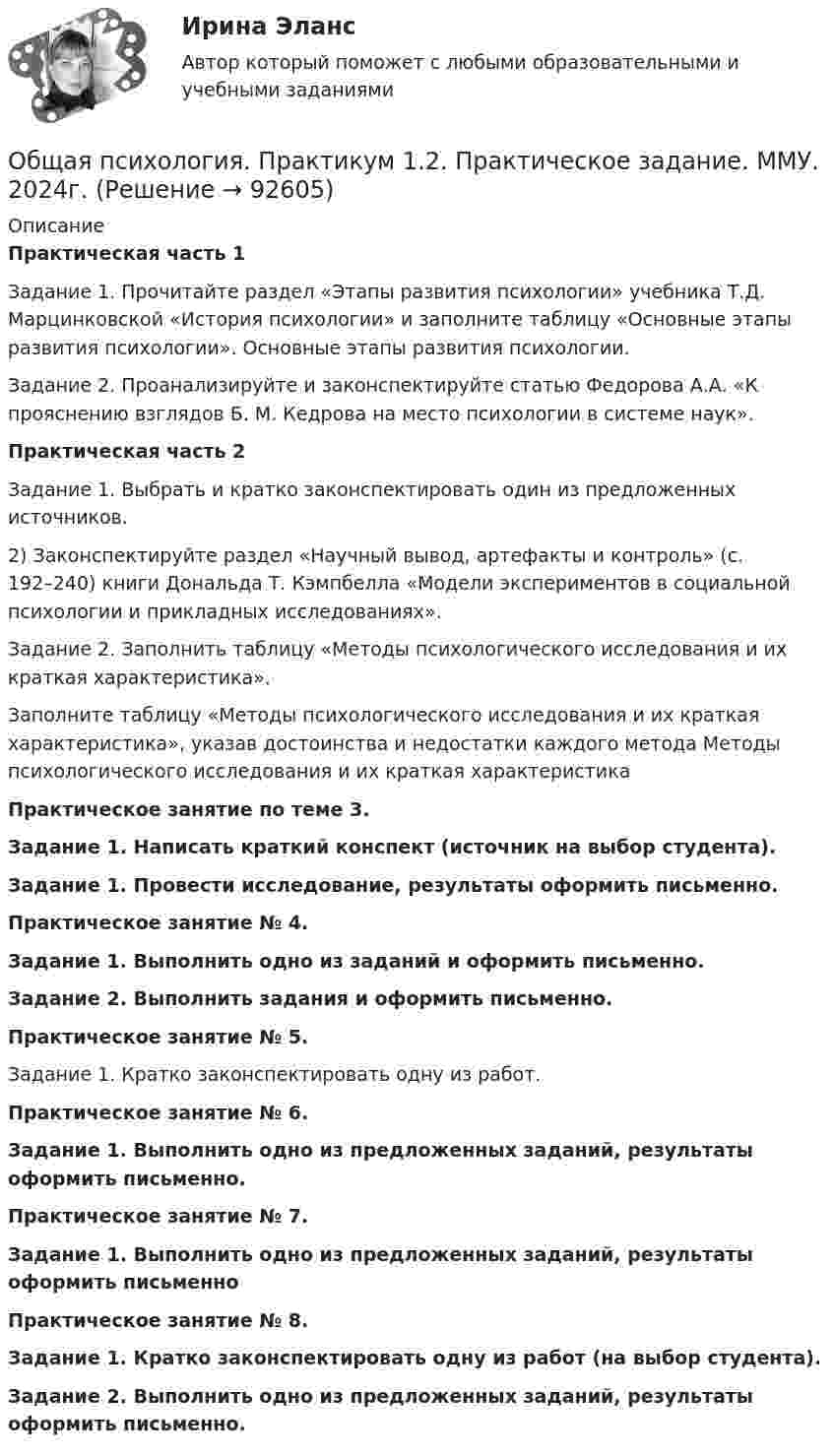      
            Описание
            Практическая часть 1Задание 1. Прочитайте раздел «Этапы развития психологии» учебника Т.Д. Марцинковской «История психологии» и заполните таблицу «Основные этапы развития психологии». Основные этапы развития психологии.Задание 2. Проанализируйте и законспектируйте статью Федорова А.А. «К прояснению взглядов Б. М. Кедрова на место психологии в системе наук».Практическая часть 2Задание 1. Выбрать и кратко законспектировать один из предложенных источников.	2) Законспектируйте раздел «Научный вывод, артефакты и контроль» (с. 192–240) книги Дональда Т. Кэмпбелла «Модели экспериментов в социальной психологии и прикладных исследованиях». Задание 2. Заполнить таблицу «Методы психологического исследования и их краткая характеристика».Заполните таблицу «Методы психологического исследования и их краткая характеристика», указав достоинства и недостатки каждого метода Методы психологического исследования и их краткая характеристикаПрактическое занятие по теме 3. Задание 1. Написать краткий конспект (источник на выбор студента).Задание 1. Провести исследование, результаты оформить письменно.Практическое занятие № 4. Задание 1. Выполнить одно из заданий и оформить письменно.Задание 2. Выполнить задания и оформить письменно.Практическое занятие № 5. Задание 1. Кратко законспектировать одну из работ.Практическое занятие № 6. Задание 1. Выполнить одно из предложенных заданий, результаты оформить письменно.Практическое занятие № 7.Задание 1. Выполнить одно из предложенных заданий, результаты оформить письменноПрактическое занятие № 8. Задание 1. Кратко законспектировать одну из работ (на выбор студента). Задание 2. Выполнить одно из предложенных заданий, результаты оформить письменно.   
            
            
            Общая психология ответы Синергия (итоговая аттестация, все тесты⭐100 баллов)Общая психология. Практикум 1.2. Практическое задание. ММУ. 2024г.Общая психология (практические задания № 5, 6, 7, 8)💯 Общая психология [Тема 1-6] (ответы на тесты Синергия / МОИ / МТИ / МосАП, ноябрь 2023)💯 Общая психология [Тема 1-6] (ответы на тесты Синергия / МОИ / МТИ / МосАП, октябрь 2023)💯 Общая психология > Тема 1. Задачи, методы и отрасли современной психологии  (правильные ответы на тест Синергия / МОИ / МТИ / МосАП)💯 Общая психология > Тема 2. Исторические аспекты возникновения и развития психологии как науки  (правильные ответы на тест Синергия / МОИ / МТИ / МосАП)💯 Общая психология > Итоговый тест (правильные ответы на тест Синергия / МОИ / МТИ / МосАП)💯 Общая психология > Компетентностный тест (правильные ответы на тест Синергия / МОИ / МТИ / МосАП)Общая психология ММУ 2023г.Общая Психология ММУ 2024г.Общая психология ММУ Практическая работа 2023г.Общая психология ответ на вопрос Синергия - Компетентностный тестОбщая психология (ответы на вопросы)