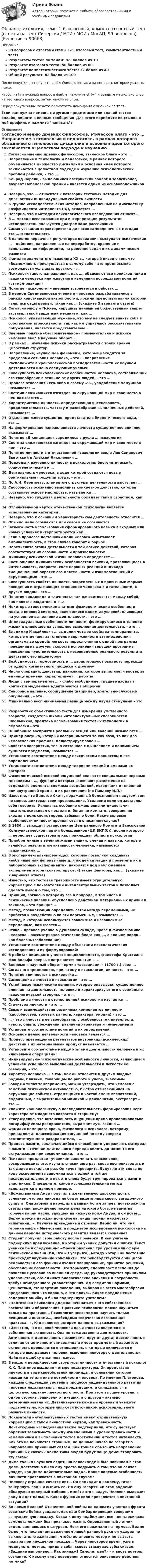     
            Описание
            99 вопросов с ответами (темы 1-6, итоговый тест, компетентностный тест)Результаты тестов по темам: 8-9 баллов из 10Результат итогового теста: 50 баллов из 60Результат компетентностного теста: 32 балла из 40Общий результат: 82 балла из 100После покупки вы получите файл Word с ответами на вопросы, которые указаны ниже.Чтобы найти нужный вопрос в файле, нажмите ctrl+F и введите несколько слов из тестового вопроса, затем нажмите Enter.Перед покупкой вы можете посмотреть демо-файл с оценкой за тест.Если вам нужна помощь с другими предметами или сдачей тестов онлайн, пишите в личные сообщения. Для этого перейдите по ссылке в мой профиль и нажмите написать:  
            Оглавление
              Согласно мнению древних философов, этическое благо – это …   Направление в психологии и педагогике, в рамках которого объединяется множество дисциплин и основная идея которого заключается в целостном подходе к изучению психологических проблем ребенка, – это …   Конрад Лоренц – выдающийся австрийский зоолог и зоопсихолог, лауреат Нобелевской премии – является одним из основоположников …   Неверно, что … относится к категории тестовых методик для диагностики индивидуальных свойств личности   К группе исследовательских методов, направленных на диагностику коэффициента интеллекта (IQ), относятся …   Неверно, что к методам психологического исследования относят …   В … методе исследования при интерпретации результатов исследователь пользуется диаграммами рассеивания   Самая уязвимая характеристика для всех самооценочных методик – это … желательность   В качестве первичных регуляторов поведения выступают психические … – действия, направленные на переработку, хранение и использование информации, на решение задач в их динамическом развитии   Фамилия знаменитого психолога XX в., который писал о том, что «Возможность прислушаться к самому себе – это предпосылка возможности услышать других», – …    Психологи такого направления, как …, объясняют все происходящие в психике человека или животного изменения посредством понятий «стимул-реакция»   Понятие «психология» впервые встречается в работах …   В период Средневековья учение о человеке разрабатывалось в рамках христианской антропологии, яркими представителями которой являлись отцы церкви, такие как … (укажите 3 варианта ответа)   Согласно мифу о Психее, нарушить данный ей божественный запрет заставил такой защитный механизм, как …   Психолог, указывающий мужчине, что ему не следует винить себя в собственной агрессивности, так как им управляют бессознательные побуждения, является представителем …   Впервые понятие «бессознательное» применительно к психике человека ввел в научный оборот …   В рамках … изучение психики рассматривается с точки зрения целостных структур   Направление, изучающее феномены, которые находятся за пределами сознания человека, – это … направление   Расположите в хронологической последовательности их научной деятельности имена следующих ученых:    Совокупность психологических особенностей человека, составляющих его своеобразие в отличие от других людей, – это …   Процесс отнесения чего-либо к своему «Я», уподобление чему-либо называется …   Система сложившихся взглядов на окружающий мир и свое место в нем называется …   Характеристика личности, определяющая интенсивность, продолжительность, частоту и разнообразие выполненных действий, называется …   Отдельное живое существо, представитель биологического вида, – это …   На формирование направленности личности существенное влияние оказывает …   Понятие «Я-концепция» зародилось в русле … психологии   Система сложившихся взглядов на окружающий мир и свое место в нем – это …   Понятие личности в отечественной психологии ввели Лев Семенович Выготский и Алексей Николаевич …   Подходы к изучению личности в психологии: биогенетический, социогенетический и …    Деятельность человека, в ходе которой создаются новые оригинальные продукты труда, – это …   По А.Н. Леонтьеву, элементом структуры деятельности выступает …   Способность осознанно выполнить конкретное действие, которая составляет основу мастерства, называется …   Неверно, что трудовая деятельность обладает таким свойством, как …   Отличительной чертой отечественной психологии является использование категории …   Неверно, что к основным характеристикам деятельности относится …   Обычно мало осознаются или совсем не осознаются …   Возможность использования сформированного навыка в сходных или новых условиях интерпретируется как …   Если в процессе постановки цели человек испытывает амбивалентность, в этом случае говорят о борьбе …   Перечислите этапы деятельности в той логике действий, которая соответствует их осознанности и произвольности:    Динамику психической жизни человека определяет …   Соотношение динамических особенностей психики, проявляющиеся в интенсивности, скорости, силе нервных реакций индивида эмоциональной окраске его деятельности и взаимоотношений с окружающими – это …   Совокупность свойств личности, закрепленных в привычных формах поведения и отражающих отношение человека к деятельности, к другим людям – это …   Понятия «индивид» и «личность» так же соотносятся между собой, как понятия «задатки» и «…»   Некоторые генетические анатомо-физиологические особенности мозга и нервной системы, являющиеся одним из условий, влияющих на успешное выполнение деятельности, – это …   Индивидуальные особенности личности, формирующиеся в течение жизни и влияющее на успешное выполнение деятельности, – это …   Владимир Михайлович … выделил четыре свойства темперамента, которые отвечают за: степень напряженности взаимодействия организма со средой; легкость переключения с одной программы поведения на другую; скорость исполнения текущей программы поведения; чувствительность к несовпадению реального результата действия с его акцептором   Возбудимость, тормозимость и … характеризуют быстроту перехода от одного когнитивного процесса к другому   Число операций, действий, движений, которое выполняет человек за единицу времени, характеризует … работы   Люди с темпераментом … – слабо возбудимые, труднее входят в контакт и медленнее адаптируются в общении    Сенсорное явление, соощущение (например, зрительно-слуховые ощущения), – это …   Минимально воспринимаемая разница между двумя стимулами – это …   Разработчик объективного теста для измерения умственного возраста, создатель шкалы интеллектуальных способностей школьников, предтеча использования тестовых технологий в педологии – это …   Ошибочные восприятия реальных вещей или явлений называются …   Пример рисунка, который воспринимается то как ваза, то как два человеческих профиля, иллюстрирует закон …   Свойство восприятия, тесно связанное с мышлением и пониманием сущности предметов, называется …   Установите соответствие между психическим процессом и его определением:   Установите соответствие между теориями эмоций и именами их авторов:   Физиологической основой ощущений являются специальные нервные механизмы – …, функции которых включают разложение на отдельные элементы сложных воздействий, исходящих от внешней или внутренней среды, и их различение (по Павлову И.П.)   Известно, что Вальтер Скотт, пораженный болезненным недугом, тем не менее, диктовал свои произведения. Усилиями воли он заставлял себя говорить. Увлекаясь особенно оживленными диалогами, писатель вскакивал с постели и, бегая по комнате, совершенно входил в роль своих героев, забывая о боли. Какие волевые особенности личности проявляются в описанном случае?    В 1936 г. выходит постановление Центрального Комитета Всесоюзной Коммунистической партии большевиков (ЦК ВКП(б)), после которого … перестает существовать как прикладная область психологии   Приобретенные в течение жизни знания, умения и навыки, которые являются результатом активности человека, называются психическими …   В экспериментальных методах, которые позволяют создавать необычные или непривычные для людей ситуации и проверять их в лабораторных экспериментах, находятся под наблюдением экспериментатора (контролируются) такие факторы, как … (укажите 2 варианта ответа)   Известно, что тестовая тревожность имеет отрицательную корреляцию с показателями интеллектуальных тестов и позволяет сделать вывод о том, что ….   Принцип, согласно которому все в природе, в том числе и психические явления, обусловлено действием материальных причин и законов, – это принцип …   Метод, позволяющий определить связи между переменными, не прибегая к воздействию на эти переменные, называется …   Метод, в котором используются зависимые и независимые переменные, называется …   Этика – древнее учение о душевном складе, нраве и физиогномике человека – рассматривало этическое благо как …, а зло или порок – как болезнь (заболевание)   Установите соответствие между объектами психологических исследования и их формулировкой:   В работах немецкого ученого-энциклопедиста, философа Христиана фон Вольфа впервые встречается понятие «…»   Впервые в научный оборот термин «ассоциация» (1700 г.) ввел …   Согласно определению, принятому в психологии, личность – это …   Понятие «личность» в психологии …   Самооценка личности в психологии – это …   Устойчивые психические явления, которые оказывают существенное влияние на деятельность человека и характеризуют его с социально-психологической стороны, – это …   Проблема личности в отечественной психологии изучается …   Структура личности – это …   Связь и взаимодействие различных компонентов личности (способностей, волевых качеств, характера, эмоций) – это …   … – это личность в ее своеобразии, с особенностями интеллекта, чувств, опыта, убеждений, различий характера и темперамента   Установите соответствие понятий и их определений:   Основной целью деятельности человека является …   Процесс превращения результатов внутренних (психических) действий в их материальный продукт называется …   Установите соответствие между этапами деятельности человека и их ключевыми операциями:   Индивидуально-психологические особенности личности, являющиеся условием успешного выполнения деятельности и легкости ее освоения, – это …   Характер человека … в том, как он относится к другим людям: родным, близким, товарищам по работе и учебе, знакомым   Говоря о типах темперамента, можно утверждать, что человек с заметной психической активностью, быстро отзывающийся на окружающие события, стремящийся к частой смене впечатлений, подвижный, с выразительной мимикой и движениями, экстраверт – это …   Укажите хронологическую последовательность формирования черт характера от младшего возраста к старшему:   Утверждение, что интенсивность ощущения прямо пропорциональна логарифму силы раздражителя, выражает суть закона …   Фамилия немецкого врача, физиолога и психолога, которому принадлежит классификация ощущений по виду энергии соответствующего раздражителя, – …   Процесс памяти, заключающийся в способности удерживать материал в памяти в течение длительного периода вплоть до момента его актуализации при воспоминании, – это …    Психолог предлагает ученикам запоминать список слов, воспроизводить его, изучать список еще раз, снова воспроизводить и так далее несколько раз. Он хочет проверить, будут ли эти слова по ходу эксперимента запоминаться в одной и той же последовательности и как эти слова будут группироваться в памяти участников. Определите, какой исследовательский метод используется в данном примере.   «Божественный Амур получил в жены земную царскую дочь с условием, что она никогда не будет видеть лица своего загадочного супруга. Она забыла и нарушила данный богам запрет: ночью зажгла светильник, восхищенно посмотрела на юного бога, не заметив горячей капли масла, упавшей на нежную кожу Амура, и он исчез… Вернуть мужа царская дочь смогла, лишь пройдя множество испытаний…». Изучите приведенный отрывок. Верно ли, что имя героини мифа – Мнемозина, а предметом исследования психологии на данном периоде исторического развития является сознание?   Студент получил свою работу после проверки. В ней учитель подчеркнул предложение, в которым ученик допустил ошибку. Текст ученика был следующим: «Фрейд различал три уровня или сферы психической жизни (Ид, Эго и Супер-Эго), между которыми постоянно происходят внутренние конфликты. Эго руководствуется принципом реальности; в его функции входит планирование, принятие решений, обеспечение безопасности. Эго тормозит, сдерживает влечения до появления условий во внешней среде. Ид руководствуется принципом удовольствия, объединяет биологические влечения и потребности, требуя немедленного удовлетворения. Ид следит за нормами, ценностями, стандартами поведения, выбирая из всего многообразия предложенного что хорошо, а что плохо». Какое предложение содержит ошибку и было подчеркнуто учителем?   «Подготовка психолога должна начинаться с его собственного воспитания и образования. Практике психологии можно научиться только на практике… Психологии невозможно научить только лекциями и книгами…, необходима творческая осознающая практика…». Кто является автором данного высказывания?   «Известно, что основой человека как личности является его собственная активность. Она не тождественна деятельности. Активность и деятельность независимы друг от друга; деятельность в отличие от активности символична и имеет предметный характер; активность проявляется в отношениях, в которые включается и которые выстраивает человек, выполняя некоторую деятельность». Найдите ошибку в данном тезисе.   В модели иерархической структуры личности отечественный психолог К.К. Платонов выделил четыре подструктуры. Он представил личность в виде своеобразной пирамиды, в основании которой находятся те или иные потребности человека. По мнению Платонова, каждый следующий уровень в процессе индивидуального развития человека надстраивался над предыдущим, и складывался в целостную картину личностного роста. При этом высшие уровни, с одной стороны, зависели от низших, а с другой – активно детерминировали их. Детализируйте каждый уровень и укажите подструктуры, которые являются источником психосоциального развития личности.   Показатели интеллектуальных тестов имеют отрицательную корреляцию с такой личностной чертой, как тревожность. Лонгитюдные исследования также подтвердили, что существует обратная зависимость между изменениями в уровне тревожности и изменениями в выполнении тестов достижений и тестов интеллекта. Как это не покажется странным, но данные ничего не говорят о направлении причинных связей. Как точнее объяснить направление причинных связей? Какие типы людей будут чаще демонстрировать эту связь?   Дима только научился ездить на велосипеде и был новичком в этом деле. Достаточно было ему просто подумать о том, что он сейчас упадет, как Дима действительно падал. Какие волевые особенности личности проявляются в описанном случае?   Человеку страшно хочется пить. Он подходит к водоему, готов зачерпнуть воды и выпить ее. Но ему говорят: «В этом водоеме обнаружен холерный эмбрион, имейте это в виду». Человек выливает воду и идет дальше. Какая функция воли проявляется в описанной ситуации?   Во время Великой Отечественной войны на одном из участков фронта советские бойцы увидели, как наш бомбардировщик совершил вынужденную посадку. Когда к нему подбежали, все члены экипажа самолета лежали без признаков жизни. Окровавленный летчик сидел, вцепившись в штурвал. Ноги его нажимали на тормоза. Видно было, что последним движением левой раненой руки он ударил по выключателю зажигания, чтобы остановить мотор и не вызвать пожара при неудачной посадке… Через некоторое время, уже в медпункте, летчик, придя в себя, сквозь стиснутые зубы сказал: «Задание выполнено… Как экипаж? Самолет цел?» – и вновь потерял сознание. К какому виду поведения относятся описанные действия летчика?    
            
            
            💯 Общая психология > Тема 6. Когнитивные функции (правильные ответы на тест Синергия / МОИ / МТИ / МосАП)Общая психология, темы 1-6, итоговый, компетентностный тест (ответы на тест Синергия / МТИ / МОИ / МосАП, 99 вопросов)💯 Общая психология [темы 1-6] (правильные ответы на тесты Синергия / МОИ / МТИ / МосАП, август 2023)Общая психология (темы 1-6) тест с ответами Синергия/МОИ/ МТИ /МОСАПОбщая психология (тест)Общая психология (тест с ответами) 40 вопросов 85%Общая психология (тест с ответами Синергия/МОИ/ МТИ)Общая психология (практические задания № 5, 6, 7, 8)💯 Общая психология [Тема 1-6] (ответы на тесты Синергия / МОИ / МТИ / МосАП, ноябрь 2023)💯 Общая психология [Тема 1-6] (ответы на тесты Синергия / МОИ / МТИ / МосАП, октябрь 2023)💯 Общая психология > Тема 1. Задачи, методы и отрасли современной психологии  (правильные ответы на тест Синергия / МОИ / МТИ / МосАП)💯 Общая психология > Тема 2. Исторические аспекты возникновения и развития психологии как науки  (правильные ответы на тест Синергия / МОИ / МТИ / МосАП)💯 Общая психология > Тема 3. Личность: структура, типология, свойства и проявления (правильные ответы на тест Синергия / МОИ / МТИ / МосАП)💯 Общая психология > Тема 4. Психология деятельности (правильные ответы на тест Синергия / МОИ / МТИ / МосАП)