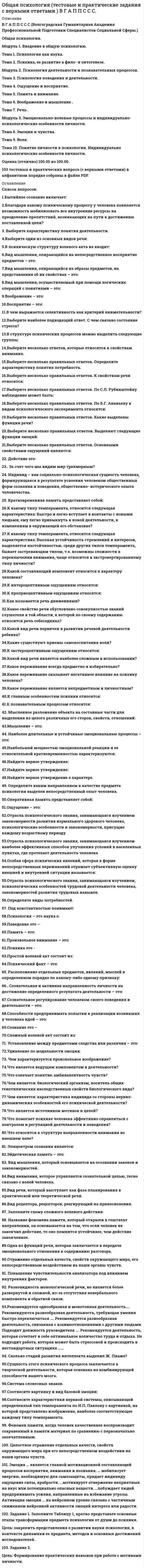      
          Описание
          В Г А П П С С С (Волгоградская Гуманитарная Академия Профессиональной Подготовки Специалистов Социальной Сферы.)Общая психология.Модуль 1. Введение в общую психологию.Тема 1. Психология как наука.Тема 2. Психика, ее развитие в фило- и онтогенезе.Модуль 2. Психология деятельности и познавательных процессов.Тема 3. Психология поведения и деятельности. Тема 4. Ощущение и восприятие. Тема 5. Память и внимание. Тема 6. Воображение и мышление .Тема 7. Речь .Модуль 3. Эмоционально-волевые процессы и индивидуально-психологические особенности личности.Тема 8. Эмоции и чувства. Тема 9. Воля.Тема 10. Понятие личности в психологии. Индивидуально психологические особенности личности. Оценка (отлично) 100.00 из 100.00. 101 тестовых и практических вопросов (с верными ответами) в алфавитном порядке собраны в файле PDF. 
          Оглавление
          Перечень вопросов:1.Бытийное сознание включает:2.Благодаря какому психическому процессу у человека появляется возможность мобилизовать все внутренние ресурсы на преодоление препятствий, возникающих на пути к достижению поставленной цели?3. Выберите характеристику понятия деятельности.4.Выберите один из основных видов речи:5.В психическую структуру волевого акта не входит:6.Вид мышления, опирающийся на непосредственное восприятие предметов – это:7.Вид мышления, опирающийся на образы предметов, на представления об их свойствах – это:8.Вид мышления, осуществляемый при помощи логических операций с понятиями – это:9.Воображение – это:10.Восприятие – это:11.В чем выражается селективность как критерий внимательности?12.Выберите наиболее подходящий ответ. С чем связано состояние стресса?13.В структуре психических процессов можно выделить следующие группы:14.Выберите несколько ответов, которые относятся к свойствам внимания.15.Выберите несколько правильных ответов. Определите характеристику понятия потребность.16.Выберите несколько правильных ответов. К свойствам речи относятся:17.Выберите несколько правильных ответов. По С.Л. Рубинштейну наблюдение может быть:18.Выберите несколько правильных ответов. По Б.Г. Ананьеву к видам психологического эксперимента относятся:19.Выберите несколько правильных ответов. Какие выделены функции речи?20.Выберите несколько правильных ответов. Выделяют следующие функции эмоций:21.Выберите несколько правильных ответов. Основными свойствами ощущений являются:22. Действие это-23.. За счет чего мы видим мир трехмерным?24. Индивид – как социально-психологическая сущность человека, формирующаяся в результате усвоения человеком общественных форм сознания и поведения, общественно- исторического опыта человечества.25. Кратковременная память представляет собой:26.К какому типу темперамента, относится следующая характеристика: Быстро и легко вступает в контакты с новыми людьми, ему легко привыкнуть к новой деятельности, к изменениям в окружающей его обстановке?27.К какому типу темперамента, относится следующая характеристика: Высокая устойчивость стремлений и интересов, выделяется настойчивостью, среди других типов темперамента, бывает застревающим типом, т.е. возможны сложности в переключении внимания, чаще относится к экстровертированному типу личности?28.Какой составляющий компонент относится к характеру человека?29.К интероцептивным ощущениям относятся:30.К проприоцептивным ощущениям относятся:31.Как называется речь движениями?32.Какое свойство речи обусловлено совокупностью знаний слушателя в той области, к которой по своему содержанию относится речь собеседника?33.Какой вид речи первичен в развитии речевой деятельности ребенка?34.Какие существуют приемы самовоспитания воли?35.К экстероцептивным ощущениям относятся:36.Какой вид речи является наиболее сложным в использовании?37.Какое переживание всегда предметно и избирательно?38.Какое переживание оказывает негативное влияние на психику человека?39.Какое переживание является непредметным и личностным?40.К главным особенностям психики относятся:41.К познавательным процессам относятся:42. Мысленное разложение объекта на составные части для выделения из целого различных его сторон, свойств, отношений:43.Мышление – это:44. Наиболее длительные и устойчивые эмоциональные процессы – это:45.Наибольшей мощностью эмоциональной реакции и ее относительной кратковременностью характеризуются:46.Найдите верное утверждение:47.Найдите верное утверждение:48.Найдите верное утверждение о характере.49. Определите каким направлением в качестве предмета психологии выделен непосредственный опыт человека.50.Оперативная память представляет собой:51.Ощущение – это:52.Отрасль психологического знания, занимающаяся изучением закономерности развития нормального здорового человека, психологические особенности и закономерности, присущие каждому возрастному периоду 53.Отрасль психологического знания, занимающаяся изучением наиболее эффективных способов улучшения условий в населенных пунктах, где протекает деятельность человека 54.Особая сфера психических явлений, которая в форме непосредственных переживаний отражает субъективную оценку внешней и внутренней ситуации называется:55.Отрасль психологического знания, занимающаяся изучением, психологических особенностей трудовой деятельности человека, закономерностей развития трудовых навыков.56.Определите виды потребностей.57. Под константностью понимают:58.Психология – это наука о:59.Поведение это –60.Память – это:61.Произвольное внимание – это:62.Психика это -63.Простой волевой акт состоит из:64.Психический факт – это:65. Расположение отдельных предметов, явлений, мыслей в определенном порядке по какому-либо одному признаку:66.. Сознательная и активная направленность личности на достижение определенного результата деятельности – это:67.Сознательное регулирование человеком своего поведения и деятельности – это:68.Способности предпринимать попытки к реализации возникших у человека идей – это:69.Сознание это –70.Сложный волевой акт состоит из:71. Установление между предметами сходства или различия – это:72.Удивление по модальности эмоция:73. Чем характеризуется произвольное воображение?74.Что является ведущим компонентом в деятельности?75.Что означает понятие: амбивалентность чувств?76.Чем является: биологический организм, носитель общих генотипических наследственных свойств биологического вида?77.Чем является: характеристика индивида со стороны нервно-динамических особенностей его психической деятельности?78.Что является источником мотивов и целей?79.Что помогает психике человека эффективно справляться с контролем и регуляцией деятельности и поведения?80.Что относится к структуре направленности внимания во внешнем поле? 81. Эпицентром сознания является:82.Эйдетическая память – это:83. Вид мышления, который основывается на осознании законов и закономерностей.84.Вид внимания, которое управляется сознательной целью, тесно связано с волей человека.85.Вид речи, который выступает как фаза планирования в практической или теоретической речи.86.Вид рецептора, рецепторов, реагирующий на прикосновения.87. Заполните схему сложного волевого действия:88. Название феномена памяти, который открыли в гештальт направлении, он основывается на том, что если человек не закончил действие, то оно помнится устойчивее, чем действие законченное.89.Одна из функций речи, которая заключается в передаче эмоционального отношения к содержанию разговора.90.Отражение отдельных качеств, свойств окружающего мира, его непосредственным воздействием на наши органы чувств.91. Повышение чувствительности анализатора под влиянием внутренних факторов.92. Разновидность монологической речи, но является более развернутой и сложной, из-за отсутствия невербального компонента и обратной связи.93.Рекомендуется однообразная и монотонная деятельность…. Рекомендуются разнообразная деятельность, требующая умения быстро переключаться …. Рекомендуется разнообразная деятельность, связанная с взаимоотношениями с другими людьми. Подходит должность руководителя …. Рекомендуется деятельность, которая сочетает в себе оптимальное количество труда и отдыха. Не подходит работа, которая может быть стрессовой и происходить в нестандартных ситуациях ……94. Сколько стадий развития интеллекта выделил Ж. Пиаже?95.Сущность этого психического процесса заключается в творческой деятельности, которая основана на комбинирующей способности нашего мозга.96.Система словесных знаков.97.Соотнесите картинку и вид базовой эмоции:98.Соотнесите характеристики нервной системы, описывающей определенный тип темперамента по И.П. Павлову с картинкой, на которой представлено изображение, наиболее соответствующее каждому типу темперамента.99. Феномен памяти, когда человек качественнее воспроизводит сохраненный в памяти материал по сравнению с первоначально запечатленным. 100. Целостное отражение отдельных качеств, свойств окружающего мира при его непосредственном воздействии на наши органы чувств.101. Эмоция … является главной мотивационной составляющей процессов восприятия, внимания и познания. … мобилизует энергию, необходимую для самозащиты, придает индивиду ощущение силы, храбрости. …мотивирует отвержение неприятных на вкус или потенциально опасных веществ. …побуждает людей предпринимать усилия, направленные на избежание угрозы.  Активация эмоции … на нейронном уровне связана с частичным снижением нейронной активности эмоций интереса или радости. 
            
            
            Общая психология (тестовые и практические задания с верными ответами) ВГАПС.Общая психология (Тест с ответами Синергия, семестр 2)Общая формула гомологического ряда предельных альдегидов и кетонов: …Общая энергетика Ответы Синергия📝Тесты 100 балловОбщее число `sigma` - и `pi` - связей в молекуле `Cl_2 O_7` равноОбщее число `sigma` - и `pi` - связей в молекуле `N_2 O_5` равно____- общение-это общение без использования языка, при помощи мимики и жестов. это позы, взгляд человека, все то, что называется языком жестовОбщая и экспериментальная психология.Тест Синергия 2018гОбщая и экспериментальная психология (тест с ответами Синергия) Общая психология 1 курс (МФПУ Синергия) 2021 отлично Общая психология (НИИ ДПО)Общая психология.Ответы. Синергия. 3 семестр. 87 БАЛЛОВОбщая Психология (синергия) тест Общая психология тест МИП