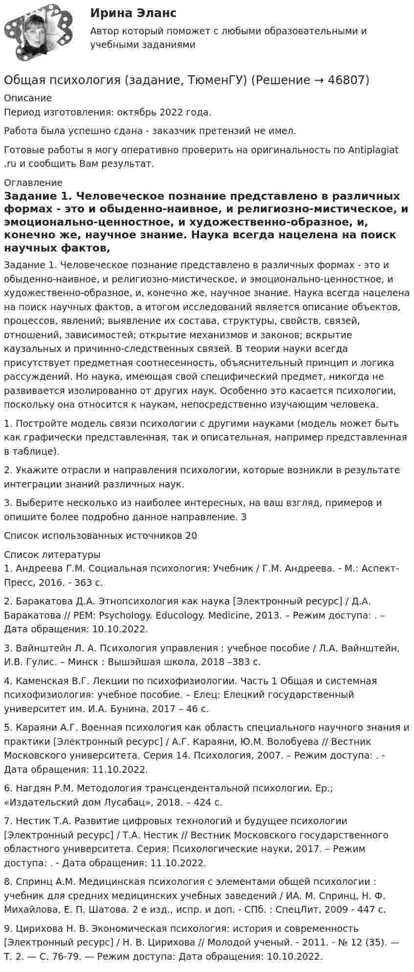      
            Описание
            Период изготовления: октябрь 2022 года. Работа была успешно сдана - заказчик претензий не имел.Готовые работы я могу оперативно проверить на оригинальность по Antiplagiat .ru и сообщить Вам результат. 
            Оглавление
            Задание 1. Человеческое познание представлено в различных формах - это и обыденно-наивное, и религиозно-мистическое, и эмоционально-ценностное, и художественно-образное, и, конечно же, научное знание. Наука всегда нацелена на поиск научных фактов, а итогом исследований является описание объектов, процессов, явлений; выявление их состава, структуры, свойств, связей, отношений, зависимостей; открытие механизмов и законов; вскрытие каузальных и причинно-следственных связей. В теории науки всегда присутствует предметная соотнесенность, объяснительный принцип и логика рассуждений. Но наука, имеющая свой специфический предмет, никогда не развивается изолированно от других наук. Особенно это касается психологии, поскольку она относится к наукам, непосредственно изучающим человека.1. Постройте модель связи психологии с другими науками (модель может быть как графически представленная, так и описательная, например представленная в таблице).2. Укажите отрасли и направления психологии, которые возникли в результате интеграции знаний различных наук.3. Выберите несколько из наиболее интересных, на ваш взгляд, примеров и опишите более подробно данное направление. 3Список использованных источников 20 
            Список литературы
            1. Андреева Г.М. Социальная психология: Учебник / Г.М. Андреева. - М.: Аспект-Пресс, 2016. - 363 c.2. Баракатова Д.А. Этнопсихология как наука [Электронный ресурс] / Д.А. Баракатова // PEM: Psychology. Educology. Medicine, 2013. – Режим доступа: . – Дата обращения: 10.10.2022.3. Вайнштейн Л. А. Психология управления : учебное пособие / Л.А. Вайнштейн, И.В. Гулис. – Минск : Вышэйшая школа, 2018 –383 с.4. Каменская В.Г. Лекции по психофизиологии. Часть 1 Общая и системная психофизиология: учебное пособие. – Елец: Елецкий государственный университет им. И.А. Бунина, 2017 – 46 с.5. Караяни А.Г. Военная психология как область специального научного знания и практики [Электронный ресурс] / А.Г. Караяни, Ю.М. Волобуева // Вестник Московского университета. Серия 14. Психология, 2007. – Режим доступа: . - Дата обращения: 11.10.2022.6. Нагдян Р.М. Методология трансцендентальной психологии. Ер.; «Издательский дом Лусабац», 2018. – 424 с.7. Нестик Т.А. Развитие цифровых технологий и будущее психологии [Электронный ресурс] / Т.А. Нестик // Вестник Московского государственного областного университета. Серия: Психологические науки, 2017. – Режим доступа: . - Дата обращения: 11.10.2022.8. Спринц А.М. Медицинская психология с элементами общей психологии : учебник для средних медицинских учебных заведений / ИА. М. Спринц, Н. Ф. Михайлова, Е. П. Шатова. 2 е изд., испр. и доп. - СПб. : СпецЛит, 2009 - 447 с.9. Цирихова Н. В. Экономическая психология: история и современность [Электронный ресурс] / Н. В. Цирихова // Молодой ученый. - 2011. - № 12 (35). — Т. 2. — С. 76-79. — Режим доступа:  Дата обращения: 10.10.2022.
            
            
            Общая психология.dor_БАК (тест с ответами Синергия/МОИ/ МТИ /МОСАП)Общая психология (задание, ТюменГУ)Общая психология (задания, ТольяттиГУ)Общая психология Индивидуальное практическое задание💯 Общая психология > Итоговый тест (правильные ответы на тест Синергия / МОИ / МТИ / МосАП)💯 Общая психология > Компетентностный тест (правильные ответы на тест Синергия / МОИ / МТИ / МосАП)Общая психология ММУ 2023г.Общая психология 2Общая психология 2💯 Общая психология (2) (все ответы на тест Синергия / МТИ / МосАП, февраль 2023)Общая психология. 3,4 семестры (96/100 баллов )Общая психология 3. Практическое задание ВКС 1-5. Росдистант💯 Общая психология [6 тем] (ответы на тесты Синергия / МТИ / МосАП, май 2023)💯 Общая психология [6 тем] (правильные ответы на тесты Синергия / МОИ / МТИ / МосАП)