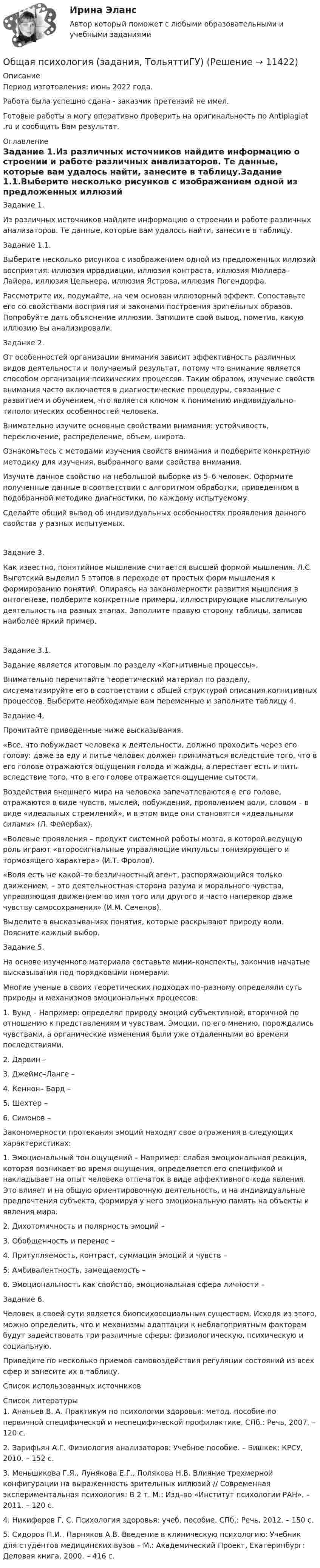      
          Описание
          Период изготовления: июнь 2022 года.Работа была успешно сдана - заказчик претензий не имел.  Готовые работы я могу оперативно проверить на оригинальность по Antiplagiat .ru и сообщить Вам результат. 
          Оглавление
          Задание 1.Из различных источников найдите информацию о строении и работе различных анализаторов. Те данные, которые вам удалось найти, занесите в таблицу.Задание 1.1.Выберите несколько рисунков с изображением одной из предложенных иллюзий восприятия: иллюзия иррадиации, иллюзия контраста, иллюзия Мюллера–Лайера, иллюзия Цельнера, иллюзия Ястрова, иллюзия Погендорфа.Рассмотрите их, подумайте, на чем основан иллюзорный эффект. Сопоставьте его со свойствами восприятия и законами построения зрительных образов. Попробуйте дать объяснение иллюзии. Запишите свой вывод, пометив, какую иллюзию вы анализировали.Задание 2.От особенностей организации внимания зависит эффективность различных видов деятельности и получаемый результат, потому что внимание является способом организации психических процессов. Таким образом, изучение свойств внимания часто включается в диагностические процедуры, связанные с развитием и обучением, что является ключом к пониманию индивидуально–типологических особенностей человека. Внимательно изучите основные свойствами внимания: устойчивость, переключение, распределение, объем, широта.Ознакомьтесь с методами изучения свойств внимания и подберите конкретную методику для изучения, выбранного вами свойства внимания. Изучите данное свойство на небольшой выборке из 5–6 человек. Оформите полученные данные в соответствии с алгоритмом обработки, приведенном в подобранной методике диагностики, по каждому испытуемому.Сделайте общий вывод об индивидуальных особенностях проявления данного свойства у разных испытуемых.Задание 3.Как известно, понятийное мышление считается высшей формой мышления. Л.С. Выготский выделил 5 этапов в переходе от простых форм мышления к формированию понятий. Опираясь на закономерности развития мышления в онтогенезе, подберите конкретные примеры, иллюстрирующие мыслительную деятельность на разных этапах. Заполните правую сторону таблицы, записав наиболее яркий пример.Задание 3.1.Задание является итоговым по разделу «Когнитивные процессы».Внимательно перечитайте теоретический материал по разделу, систематизируйте его в соответствии с общей структурой описания когнитивных процессов. Выберите необходимые вам переменные и заполните таблицу 4. Задание 4.Прочитайте приведенные ниже высказывания.«Все, что побуждает человека к деятельности, должно проходить через его голову: даже за еду и питье человек должен приниматься вследствие того, что в его голове отражаются ощущения голода и жажды, а перестает есть и пить вследствие того, что в его голове отражается ощущение сытости.Воздействия внешнего мира на человека запечатлеваются в его голове, отражаются в виде чувств, мыслей, побуждений, проявлением воли, словом – в виде «идеальных стремлений», и в этом виде они становятся «идеальными силами» (Л. Фейербах).«Волевые проявления – продукт системной работы мозга, в которой ведущую роль играют «второсигнальные управляющие импульсы тонизирующего и тормозящего характера» (И.Т. Фролов).«Воля есть не какой–то безличностный агент, распоряжающийся только движением, – это деятельностная сторона разума и морального чувства, управляющая движением во имя того или другого и часто наперекор даже чувству самосохранения» (И.М. Сеченов).Выделите в высказываниях понятия, которые раскрывают природу воли. Поясните каждый выбор.Задание 5.На основе изученного материала составьте мини–конспекты, закончив начатые высказывания под порядковыми номерами.Многие ученые в своих теоретических подходах по–разному определяли суть природы и механизмов эмоциональных процессов: 1. Вунд – Например: определял природу эмоций субъективной, вторичной по отношению к представлениям и чувствам. Эмоции, по его мнению, порождались чувствами, а органические изменения были уже отдаленными во времени последствиями.2. Дарвин –3. Джеймс–Ланге –4. Кеннон– Бард –5. Шехтер –6. Симонов –Закономерности протекания эмоций находят свое отражения в следующих характеристиках:1. Эмоциональный тон ощущений – Например: слабая эмоциональная реакция, которая возникает во время ощущения, определяется его спецификой и накладывает на опыт человека отпечаток в виде аффективного кода явления. Это влияет и на общую ориентировочную деятельность, и на индивидуальные предпочтения субъекта, формируя у него эмоциональную память на объекты и явления мира.2. Дихотомичность и полярность эмоций –3. Обобщенность и перенос –4. Притупляемость, контраст, суммация эмоций и чувств –5. Амбивалентность, замещаемость –6. Эмоциональность как свойство, эмоциональная сфера личности –Задание 6.Человек в своей сути является биопсихосоциальным существом. Исходя из этого, можно определить, что и механизмы адаптации к неблагоприятным факторам будут задействовать три различные сферы: физиологическую, психическую и социальную. Приведите по несколько приемов самовоздействия регуляции состояний из всех сфер и занесите их в таблицу.Список использованных источников 
          Список литературы
          1. Ананьев В. А. Практикум по психологии здоровья: метод. пособие по первичной специфической и неспецифической профилактике. СПб.: Речь, 2007. – 120 с.2. Зарифьян А.Г. Физиология анализаторов: Учебное пособие. – Бишкек: КРСУ, 2010. – 152 с.3. Меньшикова Г.Я., Лунякова Е.Г., Полякова Н.В. Влияние трехмерной конфигурации на выраженность зрительных иллюзий // Современная экспериментальная психология: В 2 т. М.: Изд–во «Институт психологии РАН». – 2011. – 120 с.4. Никифоров Г. С. Психология здоровья: учеб. пособие. СПб.: Речь, 2012. – 150 с.5. Сидоров П.И., Парняков А.В. Введение в клиническую психологию: Учебник для студентов медицинских вузов – М.: Академический Проект, Екатеринбург: Деловая книга, 2000. – 416 с.
            
            
            Общая психология (задание, ТюменГУ)Общая психология (задания, ТольяттиГУ)Общая психология Индивидуальное практическое задание💯 Общая психология > Итоговый тест (правильные ответы на тест Синергия / МОИ / МТИ / МосАП)💯 Общая психология > Компетентностный тест (правильные ответы на тест Синергия / МОИ / МТИ / МосАП)Общая психология ММУ 2023г.Общая Психология ММУ 2024г.Общая психология 2💯 Общая психология (2) (все ответы на тест Синергия / МТИ / МосАП, февраль 2023)Общая психология. 3,4 семестры (96/100 баллов )Общая психология 3. Практическое задание ВКС 1-5. Росдистант💯 Общая психология [6 тем] (ответы на тесты Синергия / МТИ / МосАП, май 2023)💯 Общая психология [6 тем] (правильные ответы на тесты Синергия / МОИ / МТИ / МосАП)💯 Общая психология [7 тем] (правильные ответы на тест Синергия / МОИ / МТИ / МосАП)