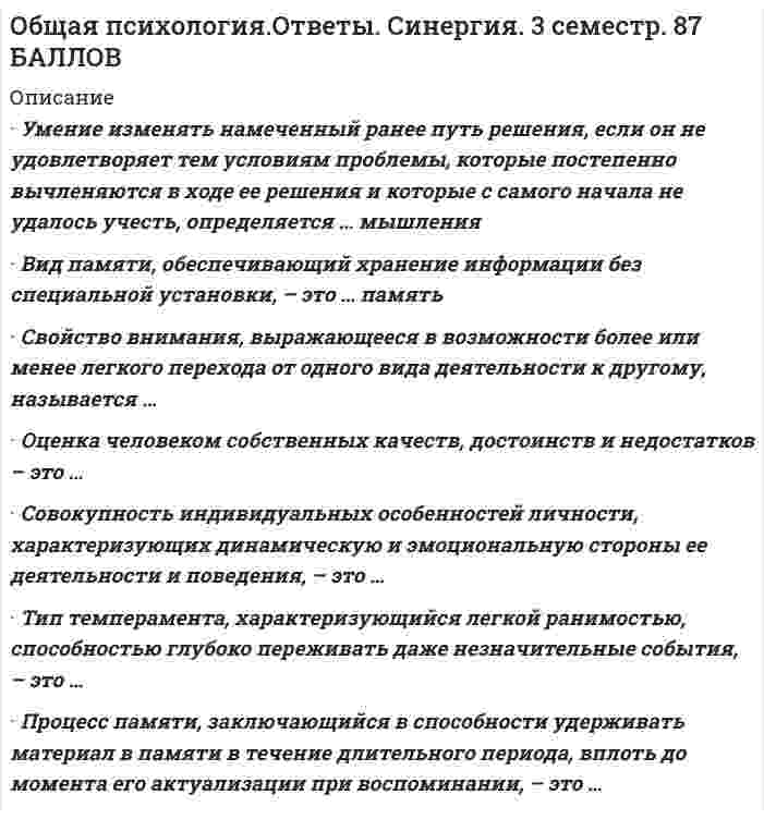   
          Описание
          33 вопроса с ответами. Сдано на 93 из 100 Отлично  
          Оглавление
          1.	Максимальная численность малой группы составляет …
•	7 +/-2 человека
•	 25–40 человек 
•	50–60 человек 
•	10–15 человек 
2.	психические явления, обеспечивающие переработку поступающей из окружающего мира информации, - это ... · 
•	познавательные процессы  
•	психические свойства личности 
•	 волевые процессы 
•	 эмоциональные процессы 
3.	акцентирование, типизация, агглютинация, аналогия - это приемы ... 
•	мышления 
•	 внимания 
•	воображения 
•	памяти 
4.	мыслительная операция, направленная на выделение элементов, составляющих целый предмет или явление, – это … 
•	анализ 
•	синтез 
•	обобщение 
•	сравнение 
5.	психические явления, отражающие личную значимость и оценку внешних и внутренних ситуаций для жизнедеятельности человека в форме переживания, – это … · 
•	чувства 
•	воля 
•	эмоции 
•	аффект
6.	тип темперамента, проявляющийся в медлительности, устойчивости, слабом внешнем выражении эмоциональных состояний, - ...  
•	меланхолик 
•	холерик 
•	сангвиник 
•	флегматик
7.	свойство внимания, выражающееся в возможности более или менее легкого перехода от одного вида деятельности к другому, называется … 
•	отвлечением 
•	 распределением 
•	 рассеянностью 
•	 переключаемостью 
•	 объемом 
•	устойчивостью 
8.	если воображение связано с построением будущего, то это … · 
•	мечты 
•	грезы 
•	сны 
•	фантазия 
9.	направленная сосредоточенность психической деятельности на определенных значимых сигналах - это ... 
•	представление 
•	 ощущения 
•	внимание 
•	воображение 
10.	. ... относится к психическим свойствам личности 
•	Темперамент 
•	Мышление 
•	Воля 
•	Направленность 
•	Характер 
11.	индивидуально-психологические особенности человека, проявляющиеся в деятельности и являющиеся условием успешности ее выполнения, называются... 
•	характером 
•	 направленностью 
•	 темпераментом 
•	 способностями 
12.	уровень общения, признаком которого является монологическая речь одного из партнеров без учета реакции адресата, называется ... 
•	общением 
•	игровым 
•	императивным 
•	 манипулятивным 
•	деловым 
13.	человек как представитель биологического вида называется ... 
•	личностью 
•	индивидом 
•	субъектом деятельности 
•	 индивидуальностью 
14.	психологический метод исследования, в котором в качестве средства сбора информации применяется специально оформленный список вопросов, – это … 
•	анкетирование 
•	 интервьюирование 
•	 тестирование 
•	 контент-анализ 
15.	тип темперамента, характеризующийся легкой ранимостью, способностью глубоко переживать даже незначительные события, -... 
•	холерик 
•	сангвиник 
•	флегматик 
•	 меланхолик
16.	пределом функционирования группы как целого является группа численностью … +/-2 человека 
•	14 
•	 7 
•	 21 
•	 38 
17.	свойство внимания, выражающееся в возможности выполнения одновременно двух работ, называется ... 
•	переключаемостью 
•	 устойчивостью 
•	отвлечением 
•	 распределением 
•	объемом 
•	 рассеянностью
18.	мыслительная операция, направленная на объединение частей или свойств в единое целое, - это ... 
•	сравнение 
•	 синтез 
•	 обобщение 
•	анализ 
19.	типичные для конкретного человека особенности его психики называются … 
•	психическими процессами 
•	 волевыми процессами 
•	 психическими свойствами личности 
•	психическими состояниями личности 
20.	группа, в которой выстраиваются эмоциональные отношения, но совместная деятельность направлена на удовлетворение личных интересов, называется... 
•	корпорацией 
•	ассоциацией 
•	командой 
•	диффузной 
21.	наиболее краткая, но мощная эмоциональная реакция, которая длится секунды или минуты, – это … 
•	стресс 
•	фрустрация 
•	аффект 
•	 чувства 
22.	сторона общения, связанная с процессами взаимодействия партнеров, называется ... 
•	коммуникативной 
•	 перцептивной 
•	 интерактивной 
23.	вид памяти, сохраняющей информацию на время решения конкретной задачи (набора телефонного номера и пр.), - это...
•	память 
•	иконическая 
•	оперативная 
•	 кратковременная 
•	 долговременная 
24.	восприятие - это 
•	субъективное отражение реальности в виде отдельных свойств предметов и явлений 
•	 объективное отражение реальности в виде отдельных свойств предметов и явлений 
•	 субъективное отражение реальности в виде целостных образов 
•	объективное отражение реальности в виде целостных образов 
25.	к психическим процессам относится ... 
•	направленность 
•	ощущения 
•	 темперамент 
•	восприятие 
26.	среди свойств внимания воспитанию и развитию труднее поддается .. 
•	рассеянность 
•	 переключаемость 
•	 концентрация 
•	 распределение 
•	объем 
•	 устойчивость 
27.	наглядный образ предмета или явления, возникающий на основе прошлого опыта путем его воспроизведения в памяти, - это ... 
•	припоминание 
•	 узнавание 
•	представление 
•	 реминисценция 
28.	стремительные, бурно протекающие эмоциональные процессы - это ... 
•	стресс 
•	фрустрация 
•	 аффект 
•	чувства 
29.	свойство восприятия сохранять независимость образа от условий восприятия - это ... 
•	осмысленность 
•	 константность 
•	предметность 
•	целостность 
30.	сознательное регулирование человеком своего поведения и деятельности, связанное с преодолением внешних или внутренних препятствий, называется... 
•	чувствами 
•	волей 
•	 эмоциями 
•	 настроением 
31.	свойство восприятия выделять определенные комплексы сигналов из фона в соответствии с поставленной задачей, личной значимостью, актуальностью сигналов - это ...
•	переключаемость 
•	 предметность 
•	 распределение 
•	целостность 
32.	примером направленности внимания является … 
•	экстраверсия 
•	 художественный образ 
•	 оптимизм 
•	интроверсия 
33.	к функциям воображения относится … 
•	образное представление действительности, регулирование эмоциональных состояний, произвольная регуляция познавательных процессов и состояний человека и формирование внутреннего плана действий 
•	образное представление действительности 
•	 регулирование эмоциональных состояний 
•	 формирование внутреннего плана действий 
•	 произвольная регуляция познавательных процессов и состояний человека 
 
            
            
            Общая Психология (синергия) тест Общая психология тест МИПОбщая психология (тестовые и практические задания с верными ответами ) В Г А П П С С С.Общая психология (тестовые и практические задания с верными ответами) ВГАПС.Общая психология (Тест с ответами Синергия, семестр 2)Общая формула гомологического ряда предельных альдегидов и кетонов: …Общая энергетика Ответы Синергия📝Тесты 100 балловОбщая и экспериментальная психология. СинергияОбщая и экспериментальная психология. Синергия. ВО. 90 вопросов. Декабрь 2020Общая и экспериментальная психология.Тест СинергияОбщая и экспериментальная психология.Тест Синергия 2018гОбщая и экспериментальная психология (тест с ответами Синергия) Общая психология 1 курс (МФПУ Синергия) 2021 отлично Общая психология (НИИ ДПО)