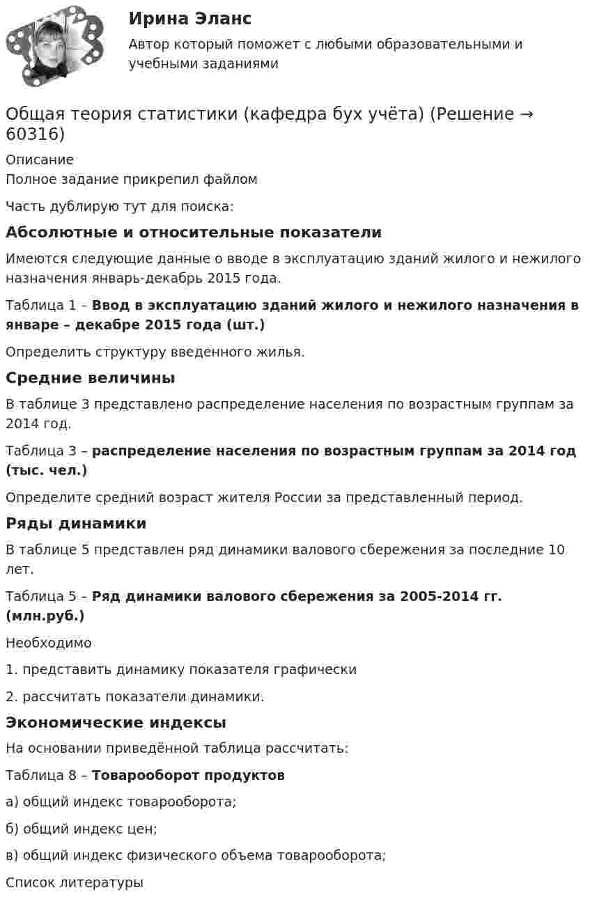     
            Описание
            Полное задание прикрепил файломЧасть дублирую тут для поиска:Абсолютные и относительные показателиИмеются следующие данные о вводе в эксплуатацию зданий жилого и нежилого назначения январь-декабрь 2015 года. Таблица 1 – Ввод в эксплуатацию зданий жилого и нежилого назначения в январе – декабре 2015 года (шт.)Определить структуру введенного жилья.Средние величиныВ таблице 3 представлено распределение населения по возрастным группам за 2014 год. Таблица 3 – распределение населения по возрастным группам за 2014 год (тыс. чел.)Определите средний возраст жителя России за представленный период.Ряды динамикиВ таблице 5 представлен ряд динамики валового сбережения за последние 10 лет.Таблица 5 – Ряд динамики валового сбережения за 2005-2014 гг. (млн.руб.)Необходимо1.   представить динамику показателя графически2.    рассчитать показатели динамики.Экономические индексыНа основании приведённой таблица рассчитать:Таблица 8 – Товарооборот продуктова) общий индекс товарооборота;б) общий индекс цен;в) общий индекс физического объема товарооборота;   
            Список литературы
             
            
            
            Общая схема развития современных организационных форм розничной продажи в России предполагает прохождение нескольких этапов. 1-й этап (1990-е гг.) – осуществление основной торговли на рынках и в обычных магазинах. Появление первых сетевых розничных Общая теория статистики (кафедра бух учёта)Общая устойчивость предприятия включает в себя финансовую и ...Общая физическая подготовка (ОФП) - это процесс ...Общая формула гомологического ряда карбоновых кислот:...Общая формула гомологического ряда нитросоединений:...Общая формула гомологического ряда предельных альдегидов и кетонов:...Общая психология (тест с ответами Синергия/МОИ/ МТИ /МОСАП)ОБЩАЯ ПСИХОЛОГИЯ (часть 3/4) Практическая работа Московский Международный УниверситетОБЩАЯ ПСИХОЛОГИЯ (часть 4/4) Практическая работа Московский Международный УниверситетОбщая ремонтная сложность оборудования в цехе, плановая норма обслуживания в единицах ремонтной сложности на одного слесаря в смену (ЕРС/чел)Общая сумма инвентарных гостиничных мест всех гостиниц региона (города) - это ...Общая сумма налога исчисляется по итогам каждого … применительно ко всем операциям, признаваемым объектом налогообложенияОбщая сумма налога исчисляется по итогам каждого … применительно ко всем операциям, признаваемым объектом налогообложения
