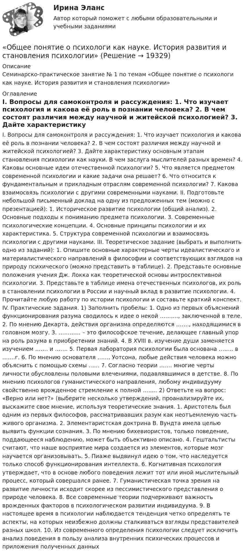     
          Описание
          Семинарско-практическое занятие № 1 по темам «Общее понятие о психологи как науке. История развития и становления психологии» 
          Оглавление
          I. Вопросы для самоконтроля и рассуждения: 1. Что изучает психология и какова её роль в познании человека? 2. В чем состоят различия между научной и житейской психологией? 3. Дайте характеристику основным этапам становления психологии как науки. В чем заслуга мыслителей разных времен? 4. Каковы основные идеи отечественной психологии? 5. Что является предметом современной психологии и какие задачи она решает? 6. Что относится к фундаментальным и прикладным отраслям современной психологии? 7. Какова взаимосвязь психологии с другими современными науками. II. Подготовьте небольшой письменный доклад на одну из предложенных тем (можно с презентацией): 1. Историческое развитие психологии (общий анализ). 2. Основные подходы к пониманию предмета психологии. 3. Современные психологические концепции. 4. Основные принципы психологии и их характеристика. 5. Структура современной психологии и взаимосвязь психологии с другими науками. III. Теоретическое задание (выбрать и выполнить одно из заданий): 1. Опишите основные характерные черты идеалистического и материалистического направлений в философии и соответствующих взглядов на природу психического (можно представить в таблице). 2. Представьте основные положения учения Дж. Локка как теоретической основы интроспективной психологии. 3. Представьте в таблице имена отечественных психологов, их роль в становлении психологии в России и научный вклад в развитие психологии. 4. Прочитайте любую работу по истории психологии и составьте краткий конспект. IV. Практические задания. 1) Заполнить пробелы: 1. Одно из первых объяснений функционирования разума сводилось к идее о некой ………., заключенной в теле. 2. По мнению Декарта, действия организма определяются ……., находящимися в головном мозгу. 3. ………… – это философское течение, делающее главный упор на роль разума в приобретении знаний. 4. В XVIII в. изучение души заменяется изучением ……. и ……. 5. Первая лаборатория психологии была основана …….. в …….г. 6. По мнению основателя ……. Уотсона, любые действия человека можно объяснить с помощью схемы …… 7. Согласно теории ……. многие черты личности обусловлены половыми влечениями, подавлявшимися в детстве. 8. По мнению психологов гуманистического направления, любому индивидууму свойственно врожденное стремление к полной …….. 2) Ответьте на вопрос: «Верно или нет?» (выберите несколько утверждений, проанализируйте их, выскажите свое мнение, используя теоретические знания. 1. Аристотель был одним из первых философов, рассматривавших разум как неотъемлемую часть живого организма. 2. Элементаристская доктрина В. Вундта имела целью выявить функции сознания. 3. По мнению бихевиористов, только поведение, поддающееся наблюдению, может быть объективно описано. 4. Гештальтисты считают, что наше восприятие мира создается из элементов, которые мозг научается организовывать. 5. Пиаже выдвинул идею о том, что наследуется только способ функционирования интеллекта. 6. Когнитивная психология утверждает, что в основе любого поведения лежит тот или иной мыслительный процесс, который совершался ранее. 7. Гуманистическая точка зрения на развитие личности исходит скорее из пессимистического представления о природе человека. 8. Все современные теории подчеркивают важность врожденных факторов в психологическом развитии индивидуума. 9. В настоящее время в психологии наблюдается тенденция четко определять те аспекты, на которых неизбежно должны сталкиваться взгляды представителей разных школ. 10. Из современного определения психологии следует исключить анализ поведения в пользу анализа внутренних психических процессов и приложения полученных данных 
            
            
            Общее диагностирование систем смазывания двигателя производится путем контроля: температуры и давления масла на холостом ходу и, а также: ТулГУ«Общее понятие о психологи как науке. История развития и становления психологии»Общеизвестен шуточный вопрос: «Что тяжелее: тонна свинца или тонна пробки?» На сколько истинный вес пробки, которая в воздухе весит 9,8 кН, больше истинного веса свинца, который в воздухе весит также 9,8 кН? Температура воздуха t1 = 17 оС,Общеизвестно, что озоновый слой играет важнейшую роль в защите живых организмов от «жесткого» УФ-излучения. Снижение концентрации озона в атмосфере хотя бы на_____Общение в режиме онлайн и оффлайн, становление человека социумеОбщение и понимание собеседника. Умение ладить в коллективе. Мысли и теорияОбщение людей в группах и коллективах💯 Общая энергетика (ответы на тест Синергия / МОИ / МТИ / МосАП, январь 2024)Общая энергетика  (Ответы на тест СИНЕРГИЯ / МТИ / МОИ)💯 Общая энергетика (правильные ответы на тест Синергия / МОИ / МТИ / МосАП)💯 Общая энергетика (правильные ответы на тест Синергия / МОИ / МТИ / МосАП, август 2023)Общая энергетика. Синергия💯 Общая энергетика [Тема 1-7] (ответы на тест Синергия / МОИ / МТИ / МосАП, декабрь 2023)Общая энергетика (тест с ответами Синергия/МОИ/ МТИ /МОСАП)