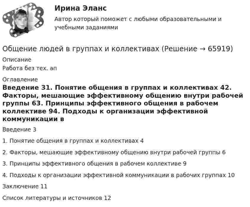      
            Описание
            Работа без тех. ап 
            Оглавление
            Введение	31. Понятие общения в группах и коллективах	42. Факторы, мешающие эффективному общению внутри рабочей группы	63. Принципы эффективного общения в рабочем коллективе	94. Подходы к организации эффективной коммуникации в рабочих группах	10Заключение	11Список литературы и источников	12  
            
            
            Общение и понимание собеседника. Умение ладить в коллективе. Мысли и теорияОбщение людей в группах и коллективахОбщение, передача информации от человека к человеку:Общение представляет собой процесс передачи информации между людьмиОбщение представляет собой процесс передачи информации между людьмиОбщение руководства с персоналом на малом предприятии может осуществляться через ...  возможности, например, через предоставление персоналу предприятия субсидированного питания, скидок на товары и услуги, помощи в оплате проезда, беспроцентных ссуд Общение является:💯 Общая энергетика [Тема 1-7] (ответы на тест Синергия / МОИ / МТИ / МосАП, декабрь 2023)Общая энергетика (тест с ответами Синергия/МОИ/ МТИ /МОСАП)Общая энергетика (ЭССз). Тесты с ответами для студентов 2022Общее диагностирование систем смазывания двигателя производится путем контроля: температуры и давления масла на холостом ходу и, а также: ТулГУ«Общее понятие о психологи как науке. История развития и становления психологии»Общеизвестен шуточный вопрос: «Что тяжелее: тонна свинца или тонна пробки?» На сколько истинный вес пробки, которая в воздухе весит 9,8 кН, больше истинного веса свинца, который в воздухе весит также 9,8 кН? Температура воздуха t1 = 17 оС,Общеизвестно, что озоновый слой играет важнейшую роль в защите живых организмов от «жесткого» УФ-излучения. Снижение концентрации озона в атмосфере хотя бы на_____