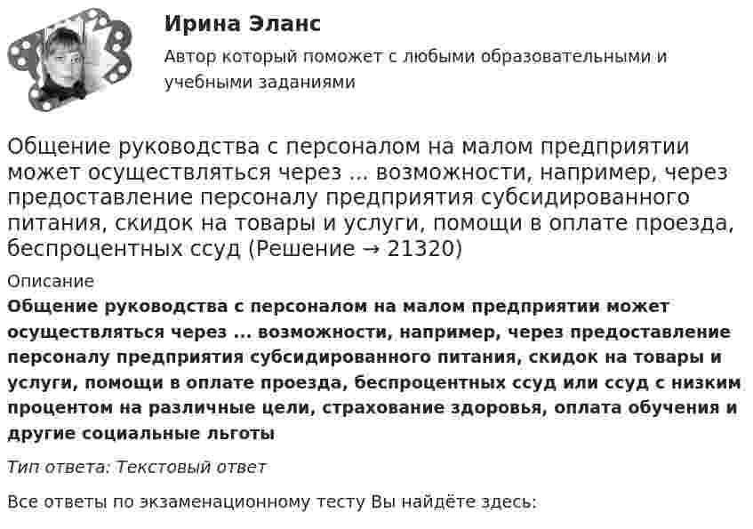      
          Описание
          Общение руководства с персоналом на малом предприятии может осуществляться через ...  возможности, например, через предоставление персоналу предприятия субсидированного питания, скидок на товары и услуги, помощи в оплате проезда, беспроцентных ссуд или ссуд с низким процентом на различные цели, страхование здоровья, оплата обучения и другие социальные льготыТип ответа: Текстовый ответ﻿Все ответы по экзаменационному тесту Вы найдёте здесь:   
            
            
            Общение представляет собой процесс передачи информации между людьмиОбщение руководства с персоналом на малом предприятии может осуществляться через ...  возможности, например, через предоставление персоналу предприятия субсидированного питания, скидок на товары и услуги, помощи в оплате проезда, беспроцентных ссуд Общение является:Общепринятые или специальные категории речевого одобрения либо неодобрения - это словесные ...Общепринятый порядок культурного речевого общения, знание и использование в речевых ситуациях устойчивых выражений, соответствующих правилам вежливости (этикетные стереотипы приветствия, прощания, знакомства, благодарности, извинения, просьбы и т.п. Общепсихологическая практикаОбщепсихологический практикум«Общее понятие о психологи как науке. История развития и становления психологии»Общеизвестен шуточный вопрос: «Что тяжелее: тонна свинца или тонна пробки?» На сколько истинный вес пробки, которая в воздухе весит 9,8 кН, больше истинного веса свинца, который в воздухе весит также 9,8 кН? Температура воздуха t1 = 17 оС,Общеизвестно, что озоновый слой играет важнейшую роль в защите живых организмов от «жесткого» УФ-излучения. Снижение концентрации озона в атмосфере хотя бы на_____Общение в режиме онлайн и оффлайн, становление человека социумеОбщение и понимание собеседника. Умение ладить в коллективе. Мысли и теорияОбщение людей в группах и коллективахОбщение, передача информации от человека к человеку: