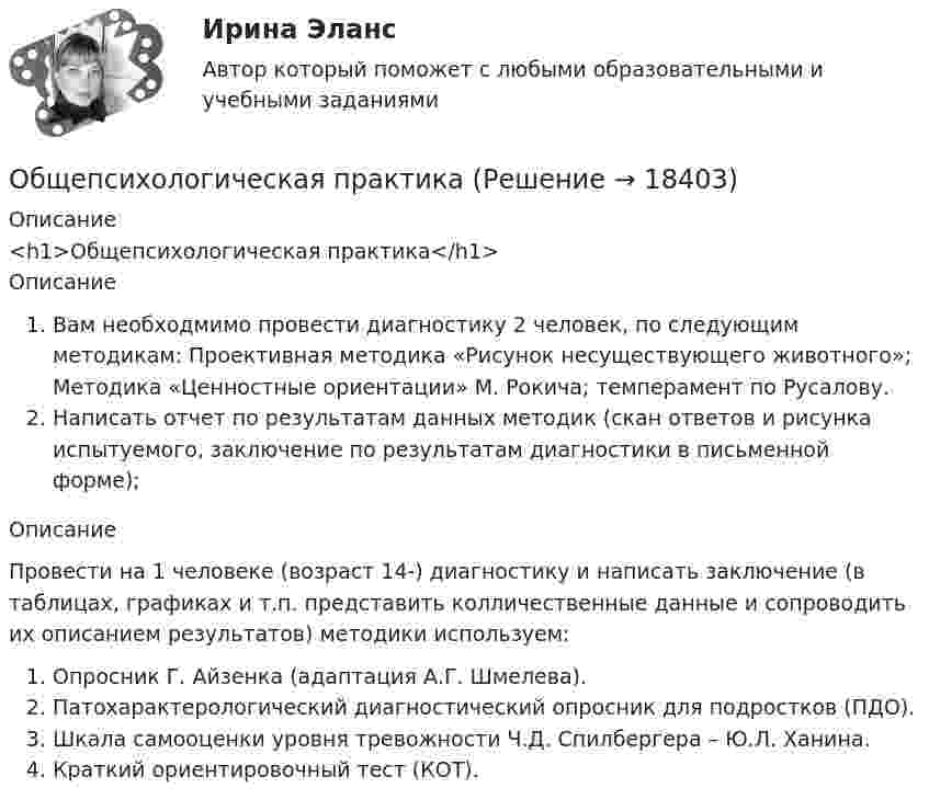      
          Описание
          <h1>Общепсихологическая практика</h1>ОписаниеВам необходмимо провести диагностику 2 человек, по следующим методикам: Проективная методика «Рисунок несуществующего животного»; Методика «Ценностные ориентации» М. Рокича; темперамент по Русалову.Написать отчет по результатам данных методик (скан ответов и рисунка испытуемого, заключение по результатам диагностики в письменной форме);ОписаниеПровести на 1 человеке (возраст 14-) диагностику и написать заключение (в таблицах, графиках и т.п. представить колличественные данные и сопроводить их описанием результатов) методики используем:Опросник Г. Айзенка (адаптация А.Г. Шмелева).Патохарактерологический диагностический опросник для подростков (ПДО).Шкала самооценки уровня тревожности Ч.Д. Спилбергера – Ю.Л. Ханина.Краткий ориентировочный тест (КОТ).  
            
            
            Общепринятый порядок культурного речевого общения, знание и использование в речевых ситуациях устойчивых выражений, соответствующих правилам вежливости (этикетные стереотипы приветствия, прощания, знакомства, благодарности, извинения, просьбы и т.п. Общепсихологическая практикаОбщепсихологический практикумОбщепсихологический практикумОбщепсихологический практикумОбщепсихологический практикумОБЩЕПСИХОЛОГИЧЕСКИЙ практикум Общение и понимание собеседника. Умение ладить в коллективе. Мысли и теорияОбщение людей в группах и коллективахОбщение, передача информации от человека к человеку:Общение представляет собой процесс передачи информации между людьмиОбщение представляет собой процесс передачи информации между людьмиОбщение руководства с персоналом на малом предприятии может осуществляться через ...  возможности, например, через предоставление персоналу предприятия субсидированного питания, скидок на товары и услуги, помощи в оплате проезда, беспроцентных ссуд Общение является: