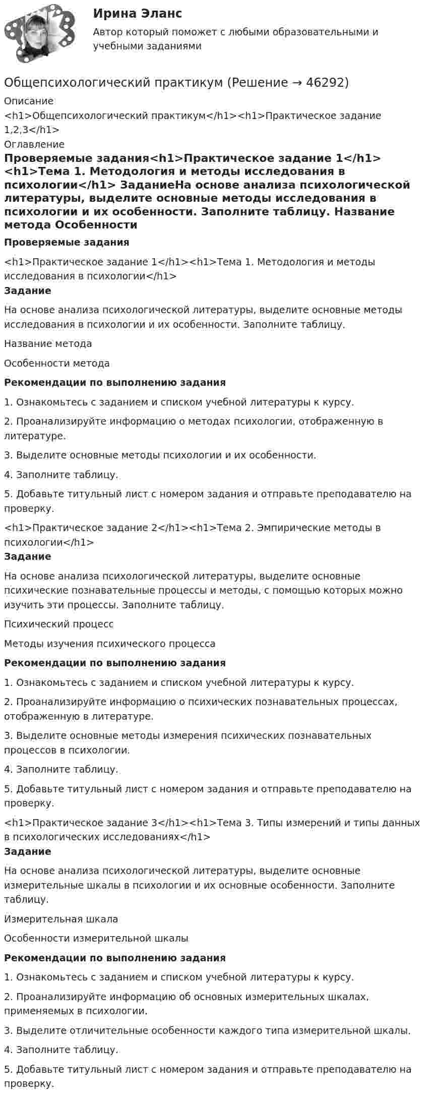      
            Описание
            <h1>Общепсихологический практикум</h1><h1>Практическое задание 1,2,3</h1> 
            Оглавление
            Проверяемые задания<h1>Практическое задание 1</h1><h1>Тема 1. Методология и методы исследования в психологии</h1> ЗаданиеНа основе анализа психологической литературы, выделите основные методы исследования в психологии и их особенности. Заполните таблицу.  Название метода Особенности методаРекомендации по выполнению задания1.    Ознакомьтесь с заданием и списком учебной литературы к курсу.2.    Проанализируйте информацию о методах психологии, отображенную в литературе.3.    Выделите основные методы психологии и их особенности.4.    Заполните таблицу.5.    Добавьте титульный лист с номером задания и отправьте преподавателю на проверку.<h1>Практическое задание 2</h1><h1>Тема 2. Эмпирические методы в психологии</h1> ЗаданиеНа основе анализа психологической литературы, выделите основные психические познавательные процессы и методы, с помощью которых можно изучить эти процессы. Заполните таблицу.  Психический процесс Методы изучения психического процессаРекомендации по выполнению задания1. Ознакомьтесь с заданием и списком учебной литературы к курсу.2. Проанализируйте информацию о психических познавательных процессах, отображенную в литературе.3. Выделите основные методы измерения психических познавательных процессов в психологии.4. Заполните таблицу.5. Добавьте титульный лист с номером задания и отправьте преподавателю на проверку.<h1>Практическое задание 3</h1><h1>Тема 3. Типы измерений и типы данных в психологических исследованиях</h1>Задание На основе анализа психологической литературы, выделите основные измерительные шкалы в психологии и их основные особенности. Заполните таблицу.  Измерительная шкала Особенности измерительной шкалыРекомендации по выполнению задания1. Ознакомьтесь с заданием и списком учебной литературы к курсу.2. Проанализируйте информацию об основных измерительных шкалах, применяемых в психологии.3. Выделите отличительные особенности каждого типа измерительной шкалы.4. Заполните таблицу.5. Добавьте титульный лист с номером задания и отправьте преподавателю на проверку.     
            
            
            Общепсихологический практикумОбщепсихологический практикумОбщепсихологический практикумОБЩЕПСИХОЛОГИЧЕСКИЙ практикум Общепсихологический практикум 1 / Промежуточные тесты 1-3 + вопросы из Итогового тестаОбщепсихологический практикум 2. Ответы на тесты №1+№2+ Итоговый тест. РосдистантОбщепсихологический практикум  (ответы Синергия /МОСАП /МТИ)Общение представляет собой процесс передачи информации между людьмиОбщение представляет собой процесс передачи информации между людьмиОбщение руководства с персоналом на малом предприятии может осуществляться через ...  возможности, например, через предоставление персоналу предприятия субсидированного питания, скидок на товары и услуги, помощи в оплате проезда, беспроцентных ссуд Общение является:Общепринятые или специальные категории речевого одобрения либо неодобрения - это словесные ...Общепринятый порядок культурного речевого общения, знание и использование в речевых ситуациях устойчивых выражений, соответствующих правилам вежливости (этикетные стереотипы приветствия, прощания, знакомства, благодарности, извинения, просьбы и т.п. Общепсихологическая практика