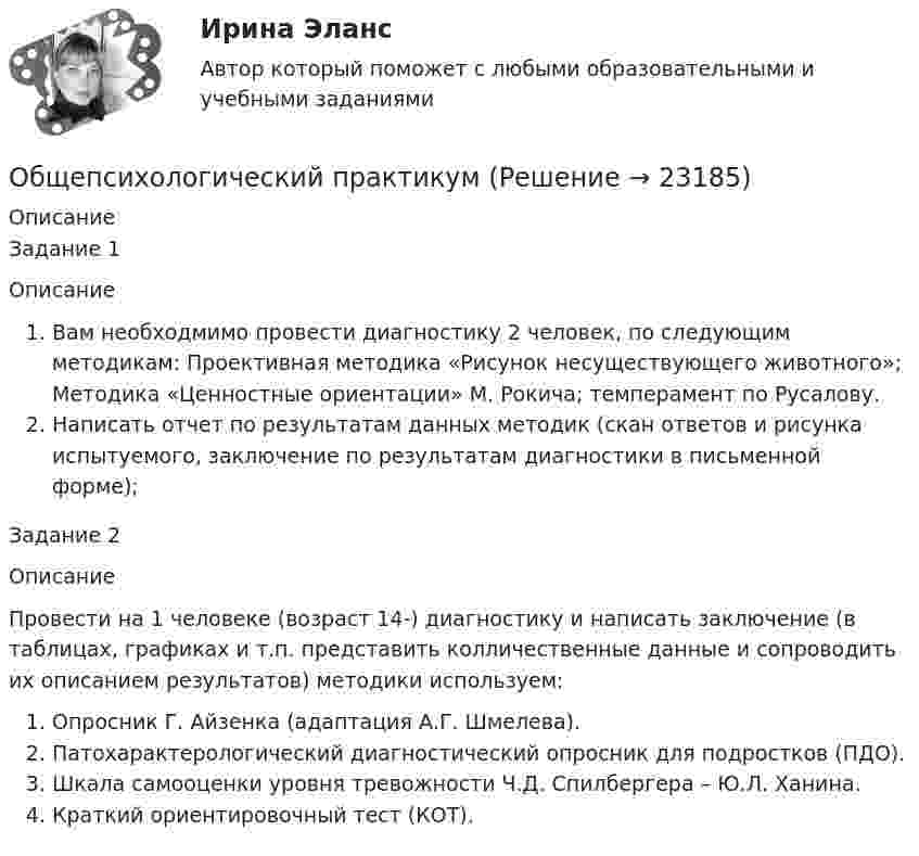      
          Описание
          Задание 1ОписаниеВам необходмимо провести диагностику 2 человек, по следующим методикам: Проективная методика «Рисунок несуществующего животного»; Методика «Ценностные ориентации» М. Рокича; темперамент по Русалову.Написать отчет по результатам данных методик (скан ответов и рисунка испытуемого, заключение по результатам диагностики в письменной форме);Задание 2ОписаниеПровести на 1 человеке (возраст 14-) диагностику и написать заключение (в таблицах, графиках и т.п. представить колличественные данные и сопроводить их описанием результатов) методики используем:Опросник Г. Айзенка (адаптация А.Г. Шмелева).Патохарактерологический диагностический опросник для подростков (ПДО).Шкала самооценки уровня тревожности Ч.Д. Спилбергера – Ю.Л. Ханина.Краткий ориентировочный тест (КОТ).  
            
            
            Общепсихологический практикумОбщепсихологический практикумОБЩЕПСИХОЛОГИЧЕСКИЙ практикум Общепсихологический практикум 1 / Промежуточные тесты 1-3 + вопросы из Итогового тестаОбщепсихологический практикум 2. Ответы на тесты №1+№2+ Итоговый тест. РосдистантОбщепсихологический практикум  (ответы Синергия /МОСАП /МТИ)Общепсихологический практикум Синергия/МТИОбщение представляет собой процесс передачи информации между людьмиОбщение руководства с персоналом на малом предприятии может осуществляться через ...  возможности, например, через предоставление персоналу предприятия субсидированного питания, скидок на товары и услуги, помощи в оплате проезда, беспроцентных ссуд Общение является:Общепринятые или специальные категории речевого одобрения либо неодобрения - это словесные ...Общепринятый порядок культурного речевого общения, знание и использование в речевых ситуациях устойчивых выражений, соответствующих правилам вежливости (этикетные стереотипы приветствия, прощания, знакомства, благодарности, извинения, просьбы и т.п. Общепсихологическая практикаОбщепсихологический практикум