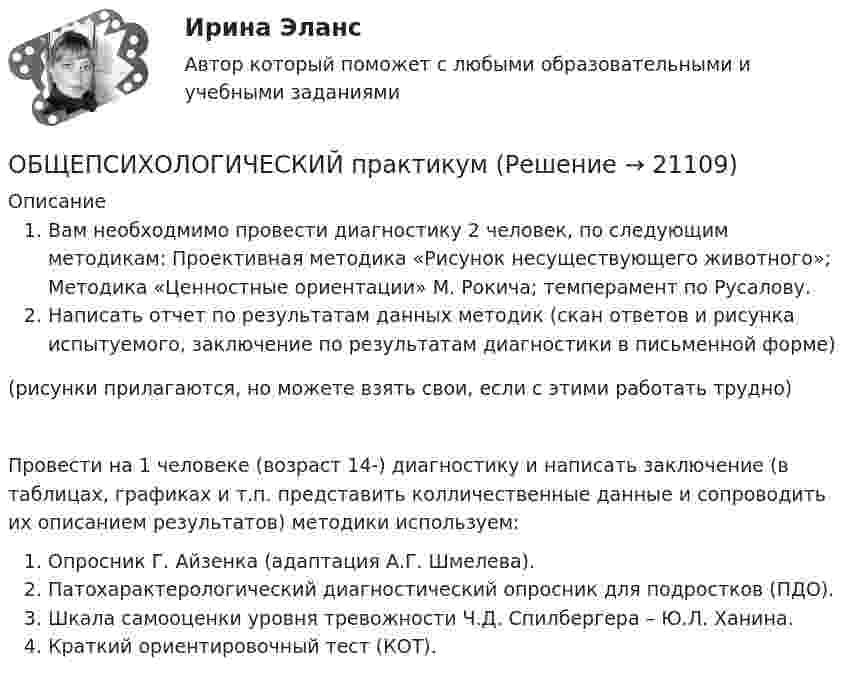      
          Описание
          Вам необходмимо провести диагностику 2 человек, по следующим методикам: Проективная методика «Рисунок несуществующего животного»; Методика «Ценностные ориентации» М. Рокича; темперамент по Русалову. Написать отчет по результатам данных методик (скан ответов и рисунка испытуемого, заключение по результатам диагностики в письменной форме)(рисунки прилагаются, но можете взять свои, если с этими работать трудно)Провести на 1 человеке (возраст 14-) диагностику и написать заключение (в таблицах, графиках и т.п. представить колличественные данные и сопроводить их описанием результатов) методики используем:Опросник Г. Айзенка (адаптация А.Г. Шмелева). Патохарактерологический диагностический опросник для подростков (ПДО).Шкала самооценки уровня тревожности Ч.Д. Спилбергера – Ю.Л. Ханина.Краткий ориентировочный тест (КОТ).  
            
            
            Общепсихологический практикумОБЩЕПСИХОЛОГИЧЕСКИЙ практикум Общепсихологический практикум 1 / Промежуточные тесты 1-3 + вопросы из Итогового тестаОбщепсихологический практикум 2. Ответы на тесты №1+№2+ Итоговый тест. РосдистантОбщепсихологический практикум  (ответы Синергия /МОСАП /МТИ)Общепсихологический практикум Синергия/МТИОбщепсихологический практикум Синергия/МТИОбщение руководства с персоналом на малом предприятии может осуществляться через ...  возможности, например, через предоставление персоналу предприятия субсидированного питания, скидок на товары и услуги, помощи в оплате проезда, беспроцентных ссуд Общение является:Общепринятые или специальные категории речевого одобрения либо неодобрения - это словесные ...Общепринятый порядок культурного речевого общения, знание и использование в речевых ситуациях устойчивых выражений, соответствующих правилам вежливости (этикетные стереотипы приветствия, прощания, знакомства, благодарности, извинения, просьбы и т.п. Общепсихологическая практикаОбщепсихологический практикумОбщепсихологический практикум