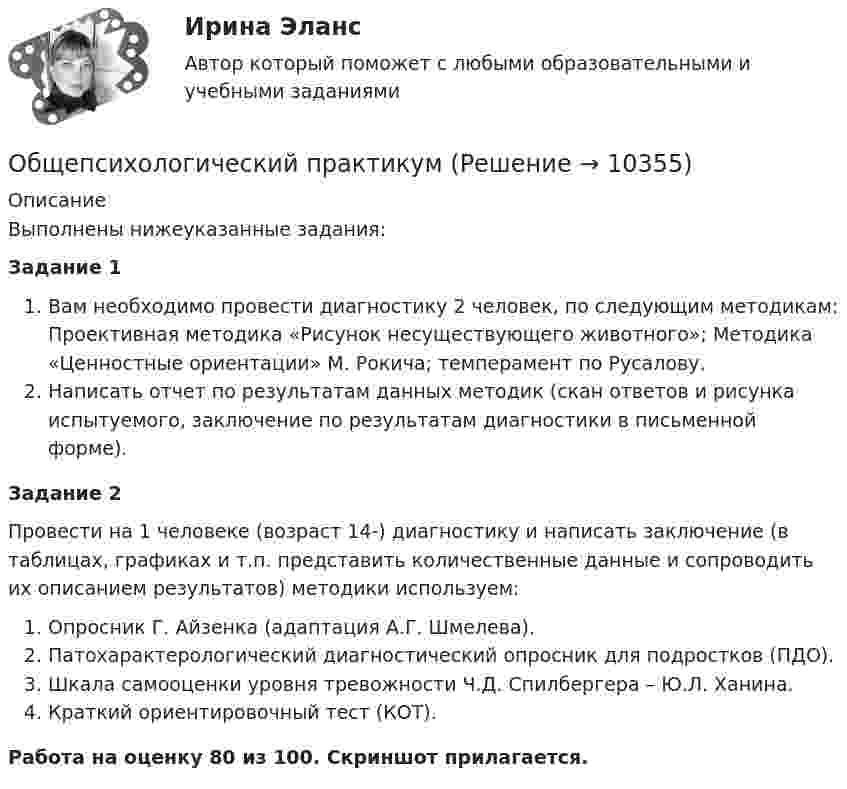     
          Описание
          Выполнены нижеуказанные задания:Задание 1Вам необходимо провести диагностику 2 человек, по следующим методикам: Проективная методика «Рисунок несуществующего животного»; Методика «Ценностные ориентации» М. Рокича; темперамент по Русалову.Написать отчет по результатам данных методик (скан ответов и рисунка испытуемого, заключение по результатам диагностики в письменной форме).Задание 2Провести на 1 человеке (возраст 14-) диагностику и написать заключение (в таблицах, графиках и т.п. представить количественные данные и сопроводить их описанием результатов) методики используем:Опросник Г. Айзенка (адаптация А.Г. Шмелева).Патохарактерологический диагностический опросник для подростков (ПДО).Шкала самооценки уровня тревожности Ч.Д. Спилбергера – Ю.Л. Ханина.Краткий ориентировочный тест (КОТ).Работа на оценку 80 из 100. Скриншот прилагается.  
            
            
            Общепсихологическая практикаОбщепсихологический практикумОбщепсихологический практикумОбщепсихологический практикумОбщепсихологический практикумОБЩЕПСИХОЛОГИЧЕСКИЙ практикум Общепсихологический практикум 1 / Промежуточные тесты 1-3 + вопросы из Итогового тестаОбщение людей в группах и коллективахОбщение, передача информации от человека к человеку:Общение представляет собой процесс передачи информации между людьмиОбщение представляет собой процесс передачи информации между людьмиОбщение руководства с персоналом на малом предприятии может осуществляться через ...  возможности, например, через предоставление персоналу предприятия субсидированного питания, скидок на товары и услуги, помощи в оплате проезда, беспроцентных ссуд Общение является:Общепринятые или специальные категории речевого одобрения либо неодобрения - это словесные ...