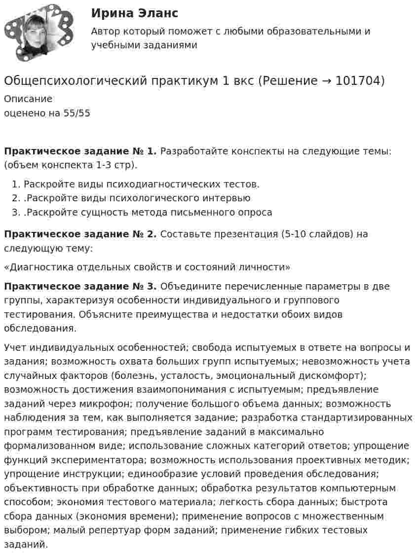       
            Описание
            оценено на 55/55 Практическое задание № 1. Разработайте конспекты на следующие темы: (объем конспекта 1-3 стр).Раскройте виды психодиагностических тестов..Раскройте виды психологического интервью.Раскройте сущность метода письменного опроса Практическое задание № 2. Составьте презентация (5-10 слайдов) на следующую тему:	«Диагностика отдельных свойств и состояний личности» Практическое задание № 3. Объедините перечисленные параметры в две группы, характеризуя особенности индивидуального и группового тестирования. Объясните преимущества и недостатки обоих видов обследования. 	Учет индивидуальных особенностей; свобода испытуемых в ответе на вопросы и задания; возможность охвата больших групп испытуемых; невозможность учета случайных факторов (болезнь, усталость, эмоциональный дискомфорт); возможность достижения взаимопонимания с испытуемым; предъявление заданий через микрофон; получение большого объема данных; возможность наблюдения за тем, как выполняется задание; разработка стандартизированных программ тестирования; предъявление заданий в максимально формализованном виде; использование сложных категорий ответов; упрощение функций экспериментатора; возможность использования проективных методик; упрощение инструкции; единообразие условий проведения обследования; объективность при обработке данных; обработка результатов компьютерным способом; экономия тестового материала; легкость сбора данных; быстрота сбора данных (экономия времени); применение вопросов с множественным выбором; малый репертуар форм заданий; применение гибких тестовых заданий.   