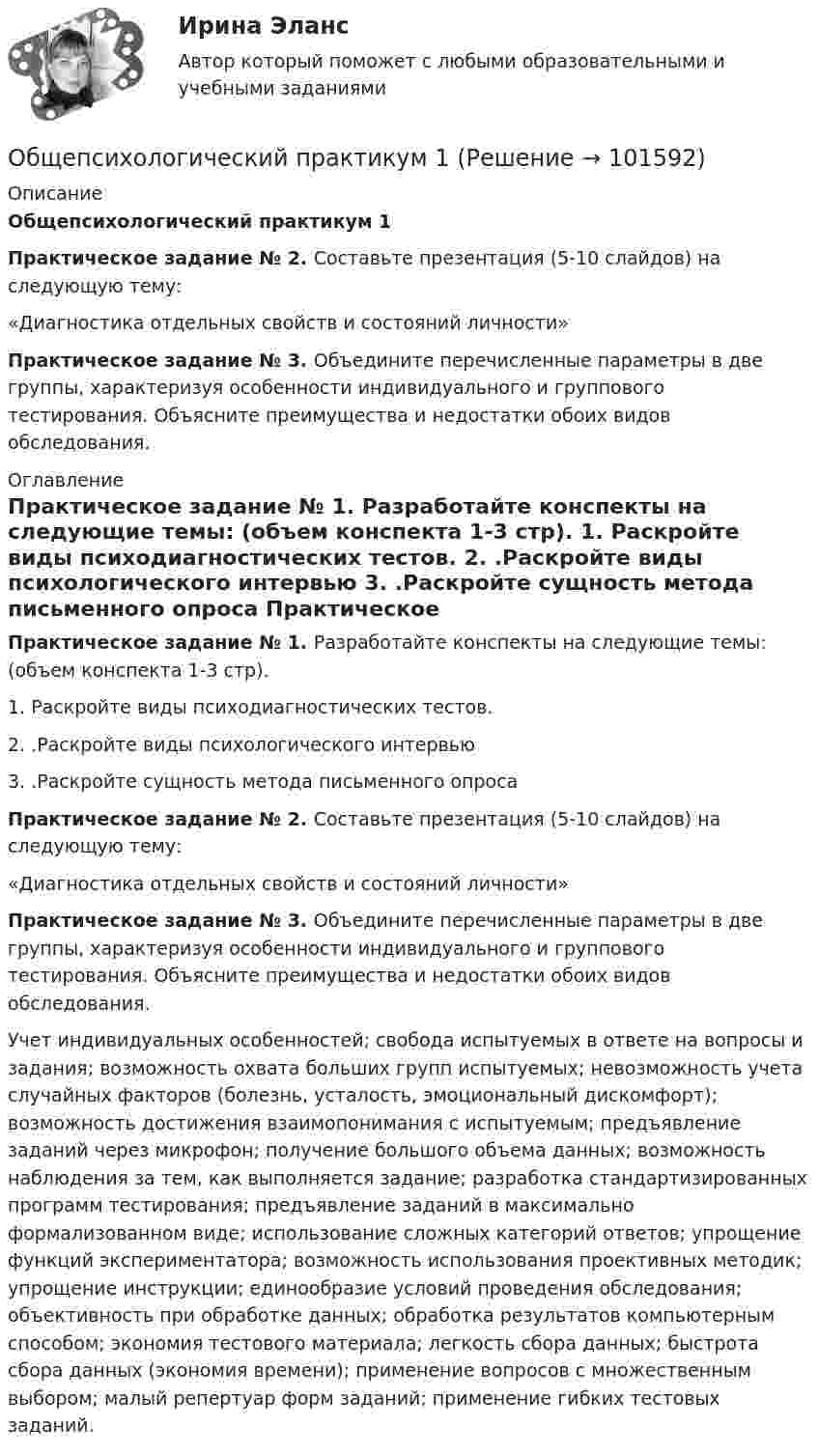       
            Описание
            Общепсихологический практикум 1Практическое задание № 2. Составьте презентация (5-10 слайдов) на следующую тему:	«Диагностика отдельных свойств и состояний личности» Практическое задание № 3. Объедините перечисленные параметры в две группы, характеризуя особенности индивидуального и группового тестирования. Объясните преимущества и недостатки обоих видов обследования.  
            Оглавление
             Практическое задание № 1. Разработайте конспекты на следующие темы: (объем конспекта 1-3 стр).	1.             Раскройте виды психодиагностических тестов.	2.             .Раскройте виды психологического интервью	3.             .Раскройте сущность метода письменного опроса Практическое задание № 2. Составьте презентация (5-10 слайдов) на следующую тему:	«Диагностика отдельных свойств и состояний личности» Практическое задание № 3. Объедините перечисленные параметры в две группы, характеризуя особенности индивидуального и группового тестирования. Объясните преимущества и недостатки обоих видов обследования. 	Учет индивидуальных особенностей; свобода испытуемых в ответе на вопросы и задания; возможность охвата больших групп испытуемых; невозможность учета случайных факторов (болезнь, усталость, эмоциональный дискомфорт); возможность достижения взаимопонимания с испытуемым; предъявление заданий через микрофон; получение большого объема данных; возможность наблюдения за тем, как выполняется задание; разработка стандартизированных программ тестирования; предъявление заданий в максимально формализованном виде; использование сложных категорий ответов; упрощение функций экспериментатора; возможность использования проективных методик; упрощение инструкции; единообразие условий проведения обследования; объективность при обработке данных; обработка результатов компьютерным способом; экономия тестового материала; легкость сбора данных; быстрота сбора данных (экономия времени); применение вопросов с множественным выбором; малый репертуар форм заданий; применение гибких тестовых заданий.  