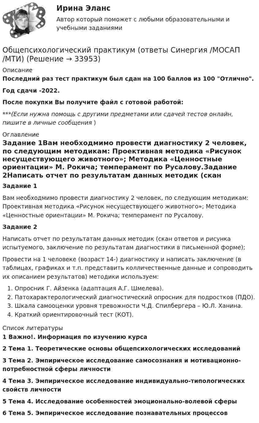     
          Описание
          Последний раз тест практикум был сдан на 100 баллов из 100 Отлично.Год сдачи -2022.После покупки Вы получите файл с готовой работой:***(Если нужна помощь с другими предметами или сдачей тестов онлайн, пишите в личные сообщения  ) 
          Оглавление
          Задание 1Вам необходмимо провести диагностику 2 человек, по следующим методикам: Проективная методика «Рисунок несуществующего животного»; Методика «Ценностные ориентации» М. Рокича; темперамент по Русалову.Задание 2Написать отчет по результатам данных методик (скан ответов и рисунка испытуемого, заключение по результатам диагностики в письменной форме);Провести на 1 человеке (возраст 14-) диагностику и написать заключение (в таблицах, графиках и т.п. представить колличественные данные и сопроводить их описанием результатов) методики используем:Опросник Г. Айзенка (адаптация А.Г. Шмелева).Патохарактерологический диагностический опросник для подростков (ПДО).Шкала самооценки уровня тревожности Ч.Д. Спилбергера – Ю.Л. Ханина.Краткий ориентировочный тест (КОТ). 
          Список литературы
          1	Важно!. Информация по изучению курса 2	Тема 1. Теоретические основы общепсихологических исследований 3	Тема 2. Эмпирическое исследование самосознания и мотивационно-потребностной сферы личности 4	Тема 3. Эмпирическое исследование индивидуально-типологических свойств личности5	Тема 4. Исследование особенностей эмоционально-волевой сферы 6	Тема 5. Эмпирическое исследование познавательных процессов
            
            
            Общепсихологический практикум 2. Ответы на тесты №1+№2+ Итоговый тест. РосдистантОбщепсихологический практикум  (ответы Синергия /МОСАП /МТИ)Общепсихологический практикум Синергия/МТИОбщепсихологический практикум Синергия/МТИОбщепсихологический практикум Синергия/МТИОбщепсихологический практикум Синергия/МТИОбщепсихологический практикум Синергия/МТИОбщепринятый порядок культурного речевого общения, знание и использование в речевых ситуациях устойчивых выражений, соответствующих правилам вежливости (этикетные стереотипы приветствия, прощания, знакомства, благодарности, извинения, просьбы и т.п. Общепсихологическая практикаОбщепсихологический практикумОбщепсихологический практикумОбщепсихологический практикумОбщепсихологический практикумОБЩЕПСИХОЛОГИЧЕСКИЙ практикум 