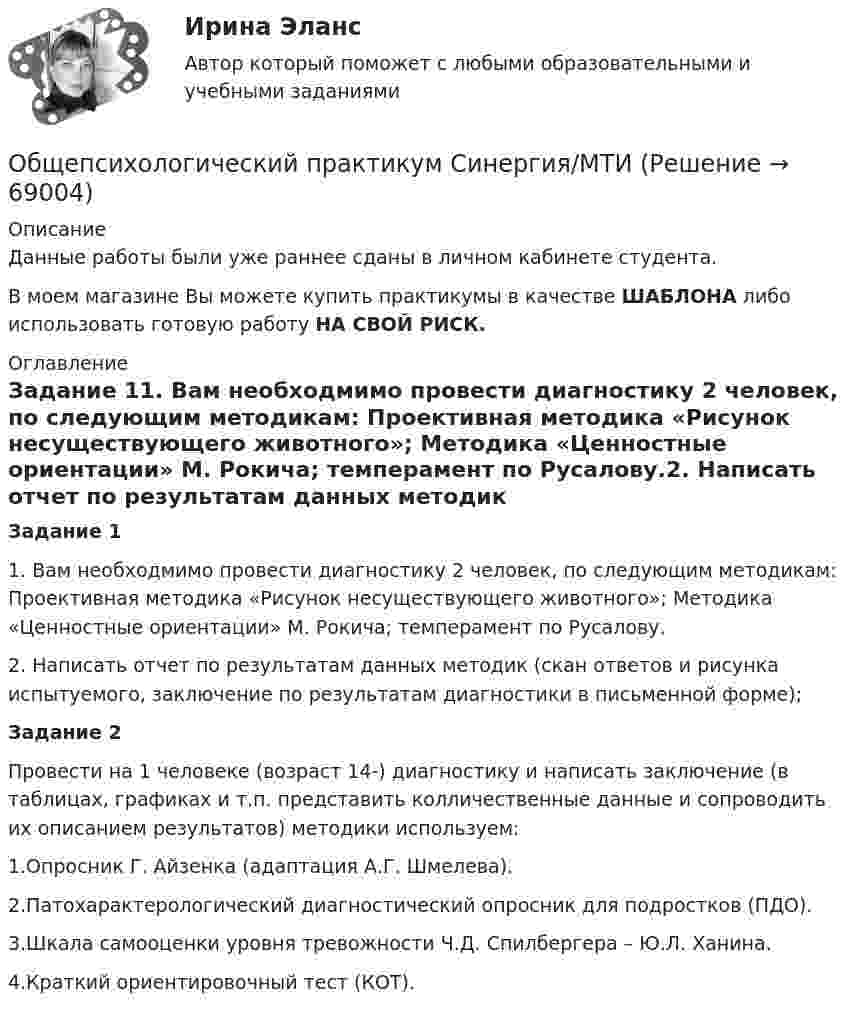     
            Описание
            Данные работы были уже раннее сданы в личном кабинете студента.В моем магазине Вы можете купить практикумы в качестве ШАБЛОНА либо использовать готовую работу НА СВОЙ РИСК. 
            Оглавление
            Задание 11. Вам необходмимо провести диагностику 2 человек, по следующим методикам: Проективная методика «Рисунок несуществующего животного»; Методика «Ценностные ориентации» М. Рокича; темперамент по Русалову.2. Написать отчет по результатам данных методик (скан ответов и рисунка испытуемого, заключение по результатам диагностики в письменной форме);Задание 2Провести на 1 человеке (возраст 14-) диагностику и написать заключение (в таблицах, графиках и т.п. представить колличественные данные и сопроводить их описанием результатов) методики используем:1.Опросник Г. Айзенка (адаптация А.Г. Шмелева).2.Патохарактерологический диагностический опросник для подростков (ПДО).3.Шкала самооценки уровня тревожности Ч.Д. Спилбергера – Ю.Л. Ханина.4.Краткий ориентировочный тест (КОТ).  
            
            
            Общепсихологический практикум Синергия/МТИОбщепсихологический практикум Синергия/МТИ💯 Общепсихологический практикум [Тема 1-5] (ответы на тесты Синергия / МОИ / МТИ / МосАП, ноябрь 2023)Общепсихологический практикумы Синергия (1-2 задания) 100 балловОбществам с низким уровнем развития присуща … экономическая система, которая базируется на сосуществовании различных форм собственности при доминировании коллективной собственности, натуральном обмене, широком распространении ручного труда иОбщественное здоровье и здравоохранение / 25 вопросовОбщественное здоровье и здравоохранение/СИНЕРГИЯ//МОСАП//МОИ//МТИОбщепсихологический практикум 1 / Промежуточные тесты 1-3 + вопросы из Итогового тестаОбщепсихологический практикум 2. Ответы на тесты №1+№2+ Итоговый тест. РосдистантОбщепсихологический практикум  (ответы Синергия /МОСАП /МТИ)Общепсихологический практикум Синергия/МТИОбщепсихологический практикум Синергия/МТИОбщепсихологический практикум Синергия/МТИОбщепсихологический практикум Синергия/МТИ