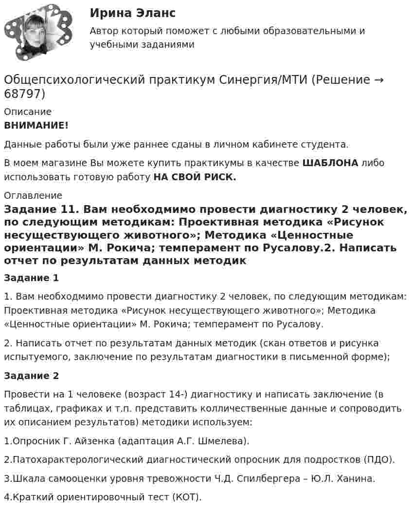     
            Описание
            ВНИМАНИЕ! Данные работы были уже раннее сданы в личном кабинете студента. В моем магазине Вы можете купить практикумы в качестве ШАБЛОНА либо использовать готовую работу НА СВОЙ РИСК.  
            Оглавление
            Задание 11. Вам необходмимо провести диагностику 2 человек, по следующим методикам: Проективная методика «Рисунок несуществующего животного»; Методика «Ценностные ориентации» М. Рокича; темперамент по Русалову.2.  Написать отчет по результатам данных методик (скан ответов и рисунка испытуемого, заключение по результатам диагностики в письменной форме);Задание 2Провести на 1 человеке (возраст 14-) диагностику и написать заключение (в таблицах, графиках и т.п. представить колличественные данные и сопроводить их описанием результатов) методики используем:1.Опросник Г. Айзенка (адаптация А.Г. Шмелева).2.Патохарактерологический диагностический опросник для подростков (ПДО).3.Шкала самооценки уровня тревожности Ч.Д. Спилбергера – Ю.Л. Ханина.4.Краткий ориентировочный тест (КОТ).  
            
            
            Общепсихологический практикум  (ответы Синергия /МОСАП /МТИ)Общепсихологический практикум Синергия/МТИОбщепсихологический практикум Синергия/МТИОбщепсихологический практикум Синергия/МТИОбщепсихологический практикум Синергия/МТИОбщепсихологический практикум Синергия/МТИОбщепсихологический практикум Синергия/МТИОбщепсихологическая практикаОбщепсихологический практикумОбщепсихологический практикумОбщепсихологический практикумОбщепсихологический практикумОБЩЕПСИХОЛОГИЧЕСКИЙ практикум Общепсихологический практикум 1 / Промежуточные тесты 1-3 + вопросы из Итогового теста