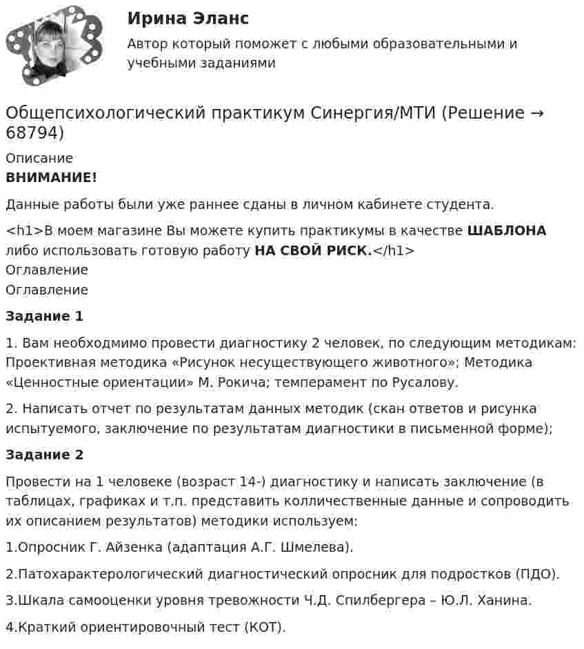     
            Описание
            ВНИМАНИЕ!Данные работы были уже раннее сданы в личном кабинете студента.<h1>В моем магазине Вы можете купить практикумы в качестве ШАБЛОНА либо использовать готовую работу НА СВОЙ РИСК.</h1> 
            Оглавление
            ОглавлениеЗадание 11. Вам необходмимо провести диагностику 2 человек, по следующим методикам: Проективная методика «Рисунок несуществующего животного»; Методика «Ценностные ориентации» М. Рокича; темперамент по Русалову.2. Написать отчет по результатам данных методик (скан ответов и рисунка испытуемого, заключение по результатам диагностики в письменной форме);Задание 2Провести на 1 человеке (возраст 14-) диагностику и написать заключение (в таблицах, графиках и т.п. представить колличественные данные и сопроводить их описанием результатов) методики используем:1.Опросник Г. Айзенка (адаптация А.Г. Шмелева).2.Патохарактерологический диагностический опросник для подростков (ПДО).3.Шкала самооценки уровня тревожности Ч.Д. Спилбергера – Ю.Л. Ханина.4.Краткий ориентировочный тест (КОТ).  
            
            
            Общепсихологический практикум Синергия/МТИОбщепсихологический практикум Синергия/МТИОбщепсихологический практикум Синергия/МТИ💯 Общепсихологический практикум [Тема 1-5] (ответы на тесты Синергия / МОИ / МТИ / МосАП, ноябрь 2023)Общепсихологический практикумы Синергия (1-2 задания) 100 балловОбществам с низким уровнем развития присуща … экономическая система, которая базируется на сосуществовании различных форм собственности при доминировании коллективной собственности, натуральном обмене, широком распространении ручного труда иОбщественное здоровье и здравоохранение / 25 вопросовОБЩЕПСИХОЛОГИЧЕСКИЙ практикум Общепсихологический практикум 1 / Промежуточные тесты 1-3 + вопросы из Итогового тестаОбщепсихологический практикум 2. Ответы на тесты №1+№2+ Итоговый тест. РосдистантОбщепсихологический практикум  (ответы Синергия /МОСАП /МТИ)Общепсихологический практикум Синергия/МТИОбщепсихологический практикум Синергия/МТИОбщепсихологический практикум Синергия/МТИ