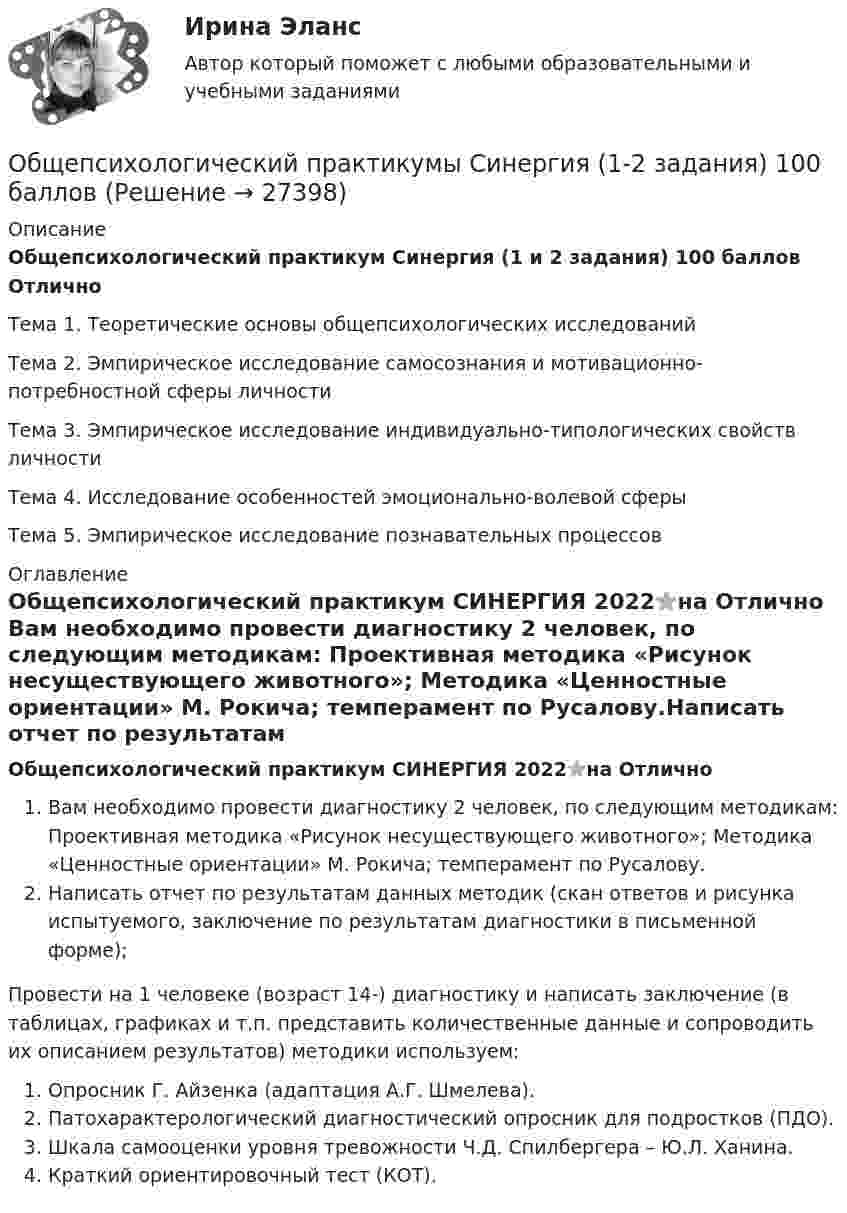     
          Описание
          Общепсихологический практикум Синергия (1 и 2 задания) 100 баллов ОтличноТема 1. Теоретические основы общепсихологических исследованийТема 2. Эмпирическое исследование самосознания и мотивационно-потребностной сферы личностиТема 3. Эмпирическое исследование индивидуально-типологических свойств личностиТема 4. Исследование особенностей эмоционально-волевой сферыТема 5. Эмпирическое исследование познавательных процессов 
          Оглавление
          Общепсихологический практикум СИНЕРГИЯ 2022⭐на Отлично Вам необходимо провести диагностику 2 человек, по следующим методикам: Проективная методика «Рисунок несуществующего животного»; Методика «Ценностные ориентации» М. Рокича; темперамент по Русалову.Написать отчет по результатам данных методик (скан ответов и рисунка испытуемого, заключение по результатам диагностики в письменной форме);Провести на 1 человеке (возраст 14-) диагностику и написать заключение (в таблицах, графиках и т.п. представить количественные данные и сопроводить их описанием результатов) методики используем:Опросник Г. Айзенка (адаптация А.Г. Шмелева).Патохарактерологический диагностический опросник для подростков (ПДО).Шкала самооценки уровня тревожности Ч.Д. Спилбергера – Ю.Л. Ханина.Краткий ориентировочный тест (КОТ). 
            
            
            💯 Общепсихологический практикум [Тема 1-5] (ответы на тесты Синергия / МОИ / МТИ / МосАП, ноябрь 2023)Общепсихологический практикумы Синергия (1-2 задания) 100 балловОбществам с низким уровнем развития присуща … экономическая система, которая базируется на сосуществовании различных форм собственности при доминировании коллективной собственности, натуральном обмене, широком распространении ручного труда иОбщественное здоровье и здравоохранение / 25 вопросовОбщественное здоровье и здравоохранение/СИНЕРГИЯ//МОСАП//МОИ//МТИОбщественное мнение как социальный институтОбщественное мнение - специфическое проявление общественного сознания, выражающееся в оценках (как в устной, так и в письменной форме) и характеризующее явное (или скрытое) отношение больших социальных групп (в первую очередь большинства народа) к актуальным проблемам действительности, представляющим общественный интерес.Общепсихологический практикум  (ответы Синергия /МОСАП /МТИ)Общепсихологический практикум Синергия/МТИОбщепсихологический практикум Синергия/МТИОбщепсихологический практикум Синергия/МТИОбщепсихологический практикум Синергия/МТИОбщепсихологический практикум Синергия/МТИОбщепсихологический практикум Синергия/МТИ