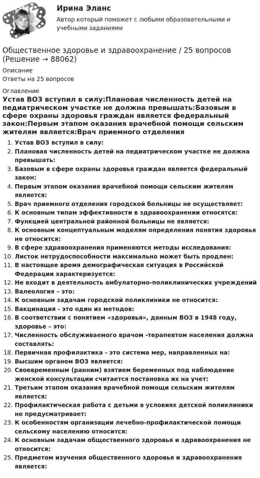     
            Описание
            Ответы на 25 вопросов 
            Оглавление
            Устав ВОЗ вступил в силу:Плановая численность детей на педиатрическом участке не должна превышать:Базовым в сфере охраны здоровья граждан является федеральный закон:Первым этапом оказания врачебной помощи сельским жителям является:Врач приемного отделения городской больницы не осуществляет:К основным типам эффективности в здравоохранении относятся:Функцией центральной районной больницы не является:К основным концептуальным моделям определения понятия здоровья не относится:В сфере здравоохранения применяются методы исследования:Листок нетрудоспособности максимально может быть продлен:В настоящее время демографическая ситуация в Российской Федерации характеризуется:Не входит в деятельность амбулаторно-поликлинических учрежденийВалеология – это:К основным задачам городской поликлиники не относится:Вакцинация - это один из методов:В соответствии с понятием «здоровья», данным ВОЗ в 1948 году, здоровье – это:Численность обслуживаемого врачом -терапевтом населения должна составлять:Первичная профилактика - это система мер, направленных на:Высшим органом ВОЗ является:Своевременным (ранним) взятием беременных под наблюдение женской консультации считается постановка их на учет:Третьим этапом оказания врачебной помощи сельским жителям является:Профилактическая работа с детьми в условиях детской поликлиники не предусматривает:К особенностям организации лечебно-профилактической помощи сельскому населению относится:К основным задачам общественного здоровья и здравоохранения не относится:Предметом изучения общественного здоровья и здравоохранения является:  
            
            
            Обществам с низким уровнем развития присуща … экономическая система, которая базируется на сосуществовании различных форм собственности при доминировании коллективной собственности, натуральном обмене, широком распространении ручного труда иОбщественное здоровье и здравоохранение / 25 вопросовОбщественное здоровье и здравоохранение/СИНЕРГИЯ//МОСАП//МОИ//МТИОбщественное мнение как социальный институтОбщественное мнение - специфическое проявление общественного сознания, выражающееся в оценках (как в устной, так и в письменной форме) и характеризующее явное (или скрытое) отношение больших социальных групп (в первую очередь большинства народа) к актуальным проблемам действительности, представляющим общественный интерес.Общественное разделение труда – это …Общественное сознание включает в себя …Общепсихологический практикум Синергия/МТИОбщепсихологический практикум Синергия/МТИОбщепсихологический практикум Синергия/МТИОбщепсихологический практикум Синергия/МТИОбщепсихологический практикум Синергия/МТИОбщепсихологический практикум Синергия/МТИ💯 Общепсихологический практикум [Тема 1-5] (ответы на тесты Синергия / МОИ / МТИ / МосАП, ноябрь 2023)