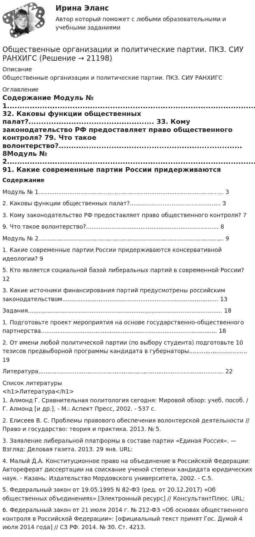      
          Описание
          Общественные организации и политические партии. ПКЗ. СИУ РАНХИГС 
          Оглавление
          Содержание  Модуль № 1...................................................................................................... 32.  Каковы функции общественных палат?.................................................. 33.  Кому законодательство РФ предоставляет право общественного контроля? 79.  Что такое волонтерство?......................................................................... 8Модуль № 2...................................................................................................... 91.  Какие современные партии России придерживаются консервативной идеологии?     95.  Кто является социальной базой либеральных партий в современной России?      123. Какие источники финансирования партий предусмотрены российским законодательством...................................................................................... 13Задания........................................................................................................... 181. Подготовьте проект мероприятия на основе государственно-общественного партнерства................................................................................................. 182. От имени любой политической партии (по выбору студента) подготовьте 10 тезисов предвыборной программы кандидата в губернаторы................................ 19Литература...................................................................................................... 22 
          Список литературы
          <h1>Литература</h1>	1.       Алмонд Г. Сравнительная политология сегодня: Мировой обзор: учеб. пособ. / Г. Алмонд [и др.]. - М.: Аспект Пресс, 2002. - 537 с. 	2.       Елисеев В. С. Проблемы правового обеспечения волонтерской деятельности // Право и государство: теория и практика. 2013. № 5.	3.       Заявление либеральной платформы в составе партии «Единая Россия». — Взгляд: Деловая газета. 2013. 29 янв. URL: 	4.       Малый Д.А. Конституционное право на объединение в Российской Федерации: Автореферат диссертации на соискание ученой степени кандидата юридических наук. - Казань: Издательство Мордовского университета, 2002. - С.5. 	5.       Федеральный закон от 19.05.1995 N 82-ФЗ (ред. от 20.12.2017) «Об общественных объединениях» [Электронный ресурс] // КонсультантПлюс. URL: 	6.       Федеральный закон от 21 июля 2014 г. № 212-ФЗ «Об основах общественного контроля в Российской Федерации»: [официальный текст принят Гос. Думой 4 июля 2014 года] // СЗ РФ. 2014. № 30. Ст. 4213. 
            
            
            Общественные блага, доступные жителям отдельного региона или города,  называют … благамиОбщественные организации и политические партии. ПКЗ. СИУ РАНХИГСОбщественный сектор - вариант №2Общественный сектор включает в себя … (укажите 2 варианта ответа)Общество, в котором большинство работающих занимается производством, хранением, переработкой и реализацией информации, – это … общество  Тип ответа: Текстовый ответ Обществознание 1 семестр (тест с ответами КОЛЛЕДЖ Синергия)💯 Обществознание (2) (все ответы на тест Синергия / МТИ / МосАП, август 2022)Общепсихологический практикумы Синергия (1-2 задания) 100 балловОбществам с низким уровнем развития присуща … экономическая система, которая базируется на сосуществовании различных форм собственности при доминировании коллективной собственности, натуральном обмене, широком распространении ручного труда иОбщественное здоровье и здравоохранение / 25 вопросовОбщественное здоровье и здравоохранение/СИНЕРГИЯ//МОСАП//МОИ//МТИОбщественное мнение как социальный институтОбщественное мнение - специфическое проявление общественного сознания, выражающееся в оценках (как в устной, так и в письменной форме) и характеризующее явное (или скрытое) отношение больших социальных групп (в первую очередь большинства народа) к актуальным проблемам действительности, представляющим общественный интерес.Общественное разделение труда – это …