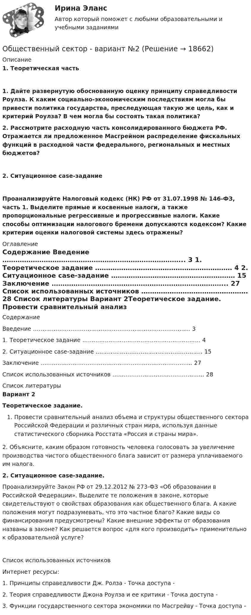     
          Описание
          1. Теоретическая часть 1. Дайте развернутую обоснованную оценку принципу справедливости Роулза. К каким социально-экономическим последствиям могла бы привести политика государства, преследующая такую же цель, как и критерий Роулза? В чем могла бы состоять такая политика?2. Рассмотрите расходную часть консолидированного бюджета РФ. Отражается ли предложенное Масгрейном распределение фискальных функций в расходной части федерального, региональных и местных бюджетов?2. Ситуационное case-задание Проанализируйте Налоговый кодекс (НК) РФ от 31.07.1998 № 146-ФЗ, часть 1. Выделите прямые и косвенные налоги, а также пропорциональные регрессивные и прогрессивные налоги. Какие способы оптимизации налогового бремени допу­скаются кодексом? Какие критерии оценки налоговой системы здесь отражены? 
          Оглавление
          	Содержание 	   Введение ………………………………………………………………………... 3   1. Теоретическое задание ……………………………………………………… 4   2. Ситуационное case-задание ………………………………………………… 15   Заключение ……………………………………………………………………... 27   Список использованных источников …………………………………………. 28  
          Список литературы
          Вариант 2Теоретическое задание. Провести сравнительный анализ объема и структуры общественного сектора Российской Федерации и различных стран мира, используя данные статистического сборника Росстата «Россия и страны мира».2. Объясните, каким образом готовность человека голосовать за увеличение производства чистого общественного блага зависит от размера уплачиваемого им налога. 2. Ситуационное case-задание. Проанализируйте Закон РФ от 29.12.2012 № 273-ФЗ «Об образовании в Российской Федерации». Выделите те положения в законе, которые свидетельствуют о свойствах образова­ния как общественного блага. А какие положения могут подра­зумевать, что это частное благо? Какие виды со финансирования предусмотрены? Какие внешние эффекты от образования названы в законе? Как решается вопрос «для кого производить» примени­тельно к образовательной услуге?Список использованных источников Интернет ресурсы:1.            Принципы справедливости Дж. Ролза - Точка доступа - 	2.                    Теория справедливости Джона Роулза и ее критики - Точка доступа - 	3.                    Функции государственного сектора экономики по Macгpeйвy - Точка доступа - 
            
            
            Общественные организации и политические партии. ПКЗ. СИУ РАНХИГСОбщественный сектор - вариант №2Общественный сектор включает в себя … (укажите 2 варианта ответа)Общество, в котором большинство работающих занимается производством, хранением, переработкой и реализацией информации, – это … общество  Тип ответа: Текстовый ответ Обществознание 1 семестр (тест с ответами КОЛЛЕДЖ Синергия)💯 Обществознание (2) (все ответы на тест Синергия / МТИ / МосАП, август 2022)Обществознание 2 Колледж. Ответы к тесту СинергияОбществам с низким уровнем развития присуща … экономическая система, которая базируется на сосуществовании различных форм собственности при доминировании коллективной собственности, натуральном обмене, широком распространении ручного труда иОбщественное здоровье и здравоохранение / 25 вопросовОбщественное здоровье и здравоохранение/СИНЕРГИЯ//МОСАП//МОИ//МТИОбщественное мнение как социальный институтОбщественное мнение - специфическое проявление общественного сознания, выражающееся в оценках (как в устной, так и в письменной форме) и характеризующее явное (или скрытое) отношение больших социальных групп (в первую очередь большинства народа) к актуальным проблемам действительности, представляющим общественный интерес.Общественное разделение труда – это …Общественное сознание включает в себя …