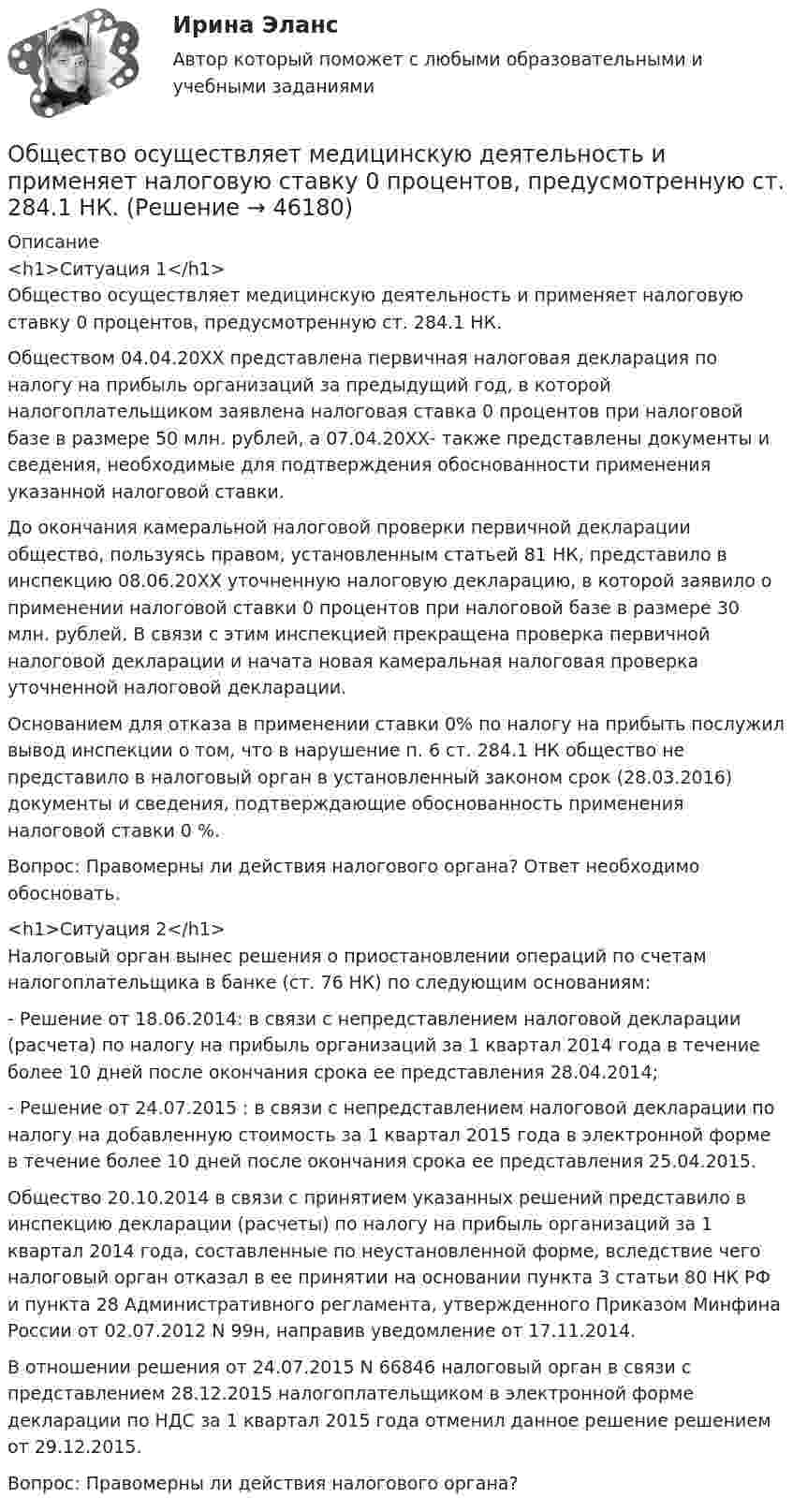      
            Описание
            <h1>Ситуация 1</h1>	Общество осуществляет медицинскую деятельность и применяет налоговую ставку 0 процентов, предусмотренную ст. 284.1 НК.	Обществом 04.04.20ХХ представлена первичная налоговая декларация по налогу на прибыль организаций за предыдущий год, в которой налогоплательщиком заявлена налоговая ставка 0 процентов при налоговой базе в размере 50 млн. рублей, а 07.04.20ХХ- также представлены документы и сведения, необходимые для подтверждения обоснованности применения указанной налоговой ставки.	До окончания камеральной налоговой проверки первичной декларации общество, пользуясь правом, установленным статьей 81 НК, представило в инспекцию 08.06.20ХХ уточненную налоговую декларацию, в которой заявило о применении налоговой ставки 0 процентов при налоговой базе в размере 30 млн. рублей. В связи с этим инспекцией прекращена проверка первичной налоговой декларации и начата новая камеральная налоговая проверка уточненной налоговой декларации.	Основанием для отказа в применении ставки 0% по налогу на прибыть послужил вывод инспекции о том, что в нарушение п. 6 ст. 284.1 НК общество не представило в налоговый орган в установленный законом срок (28.03.2016) документы и сведения, подтверждающие обоснованность применения налоговой ставки 0 %.	Вопрос: Правомерны ли действия налогового органа? Ответ необходимо обосновать. <h1>Ситуация 2</h1>	Налоговый орган вынес решения о приостановлении операций по счетам налогоплательщика в банке (ст. 76 НК) по следующим основаниям:	- Решение от 18.06.2014: в связи с непредставлением налоговой декларации (расчета) по налогу на прибыль организаций за 1 квартал 2014 года в течение более 10 дней после окончания срока ее представления 28.04.2014;	- Решение от 24.07.2015 : в связи с непредставлением налоговой декларации по налогу на добавленную стоимость за 1 квартал 2015 года в электронной форме в течение более 10 дней после окончания срока ее представления 25.04.2015.	Общество 20.10.2014 в связи с принятием указанных решений представило в инспекцию декларации (расчеты) по налогу на прибыль организаций за 1 квартал 2014 года, составленные по неустановленной форме, вследствие чего налоговый орган отказал в ее принятии на основании пункта 3 статьи 80 НК РФ и пункта 28 Административного регламента, утвержденного Приказом Минфина России от 02.07.2012 N 99н, направив уведомление от 17.11.2014.	В отношении решения от 24.07.2015 N 66846 налоговый орган в связи с представлением 28.12.2015 налогоплательщиком в электронной форме декларации по НДС за 1 квартал 2015 года отменил данное решение решением от 29.12.2015.	Вопрос: Правомерны ли действия налогового органа?  
            
            
            Общество и общественные отношенияОбщество осуществляет медицинскую деятельность и применяет налоговую ставку 0 процентов, предусмотренную ст. 284.1 НК.Общество своими ... и ограничениями определяет диапазон выбораОбщество с ограниченной ответственностью ГорИнвест (далее - общество ГорИнвест) обратилось в Арбитражный суд города Москвы с иском к федеральному государственномуОбщество с ограниченной ответственностью, желая принять участие в строительстве гидротехнического сооружения, направило в адрес публичного партнера предложение о реализации проекта государственно-частного партнерства. Общество с ограниченной ответственностью (ООО) «Бета», бизнес которого предполагает использование умственного, интеллектуального и творческого труда, имеет штат сотрудников в количестве 245 чел. Стаж на рынке - б лет. В коллективе сложилась высокаяОбщество с ограниченной ответственностью ООО «ВкусВилл» имеет сильные и слабые стороны, возможности и угрозы (см. таблицу ниже). Известны сильные и слабые стороны, возможности и угрозы для существующей интернет-стратегии ООО «ВкусВилл» Обществознание (ответы на вступительный тест МТИ/МОИ)💯 Обществознание (ответы на тест Синергия / МТИ / МосАП, июнь 2022)Обществознание СОО Тест 2 после 9 НСПКОбществознание СОО Тест 3 после 9 НСПКОбществознание СОО Тест 4 после 9 НСПКОбществознание СОО Тест 5 после 9 НСПКОбществознание (социально-экономический профиль) ответы на вступительный тест Синергия/МТИ/МОСАП