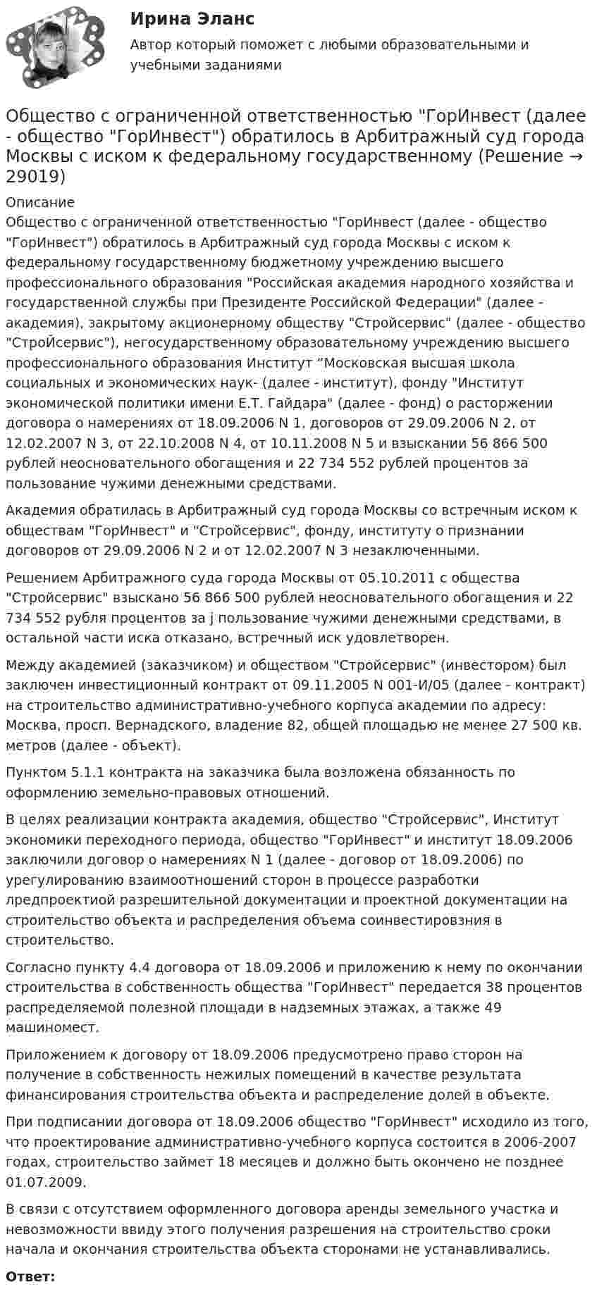      
          Описание
          	Общество с ограниченной ответственностью ГорИнвест (далее - общество ГорИнвест) обратилось в Арбитражный суд города Москвы с иском к федеральному государственному бюджетному учреждению высшего профессионального образования Российская академия народного хозяйства и государственной службы при Президенте Российской Федерации (далее - академия), закрытому акционерному обществу Стройсервис (далее - общество СтроЙсервис), негосударственному образовательному учреждению высшего профессионального образования Институт “Московская высшая школа социальных и экономических наук- (далее - институт), фонду Институт экономической политики имени Е.Т. Гайдара (далее - фонд) о расторжении договора о намерениях от 18.09.2006 N 1, договоров от 29.09.2006 N 2, от 12.02.2007 N 3, от 22.10.2008 N 4, от 10.11.2008 N 5 и взыскании 56 866 500 рублей неосновательного обогащения и 22 734 552 рублей процентов за пользование чужими денежными средствами.	Академия обратилась в Арбитражный суд города Москвы со встречным иском к обществам ГорИнвест и Стройсервис, фонду, институту о признании договоров от 29.09.2006 N 2 и от 12.02.2007 N 3 незаключенными. 	Решением Арбитражного суда города Москвы от 05.10.2011 с общества Стройсервис взыскано 56 866 500 рублей неосновательного обогащения и 22 734 552 рубля процентов за j пользование чужими денежными средствами, в остальной части иска отказано, встречный иск удовлетворен.	Между академией (заказчиком) и обществом Стройсервис (инвестором) был заключен инвестиционный контракт от 09.11.2005 N 001-И/05 (далее - контракт) на строительство административно-учебного корпуса академии по адресу: Москва, просп. Вернадского, владение 82, общей площадью не менее 27 500 кв. метров (далее - объект).	Пунктом 5.1.1 контракта на заказчика была возложена обязанность по оформлению земельно-правовых отношений.	В целях реализации контракта академия, общество Стройсервис, Институт экономики переходного периода, общество ГорИнвест и институт 18.09.2006 заключили договор о намерениях N 1 (далее - договор от 18.09.2006) по урегулированию взаимоотношений сторон в процессе разработки лредпроектиой разрешительной документации и проектной документации на строительство объекта и распределения объема соинвестировзния в строительство.	Согласно пункту 4.4 договора от 18.09.2006 и приложению к нему по окончании строительства в собственность общества ГорИнвест передается 38 процентов распределяемой полезной площади в надземных этажах, а также 49 машиномест.	Приложением к договору от 18.09.2006 предусмотрено право сторон на получение в собственность нежилых помещений в качестве результата финансирования строительства объекта и распределение долей в объекте.	При подписании договора от 18.09.2006 общество ГорИнвест исходило из того, что проектирование административно-учебного корпуса состоится в 2006-2007 годах, строительство займет 18 месяцев и должно быть окончено не позднее 01.07.2009.	В связи с отсутствием оформленного договора аренды земельного участка и невозможности ввиду этого получения разрешения на строительство сроки начала и окончания строительства объекта сторонами не устанавливались. Ответ:  
            
            
            Общество своими ... и ограничениями определяет диапазон выбораОбщество с ограниченной ответственностью ГорИнвест (далее - общество ГорИнвест) обратилось в Арбитражный суд города Москвы с иском к федеральному государственномуОбщество с ограниченной ответственностью, желая принять участие в строительстве гидротехнического сооружения, направило в адрес публичного партнера предложение о реализации проекта государственно-частного партнерства. Общество с ограниченной ответственностью (ООО) «Бета», бизнес которого предполагает использование умственного, интеллектуального и творческого труда, имеет штат сотрудников в количестве 245 чел. Стаж на рынке - б лет. В коллективе сложилась высокаяОбщество с ограниченной ответственностью ООО «ВкусВилл» имеет сильные и слабые стороны, возможности и угрозы (см. таблицу ниже). Известны сильные и слабые стороны, возможности и угрозы для существующей интернет-стратегии ООО «ВкусВилл» Общество с ограниченной ответственностью (ООО) «Галактика», бизнес которой основан на использовании разного характера труда (умственный, интеллектуальный, физический), имеет штат сотрудников 2 100 чел., из которых 800 чел. являются высококвалифицировОбщество с ограниченной ответственностью ООО «Лайт» с численностью персонала 50 чел. функционирует в небольшом городе. Какой стратегический подход к организации психологической поддержки персонала целесообразнее будет выбрать руководителю?Обществознание СОО Тест 2 после 9 НСПКОбществознание СОО Тест 3 после 9 НСПКОбществознание СОО Тест 4 после 9 НСПКОбществознание СОО Тест 5 после 9 НСПКОбществознание (социально-экономический профиль) ответы на вступительный тест Синергия/МТИ/МОСАПОбществознание - тест с ответами - Синергия  2 семестр -2022 годОбщество и общественные отношения