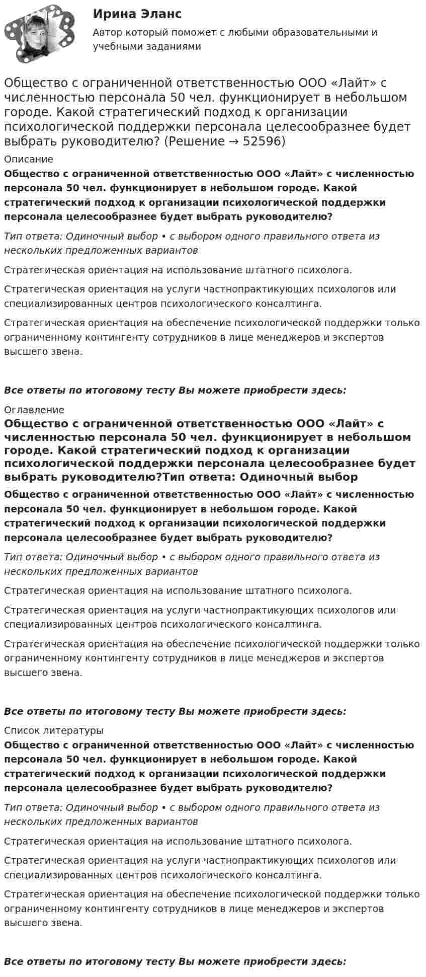      
            Описание
            Общество с ограниченной ответственностью ООО «Лайт» с численностью персонала 50 чел. функционирует в небольшом городе. Какой стратегический подход к организации психологической поддержки персонала целесообразнее будет выбрать руководителю?Тип ответа: Одиночный выбор • с выбором одного правильного ответа из нескольких предложенных вариантовСтратегическая ориентация на использование штатного психолога.Стратегическая ориентация на услуги частнопрактикующих психологов или специализированных центров психологического консалтинга.Стратегическая ориентация на обеспечение психологической поддержки только ограниченному контингенту сотрудников в лице менеджеров и экспертов высшего звена.Все ответы по итоговому тесту Вы можете приобрести здесь:  
            Оглавление
            Общество с ограниченной ответственностью ООО «Лайт» с численностью персонала 50 чел. функционирует в небольшом городе. Какой стратегический подход к организации психологической поддержки персонала целесообразнее будет выбрать руководителю?Тип ответа: Одиночный выбор • с выбором одного правильного ответа из нескольких предложенных вариантовСтратегическая ориентация на использование штатного психолога.Стратегическая ориентация на услуги частнопрактикующих психологов или специализированных центров психологического консалтинга.Стратегическая ориентация на обеспечение психологической поддержки только ограниченному контингенту сотрудников в лице менеджеров и экспертов высшего звена.Все ответы по итоговому тесту Вы можете приобрести здесь:  
            Список литературы
            Общество с ограниченной ответственностью ООО «Лайт» с численностью персонала 50 чел. функционирует в небольшом городе. Какой стратегический подход к организации психологической поддержки персонала целесообразнее будет выбрать руководителю?Тип ответа: Одиночный выбор • с выбором одного правильного ответа из нескольких предложенных вариантовСтратегическая ориентация на использование штатного психолога.Стратегическая ориентация на услуги частнопрактикующих психологов или специализированных центров психологического консалтинга.Стратегическая ориентация на обеспечение психологической поддержки только ограниченному контингенту сотрудников в лице менеджеров и экспертов высшего звена.Все ответы по итоговому тесту Вы можете приобрести здесь: 
            
            
            Общество с ограниченной ответственностью (ООО) «Галактика», бизнес которой основан на использовании разного характера труда (умственный, интеллектуальный, физический), имеет штат сотрудников 2 100 чел., из которых 800 чел. являются высококвалифицировОбщество с ограниченной ответственностью ООО «Лайт» с численностью персонала 50 чел. функционирует в небольшом городе. Какой стратегический подход к организации психологической поддержки персонала целесообразнее будет выбрать руководителю?Общество с ограниченной ответственностью (ООО) «Строй Плюс», бизнес которого основан на технологических процессах, позволяющих в полной мере использовать проектный подход к организации производства, имеет штат сотрудников 560 человек,Общество с ограниченной ответственностью (ООО) «Трейд» с численностью персонала 125 чел. функционирует в регионе с развитой инфраструктурой рынка труда. Какой стратегический подход к организации психологической поддержки персонала целесообразноОбщество с ограниченной ответственностью (ООО) «Юрист» является молодой организацией, оно существует на рынке менее года. Основным направлением деятельности компании является оказание юридических услуг. Какой вариант при выборе сегмента рынка Общество с ограниченной ответственностью отвечает по своим обязательствам ...... общество - термин, которым, начиная с XVIII в., обозначали общественные, а в узком смысле - имущественные отношенияОбществознание - тест с ответами - Синергия  2 семестр -2022 годОбщество и общественные отношенияОбщество осуществляет медицинскую деятельность и применяет налоговую ставку 0 процентов, предусмотренную ст. 284.1 НК.Общество своими ... и ограничениями определяет диапазон выбораОбщество с ограниченной ответственностью ГорИнвест (далее - общество ГорИнвест) обратилось в Арбитражный суд города Москвы с иском к федеральному государственномуОбщество с ограниченной ответственностью, желая принять участие в строительстве гидротехнического сооружения, направило в адрес публичного партнера предложение о реализации проекта государственно-частного партнерства. Общество с ограниченной ответственностью (ООО) «Бета», бизнес которого предполагает использование умственного, интеллектуального и творческого труда, имеет штат сотрудников в количестве 245 чел. Стаж на рынке - б лет. В коллективе сложилась высокая
