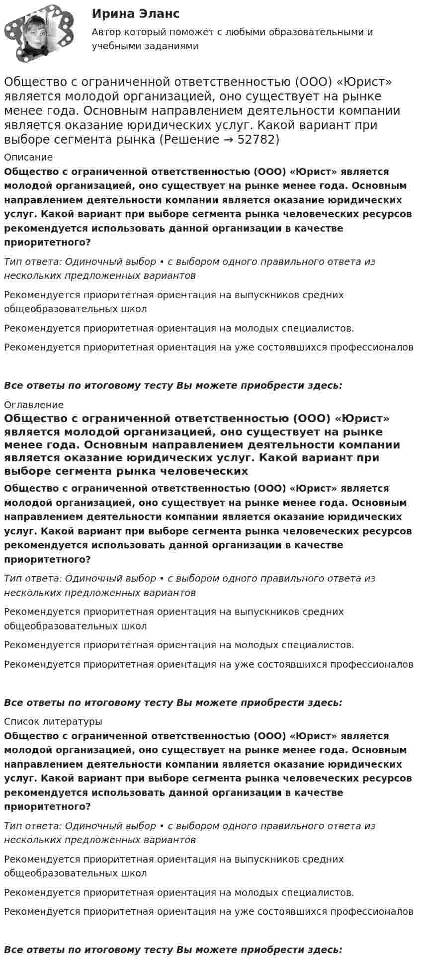      
            Описание
            Общество с ограниченной ответственностью (ООО) «Юрист» является молодой организацией, оно существует на рынке менее года. Основным направлением деятельности компании является оказание юридических услуг. Какой вариант при выборе сегмента рынка человеческих ресурсов рекомендуется использовать данной организации в качестве приоритетного?Тип ответа: Одиночный выбор • с выбором одного правильного ответа из нескольких предложенных вариантовРекомендуется приоритетная ориентация на выпускников средних общеобразовательных школРекомендуется приоритетная ориентация на молодых специалистов.Рекомендуется приоритетная ориентация на уже состоявшихся профессионаловВсе ответы по итоговому тесту Вы можете приобрести здесь:  
            Оглавление
            Общество с ограниченной ответственностью (ООО) «Юрист» является молодой организацией, оно существует на рынке менее года. Основным направлением деятельности компании является оказание юридических услуг. Какой вариант при выборе сегмента рынка человеческих ресурсов рекомендуется использовать данной организации в качестве приоритетного?Тип ответа: Одиночный выбор • с выбором одного правильного ответа из нескольких предложенных вариантовРекомендуется приоритетная ориентация на выпускников средних общеобразовательных школРекомендуется приоритетная ориентация на молодых специалистов.Рекомендуется приоритетная ориентация на уже состоявшихся профессионаловВсе ответы по итоговому тесту Вы можете приобрести здесь:  
            Список литературы
            Общество с ограниченной ответственностью (ООО) «Юрист» является молодой организацией, оно существует на рынке менее года. Основным направлением деятельности компании является оказание юридических услуг. Какой вариант при выборе сегмента рынка человеческих ресурсов рекомендуется использовать данной организации в качестве приоритетного?Тип ответа: Одиночный выбор • с выбором одного правильного ответа из нескольких предложенных вариантовРекомендуется приоритетная ориентация на выпускников средних общеобразовательных школРекомендуется приоритетная ориентация на молодых специалистов.Рекомендуется приоритетная ориентация на уже состоявшихся профессионаловВсе ответы по итоговому тесту Вы можете приобрести здесь: 
            
            
            Общество с ограниченной ответственностью (ООО) «Трейд» с численностью персонала 125 чел. функционирует в регионе с развитой инфраструктурой рынка труда. Какой стратегический подход к организации психологической поддержки персонала целесообразноОбщество с ограниченной ответственностью (ООО) «Юрист» является молодой организацией, оно существует на рынке менее года. Основным направлением деятельности компании является оказание юридических услуг. Какой вариант при выборе сегмента рынка Общество с ограниченной ответственностью отвечает по своим обязательствам ...... общество - термин, которым, начиная с XVIII в., обозначали общественные, а в узком смысле - имущественные отношенияОбщество, чья социальная структура состоит из сетей, которыми управляют  основанные на микроэлектронике информационные и коммуникационные  технологии, – это … общество   Тип ответа: Текстовый ответ Общие вопросы на собеседовании Вопросы для разминкиОбщие положения об обязательствах вследствие причинения вредаОбщество своими ... и ограничениями определяет диапазон выбораОбщество с ограниченной ответственностью ГорИнвест (далее - общество ГорИнвест) обратилось в Арбитражный суд города Москвы с иском к федеральному государственномуОбщество с ограниченной ответственностью, желая принять участие в строительстве гидротехнического сооружения, направило в адрес публичного партнера предложение о реализации проекта государственно-частного партнерства. Общество с ограниченной ответственностью (ООО) «Бета», бизнес которого предполагает использование умственного, интеллектуального и творческого труда, имеет штат сотрудников в количестве 245 чел. Стаж на рынке - б лет. В коллективе сложилась высокаяОбщество с ограниченной ответственностью ООО «ВкусВилл» имеет сильные и слабые стороны, возможности и угрозы (см. таблицу ниже). Известны сильные и слабые стороны, возможности и угрозы для существующей интернет-стратегии ООО «ВкусВилл» Общество с ограниченной ответственностью (ООО) «Галактика», бизнес которой основан на использовании разного характера труда (умственный, интеллектуальный, физический), имеет штат сотрудников 2 100 чел., из которых 800 чел. являются высококвалифицировОбщество с ограниченной ответственностью ООО «Лайт» с численностью персонала 50 чел. функционирует в небольшом городе. Какой стратегический подход к организации психологической поддержки персонала целесообразнее будет выбрать руководителю?