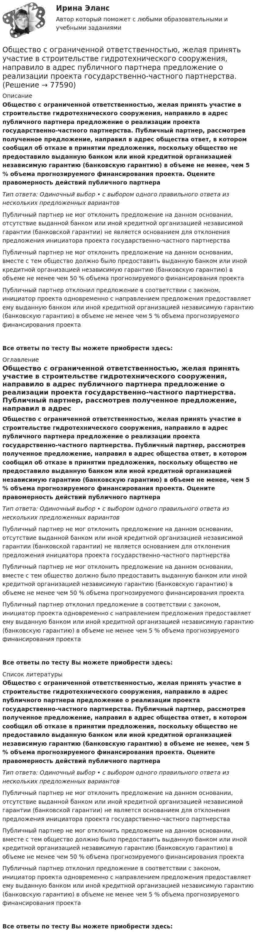      
            Описание
            Общество с ограниченной ответственностью, желая принять участие в строительстве гидротехнического сооружения, направило в адрес публичного партнера предложение о реализации проекта государственно-частного партнерства. Публичный партнер, рассмотрев полученное предложение, направил в адрес общества ответ, в котором сообщил об отказе в принятии предложения, поскольку общество не предоставило выданную банком или иной кредитной организацией независимую гарантию (банковскую гарантию) в объеме не менее, чем 5 % объема прогнозируемого финансирования проекта. Оцените правомерность действий публичного партнера Тип ответа: Одиночный выбор • с выбором одного правильного ответа из нескольких предложенных вариантовПубличный партнер не мог отклонить предложение на данном основании, отсутствие выданной банком или иной кредитной организацией независимой гарантии (банковской гарантии) не является основанием для отклонения предложения инициатора проекта государственно-частного партнерстваПубличный партнер не мог отклонить предложение на данном основании, вместе с тем общество должно было предоставить выданную банком или иной кредитной организацией независимую гарантию (банковскую гарантию) в объеме не менее чем 50 % объема прогнозируемого финансирования проектаПубличный партнер отклонил предложение в соответствии с законом, инициатор проекта одновременно с направлением предложения предоставляет ему выданную банком или иной кредитной организацией независимую гарантию (банковскую гарантию) в объеме не менее чем 5 % объема прогнозируемого финансирования проектаВсе ответы по тесту Вы можете приобрести здесь:  
            Оглавление
            Общество с ограниченной ответственностью, желая принять участие в строительстве гидротехнического сооружения, направило в адрес публичного партнера предложение о реализации проекта государственно-частного партнерства. Публичный партнер, рассмотрев полученное предложение, направил в адрес общества ответ, в котором сообщил об отказе в принятии предложения, поскольку общество не предоставило выданную банком или иной кредитной организацией независимую гарантию (банковскую гарантию) в объеме не менее, чем 5 % объема прогнозируемого финансирования проекта. Оцените правомерность действий публичного партнера Тип ответа: Одиночный выбор • с выбором одного правильного ответа из нескольких предложенных вариантовПубличный партнер не мог отклонить предложение на данном основании, отсутствие выданной банком или иной кредитной организацией независимой гарантии (банковской гарантии) не является основанием для отклонения предложения инициатора проекта государственно-частного партнерстваПубличный партнер не мог отклонить предложение на данном основании, вместе с тем общество должно было предоставить выданную банком или иной кредитной организацией независимую гарантию (банковскую гарантию) в объеме не менее чем 50 % объема прогнозируемого финансирования проектаПубличный партнер отклонил предложение в соответствии с законом, инициатор проекта одновременно с направлением предложения предоставляет ему выданную банком или иной кредитной организацией независимую гарантию (банковскую гарантию) в объеме не менее чем 5 % объема прогнозируемого финансирования проектаВсе ответы по тесту Вы можете приобрести здесь:  
            Список литературы
            Общество с ограниченной ответственностью, желая принять участие в строительстве гидротехнического сооружения, направило в адрес публичного партнера предложение о реализации проекта государственно-частного партнерства. Публичный партнер, рассмотрев полученное предложение, направил в адрес общества ответ, в котором сообщил об отказе в принятии предложения, поскольку общество не предоставило выданную банком или иной кредитной организацией независимую гарантию (банковскую гарантию) в объеме не менее, чем 5 % объема прогнозируемого финансирования проекта. Оцените правомерность действий публичного партнера Тип ответа: Одиночный выбор • с выбором одного правильного ответа из нескольких предложенных вариантовПубличный партнер не мог отклонить предложение на данном основании, отсутствие выданной банком или иной кредитной организацией независимой гарантии (банковской гарантии) не является основанием для отклонения предложения инициатора проекта государственно-частного партнерстваПубличный партнер не мог отклонить предложение на данном основании, вместе с тем общество должно было предоставить выданную банком или иной кредитной организацией независимую гарантию (банковскую гарантию) в объеме не менее чем 50 % объема прогнозируемого финансирования проектаПубличный партнер отклонил предложение в соответствии с законом, инициатор проекта одновременно с направлением предложения предоставляет ему выданную банком или иной кредитной организацией независимую гарантию (банковскую гарантию) в объеме не менее чем 5 % объема прогнозируемого финансирования проектаВсе ответы по тесту Вы можете приобрести здесь:  
            
            
            Общество с ограниченной ответственностью ГорИнвест (далее - общество ГорИнвест) обратилось в Арбитражный суд города Москвы с иском к федеральному государственномуОбщество с ограниченной ответственностью, желая принять участие в строительстве гидротехнического сооружения, направило в адрес публичного партнера предложение о реализации проекта государственно-частного партнерства. Общество с ограниченной ответственностью (ООО) «Бета», бизнес которого предполагает использование умственного, интеллектуального и творческого труда, имеет штат сотрудников в количестве 245 чел. Стаж на рынке - б лет. В коллективе сложилась высокаяОбщество с ограниченной ответственностью ООО «ВкусВилл» имеет сильные и слабые стороны, возможности и угрозы (см. таблицу ниже). Известны сильные и слабые стороны, возможности и угрозы для существующей интернет-стратегии ООО «ВкусВилл» Общество с ограниченной ответственностью (ООО) «Галактика», бизнес которой основан на использовании разного характера труда (умственный, интеллектуальный, физический), имеет штат сотрудников 2 100 чел., из которых 800 чел. являются высококвалифицировОбщество с ограниченной ответственностью ООО «Лайт» с численностью персонала 50 чел. функционирует в небольшом городе. Какой стратегический подход к организации психологической поддержки персонала целесообразнее будет выбрать руководителю?Общество с ограниченной ответственностью (ООО) «Строй Плюс», бизнес которого основан на технологических процессах, позволяющих в полной мере использовать проектный подход к организации производства, имеет штат сотрудников 560 человек,Обществознание СОО Тест 3 после 9 НСПКОбществознание СОО Тест 4 после 9 НСПКОбществознание СОО Тест 5 после 9 НСПКОбществознание (социально-экономический профиль) ответы на вступительный тест Синергия/МТИ/МОСАПОбществознание - тест с ответами - Синергия  2 семестр -2022 годОбщество и общественные отношенияОбщество осуществляет медицинскую деятельность и применяет налоговую ставку 0 процентов, предусмотренную ст. 284.1 НК.