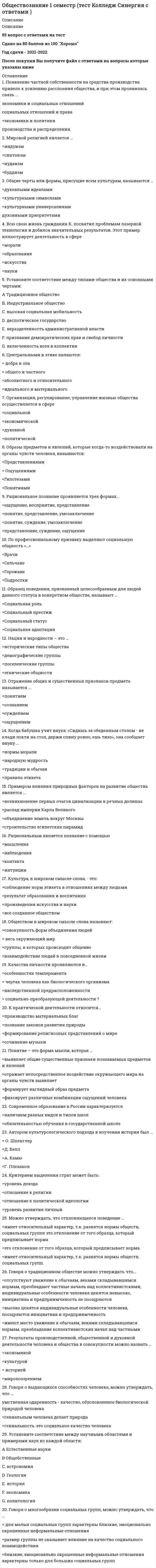     
          Описание
          84 вопроса с ответамиСдано на 80 баллов из 100 ОтличноГод сдачи 2018-2020.После покупки Вы получите файл с ответами на вопросы которые указаны ниже:***(Если нужна помощь с другими предметами или сдачей тестов онлайн, пишите в личные сообщения) 
          Оглавление
          1. Появление частной собственности на средства производства привело к усилению расслоения общества, и при этом проявилась связь ...*экономики и социальных отношений*социальных отношений и права. *экономики и политики *производства и распределения.2. Мировой религией является …*индуизм*синтоизм*иудаизм*буддизм3. Общие черты или формы, присущие всем культурам, называются …*духовными идеалами*культурными символами*культурными универсалиями*духовными приоритетами4. Всю свою жизнь гражданин К. посвятил проблемам лазерной технологии и добился значительных результатов. Этот пример иллюстрирует деятельность в сфере*морали*образования*искусства*науки5. Установите соответствие между типами общества и их основными чертами: А Традиционное обществоВ. Индустриальное общество C. высокая социальная мобильность D. деспотическое государство E. неразделенность административной власти F. признание демократических прав и свобод личности G. включенность всех в коллектив6. Центральными в этике являются: *добра и зла*общего и частного *абсолютного и относительного *идеального и материального7. Организация, регулирование, управление жизнью общества осуществляется в сфере*социальной *экономической *духовной*политической8. Образы предметов и явлений, которые когда-то воздействовали на органы чувств человека, называются: *Представлениями*Ощущениями *Гипотезами*Понятиями 9. Рациональное познание проявляется трех формах... *ощущение, восприятие, представление *понятие, представление, умозаключение *понятие, суждение, умозаключение *представление, суждение, ощущение10. По профессиональному признаку выделяют социальную общность «…»*Врачи*Сельчане*Горожане*Подростки 11. Образец поведения, признанный целесообразным для людей данного статуса в конкретном обществе, называют ...*Социальная роль *Социальный престиж*Социальный статус*Социальная адаптация12. Нации и народности – это …*исторические типы общества*демографические группы*поселенческие группы*этнические общности13. Отражение общих и существенных признаков предмета называется ...*понятием*сознанием*суждением*ощущением14. Когда бабушка учит внука: «Сидишь за обеденным столом - не клади локти на стол, держи спину ровно, ешь тихо», она сообщает внуку ...*нормы морали*народную мудрость*традиции и обычаи*правила этикета15. Примером влияния природных факторов на развитие общества является ... *возникновение первых очагов цивилизации в речных долинах*распад империи Карла Великого *объединение земель вокруг Москвы *строительство египетских пирамид16. Рациональным является познание с помощью*мышления *наблюдения *контакта *интуиции17. Культура, в широком смысле слова, - это:*соблюдение норм этикета в отношениях между людьми*результат образования и воспитания*произведения искусства и науки*все созданное обществом18. Обществом в широком смысле слова называют:*совокупность форм объединения людей*весь окружающий мир *группы, в которых происходит общение *взаимодействие людей в повседневной жизни19. Качества личности проявляются в… *особенностях темперамента*чертах человека как биологического организма *наследственной предрасположенности*социально-преобразующей деятельности20. К практической деятельности относится… *производство материальных благ*познание законов развития природы *формирование религиозных представлений о мире *сочинение музыки21. Понятие – это форма мысли, которая … *выявляет общие существенные признаки познаваемых предметов и явлений *отражает непосредственное воздействие окружающего мира на органы чувств выявляет *формирует наглядный образ предмета*фиксирует различные комбинации ощущений человека22. Современное образование в России характеризуется*наличием разных видов и типов школ *обязательностью обучения в государственной школе 23. Автором культyрологического подхода в изучении истории был ... *О. Шпенглер *Д. Белл*А. Камю*Г. Плеханов24. Критерием выделения страт может быть:*уровень дохода*отношение к религии *отношение к политической идеологии *уровень развития личны25. Можно утверждать, что отклоняющееся поведение ... *имеет относительный характер, т.к. разнятся нормы обществ, социальных группе это отклонение от того образца, который предписывает норма*это отклонение от того образца, который предписывает норма. *имеет относительный характер, т.к. разнятся нормы обществ, социальных групп.26. Говоря о традиционном обществе можно утверждать что… *отсутствуют уважение к обычаям, веками складывавшимся нормам, преобладают частные начала над коллективистскими, индивидуальные особенности человека ценятся невысоко, инициатива и предприимчивость не поощряются *высоко ценятся индивидуальные особенности человека, поощряются инициатива ипредприимчивость *имеют место уважение к обычаям, веками складывавшимся нормам, преобладание коллективистских начал над частными 27. Результаты производственной, общественной и духовной деятельности человека и общества в совокупности можно назвать ... *экономикой *культурой *историей *мировоззрением 28. Говоря о выдающихся способностях человека, можно утверждать, что ...*умственная одаренность - качество, обусловленное биологической природой человека*гениальным человека делает природа *гениальность-это социальное качество человека 29. Установите соответствие между научными областями и примерами наук из каждой области: А Естественные науки В Общебственные  C.астрономия D. геологияE.история F. экономика G. политология30. Говоря о многообразии социальных групп, можно утверждать, что ... *для малых социальных групп характерны близкие, эмоционально окрашенные неформальные отношения *размер группы не оказывает влияние на качество социального взаимодействия *близкие, эмоционально окрашенные неформальные отношения характерны только для больших социальных групп31. Человек может определить, каков он, *самостоятельно, даже не интересуясь мнением других людей о себе *как сравнивая себя с другими, так и самостоятельно, не интересуясь мнением других*людей о себе сравнивая себя с другими людьми 32. К потребностям человека, обусловленным его биологической природой, относятся потребности в *<u>самосохранении </u>*самообразовании *самореализации *самопознании 33. Проявлением отклоняющегося поведения можно считать: *работу по трудовому договору *издание сборника стихов *общение в социальной сети *совершение преступления34. Говоря о массовой культуре, можно утверждать, что *в массовой культуре произведения литературы, живописи кинематографа рассматриваются, прежде всего, как предметы потребления, приносящие при продаже прибыль *массовая культура имеет элитарный характер *коммерциализация массовой культуры позволяет ее творцам не учитывать в своей деятельности вкусы и запросы массовой аудитории 35. Говоря о жизни человека в обществе, можно утверждать, что *личность может формироваться только в человеческом обществе *личность человека может формироваться и вне человеческого общества *в человеке самой природой заложено умение жить в обществе36. Индивидуальность - это ... *неповторимое своеобразие как природного, так и общественного в человеке *специфические черты, присущие человеку как биологическому организму *темперамент человека, его характер совокупность человеческих потребностей и способностей 37. К отличительным признакам понятия «личность» можно отнести *способность брать ответственность на себя *сознание и мышление наличие физических потребностей *членораздельная речь 38. Можно утверждать, что человек ... *не остается частью природного мира, но развивается в процессе социальной и культурной эволюции *развивается в процессе социальной и культурной эволюции и при этом остается частью природного мира *остается частью природного мира, а не развивается е процессе социальной и культурной эволюции 39. Говоря о роли науки в обществе, можно утверждать, что наука ... *выполняет непосредственную функцию производительной силы общества *является формой духовной культуры *осуществляет познание и объяснение устройства мира и законов его развития 40. Социальная роль - это ...*определенная модель поведения, которая должна отвечать ожиданиям окружающих *степень признания достоинств личности оценка, которую общество дает статусу личности или должности41. И чувственное, и рациональное познание ... *формирует знания и представления о предмете *использует логические умозаключения *начинается с ощущения *дает наглядный образ предмета42. Неверно, что термин «...» имеет отношение к традиционному обществу *ручной труд *сословия *индивидуальный труд *автоматизация *монархия43. Говоря о роли религии в обществе, можно утверждать, что религия ... *способствует осмыслению места человека в мире *упорядочивает определенным образом помыслы стремления людей *жестко регулирует социальное поведение человека44. К духовной культуре можно отнести ... *традиции *технику *украшения *орудия труда45. Говоря о духовной культуре, можно утверждать, что она ... * сотворена разумом и чувствами *представляет собой наименее чутко реагирующую на внешние воздействия облапь культуры *является неотъемлемой составляющей любых социальных институтов46. Установите соответствие между видами социальных норм и примерами норм каждого вида: A. Нормы морали В. Традиции С. старшекурсники помогли первокурснику найти потерянные вещи D. ежегодно в школе проходит театральный фестиваль E. несовершеннолетний устроился на работу в каникулы, чтобы помочь родителям собрать деньги на печение сестры F. по выходным вся семья собирается на воскресный обед G. студенты после уроков помогли пожилым людям по хозяйству*A-С,E,G*B- D,F47. Признаком, отличающим человека от животного, является …*целеполагание*приспособление к среде обитания*взаимодействие с окружающим миром*проявление активности48. Говоря об этносе, можно утверждать, что ... *при формировании этноса значительную роль играет общность территории *при формировании этноса значительную роль играет общность территории языка *к признакам этнической общности относится ее суверенитет49. Обществом в широком смысле слова называют ... *объединение людей по интересам *жителей той или иной страны *сообщество людей, существующее на определенном историческом этапе *совокупность форм объединения людей50. Труд, в отличие от общения, …*является потребностью человека*непосредственно преобразует предметы окружающей среды*может доставлять человеку удовольствие*предполагает наличие цели51. … - это общность людей, для которой характерны такие признаки, как единство языка и культуры, единый экономический механизм, хозяйственная сплоченность и общность исторического пути52. Деятельность, в отличие от общения, …*предполагает наличие цели*непосредственно преобразует предметы окружающей среды*является потребностью человека*может доставлять человеку удовольствие53. Неверно, что мораль можно определить как …*узаконенную справедливость*форму общественного сознания, в которой отражаются этические качества социальной действительности*систему норм и правил, регулирующих поведение людей*форму нормативно-оценочной ориентированности индивида54. Организация, регулирование, управление жизнью общества осуществляется в … сфере*политической*социальной*экономической*духовной55. Выполнение социальных норм обеспечивается, в том числе, …*религиозными догматами*силой общественного мнения*внутренним убеждением, нравственными принципами человека56. Тот факт, что крестоносцы привезли в Европу с Востока ряд культурных норм (например, привычку мыть руки перед едой), свидетельствует о такой тенденции в развитии культуры, как ... *сохранение самобытности *возрождение традиций *национальная изоляция *взаимное обогащение57. Говоря о проявлении индивидуального и общественного е человеке, можно утверждать, что ... *индивидуальное и общественное в человеке - результат биологической эволюции *индивидуальное и общественное развитие человека никак не связаны друг с другом *это связанные, но не идентичные стороны человеческой личности58. K критериям истины относят …*соответствие законам логики*опыт и практику*соответствие господствующему в обществе учению*мнение руководства59. Отражение общих и существенных признаков предмета называется …*понятием*ощущением*сознанием*суждением60. Можно утверждать, что отклоняющееся поведение …*это отклонение от того образца, который предписывает норма*имеет относительный характер, т.к. разнятся нормы обществ, социальных групп*несет сугубо негативный характер61. K экзистенциальным относятся потребности в …*самоуважении*познании*комфорте*общении62. Современное образование в PФ характеризуется …*отсутствием государственных школ установленного образца*обязательностью обучения в государственной школе*наличием разных типов и видов школ63. Установите соответствие между видами деятельности и особенностями их проявления: A. Игра B. ОбщениеC. Труд D. создание необходимых людям благ E. наличие воображаемой обстановки F. обязательное использование языка G. необходимость специальной подготовки64. Центральными в этике являются понятия …*добра и зла*общего и частного*идеального и материального*абсолютного и относительного65. Говоря o свободе человека, можно утверждать, что она …*возможна в условиях общественных связей и взаимодействий*является синонимом вседозволенности*невозможна в условиях общественных связей и взаимодействий*не является синонимом вседозволенности66. Говоря o многообразии социальных групп, можно утверждать, что …*для малых социальных групп характерны близкие, эмоционально окрашенные неформальные отношения*размер группы не оказывает влияние на качество социального взаимодействия*близкие, эмоционально окрашенные неформальные отношения характерны только для больших социальных групп67. … отличает религию как феномен культуры*Эстетическое освоение окружающего мира*Достоверное долгосрочное прогнозирование развития мира*Описание и объяснение природных и социальных явлений*Утверждение идеи сотворенности мира68. Понятие – это форма мысли, которая …*формирует наглядный образ предмета*отражает непосредственное воздействие окружающего мира на органы чувств*фиксирует различные комбинации ощущений человека*выявляет общие существенные признаки познаваемых предметов и явлений69. Говоря o традиционном обществе, можно утверждать, что …*в нем обществе высоко ценятся индивидуальные способности человека, поощряются инициатива и предприимчивость*имеет место преобладание коллективных начал над частными*имеет место уважение к обычаям, веками складывавшимся нормам,70. Проявлением отклоняющегося поведения можно считать …*совершение преступления*работу по трудовому договору*издание сборника стихов*общение в социальной сети71. Говоря о путях и формах общественного развития, можно утверждать, что в … *традиционном обществе право как регулятор общественных отношений еще не сложилось, его место занимали неписаные традиции и обычаи *традиционном обществе уже сложилось право как регулятор общественных отношений *постиндустриальном обществе завершается промышленный переворот, формируется массовое производство 72. Говоря о свободе человека, можно утверждать, что она … *является синонимом вседозволенности *не является синонимом вседозволенности *невозможна в условиях общественных связей и взаимодействий *возможна в условиях общественных связей и взаимодействий73. Деятельность человека и поведение животного характеризуются … *выдвижением целей *механизмом самоконтроля *осознанным выбором средств *удовлетворением потребностей74. Одним из принципов российского образования является …*запрещение дискриминации в сфере образования*гуманитаризация российского образования*обязательность высшего профессионального образования75. … среда – это природа, которая окружает человека и от которой во многом зависит его существование76. Можно утверждать, что социальный контроль – это … *совокупность всех норм, которые определяют поведение человека в обществе, упорядочивают взаимоотношения между людьми *особый механизм поддержания общественного порядка *система наблюдения за поведением социальных групп77. Понятия «развитие», «взаимодействие элементов» характеризуют общество как … *динамичную систему*часть природы *весь окружающий материальный мир*взаимодействие людей в социальных группах78. Общество способно к . *самоорганизации, но не способно к саморазвитию *саморазвитию и самоорганизации *саморазвитию, но неспособно к самоорганизации79. Можно утверждать, что мораль … *это особые духовные правила, которыми государство регулирует поведение человека *опирается на представления человека о прекрасном и безобразном *есть атрибут религиозной деятельности80. Говоря о процессах в обществе в эпоху глобализации, можно утверждать, что … *все глобальные процессы являются следствием усиления международных контактов *развитие массовой коммуникации делает современный мир целостным<u> </u>*развитие массовой коммуникации не влияет на целостность современного мира81. Говоря о глобальных проблемах человечества, можно утверждать, что …*сегодня существует реальная угроза выживанию человечества как биологического вида *в целях выживания человечество должно серьезно заняться сохранностью окружающей среды *в современных условиях развития цивилизации проблемы выживания человечества как биологического вида не существует82. Наука об обществе, системах, составляющих его, закономерностях его функционирования и развития, социальных институтах, отношениях и общностях – …83. Для определения социальной структуры общества … *значимы физические данные людей *значимы особенности темперамента людей *значимы умственные способности людей *значим уровень образования людей84. Рациональное познание, в отличие от чувственного, … *расширяет знания об окружающем мире *формирует наглядный образ предмета*осуществляется в форме ощущений и восприятий *использует логические умозаключения 
            
            
            Обществознание (1) тест с ответами СинергияОбществознание (2) тест с ответами Синергия Обществознание (ответы на вступительный тест Синергия)Обществознание. Ответы на тест. Результат 89%.Обществознание (тест Колледж Синергия с ответами, ответы на 85 вопросов)Общество отличающееся наибольшей гибкостью социальных структур, высоким уровнем развития производительных сил:Общество, состояние общества, структура общества, обычаи, исторические места, отдых – относятся к …Общая психология (Тест с ответами Синергия, семестр 2)Общая формула гомологического ряда предельных альдегидов и кетонов: …Общая энергетика Ответы Синергия📝Тесты 100 балловОбщее число `sigma` - и `pi` - связей в молекуле `Cl_2 O_7` равноОбщее число `sigma` - и `pi` - связей в молекуле `N_2 O_5` равно____- общение-это общение без использования языка, при помощи мимики и жестов. это позы, взгляд человека, все то, что называется языком жестовОбщественное здоровье и здравоохранение (тест с ответами Синергия) 