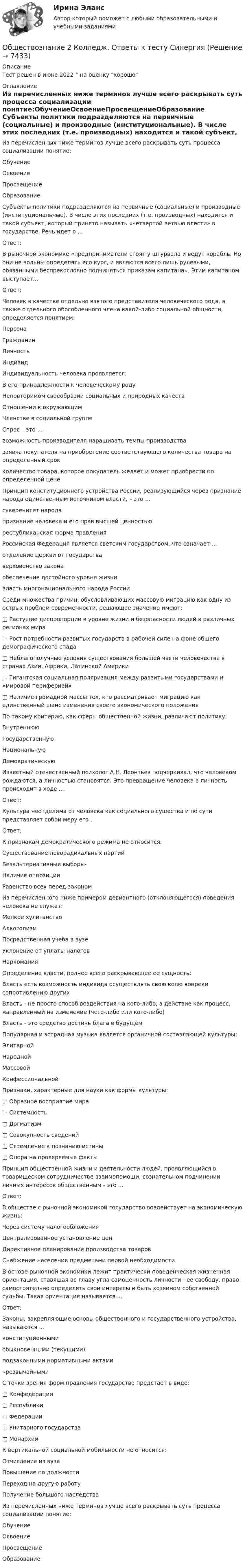     
          Описание
          Тест решен в июне 2022 г на оценку хорошо 
          Оглавление
          Из перечисленных ниже терминов лучше всего раскрывать суть процесса социализации понятие:ОбучениеОсвоениеПросвещениеОбразование Субъекты политики подразделяются на первичные (социальные) и производные (институциональные). В числе этих последних (т.е. производных) находится и такой субъект, который принято называть «четвертой ветвью власти» в государстве. Речь идет о ...Ответ: В рыночной экономике «предприниматели стоят у штурвала и ведут корабль. Но они не вольны определять его курс, и являются всего лишь рулевыми, обязанными беспрекословно подчиняться приказам капитана». Этим капитаном выступает...Ответ: Человек в качестве отдельно взятого представителя человеческого рода, а также отдельного обособленного члена какой-либо социальной общности, определяется понятием:ПерсонаГражданинЛичностьИндивид Индивидуальность человека проявляется:В его принадлежности к человеческому родуНеповторимом своеобразии социальных и природных качествОтношении к окружающимЧленстве в социальной группе Спрос – это …возможность производителя наращивать темпы производствазаявка покупателя на приобретение соответствующего количества товара на определенный срокколичество товара, которое покупатель желает и может приобрести по определенной цене Принцип конституционного устройства России, реализующийся через признание народа единственным источником власти, – это …суверенитет народапризнание человека и его прав высшей ценностьюреспубликанская форма правления Российская Федерация является светским государством, что означает …отделение церкви от государстваверховенство законаобеспечение достойного уровня жизнивласть многонационального народа России Среди множества причин, обусловливающих массовую миграцию как одну из острых проблем современности, решающее значение имеют:□ Растущие диспропорции в уровне жизни и безопасности людей в различных регионах мира□ Рост потребности развитых государств в рабочей силе на фоне общего демографического спада□ Неблагополучные условия существования большей части человечества в странах Азии, Африки, Латинской Америки□ Гигантская социальная поляризация между развитыми государствами и «мировой периферией»□ Наличие громадной массы тех, кто рассматривает миграцию как единственный шанс изменения своего экономического положения По такому критерию, как сферы общественной жизни, различают политику:ВнутреннююГосударственнуюНациональнуюДемократическую Известный отечественный психолог А.Н. Леонтьев подчеркивал, что человеком рождаются, а личностью становятся. Это превращение человека в личность происходит в ходе ...Ответ: Культура неотделима от человека как социального существа и по сути представляет собой меру его .Ответ: К признакам демократического режима не относится:Существование леворадикальных партийБезальтернативные выборы-Наличие оппозицииРавенство всех перед законом Из перечисленного ниже примером девиантного (отклоняющегося) поведения человека не служат:Мелкое хулиганствоАлкоголизмПосредственная учеба в вузеУклонение от уплаты налоговНаркомания Определение власти, полнее всего раскрывающее ее сущность:Власть есть возможность индивида осуществлять свою волю вопреки сопротивлению другихВласть - не просто способ воздействия на кого-либо, а действие как процесс, направленный на изменение (чего-либо или кого-либо)Власть - это средство достичь блага в будущем Популярная и эстрадная музыка является органичной составляющей культуры:ЭлитарнойНароднойМассовойКонфессиональной Признаки, характерные для науки как формы культуры:□ Образное восприятие мира□ Системность□ Догматизм□ Совокупность сведений□ Стремление к познанию истины□ Опора на проверяемые факты Принцип общественной жизни и деятельности людей, проявляющийся в товарищеском сотрудничестве взаимопомощи, сознательном подчинении личных интересов общественным - это ...Ответ: В обществе с рыночной экономикой государство воздействует на экономическую жизнь:Через систему налогообложенияЦентрализованное установление ценДирективное планирование производства товаровСнабжение населения предметами первой необходимости В основе рыночной экономики лежит практически поведенческая жизненная ориентация, ставящая во главу угла самоценность личности - ее свободу, право самостоятельно определять свои интересы и быть хозяином собственной судьбы. Такая ориентация называется ...Ответ: Законы, закрепляющие основы общественного и государственного устройства, называются ...конституционнымиобыкновенными (текущими)подзаконными нормативными актамичрезвычайными С точки зрения форм правления государство предстает в виде:□ Конфедерации□ Республики□ Федерации□ Унитарного государства□ Монархии К вертикальной социальной мобильности не относится:Отчисление из вузаПовышение по должностиПереход на другую работуПолучение большого наследства Из перечисленных ниже терминов лучше всего раскрывать суть процесса социализации понятие:ОбучениеОсвоениеПросвещениеОбразование  
            
            
            💯 Обществознание (2) (все ответы на тест Синергия / МТИ / МосАП, август 2022)Обществознание 2 Колледж. Ответы к тесту Синергия💯 Обществознание (2) (ответы на тест Синергия / МТИ / МосАП, июнь 2022)Обществознание (Обучение)Обществознание.ои(dor) тест с ответами КОЛЛЕДЖ Синергия/МОИ/ МТИ /МОСАПОбществознание (ответы на вступительный тест МТИ/МОИ)💯 Обществознание (ответы на тест Синергия / МТИ / МосАП, июнь 2022)Общественное разделение труда – это …Общественное сознание включает в себя …Общественные блага, доступные жителям отдельного региона или города,  называют … благамиОбщественные организации и политические партии. ПКЗ. СИУ РАНХИГСОбщественный сектор - вариант №2Общественный сектор включает в себя … (укажите 2 варианта ответа)Общество, в котором большинство работающих занимается производством, хранением, переработкой и реализацией информации, – это … общество  Тип ответа: Текстовый ответ 