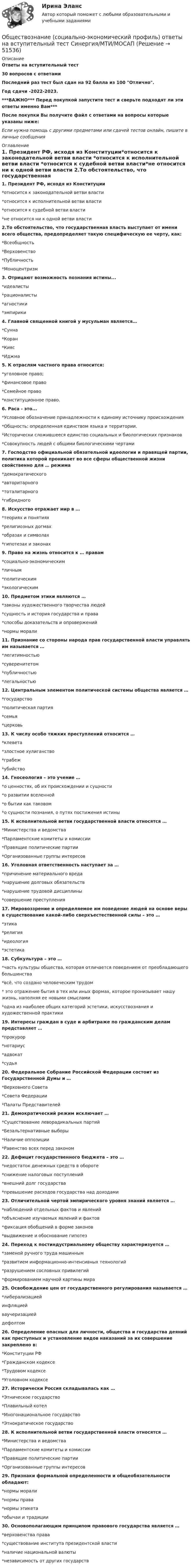     
            Описание
            Ответы на вступительный тест30 вопросов с ответамиПоследний раз тест был сдан на 92 балла  из 100 Отлично.Год сдачи -2022-2023.***ВАЖНО*** Перед покупкой запустите тест и сверьте подходят ли эти ответы именно Вам***После покупки Вы получите файл с ответами на вопросы которые указаны ниже:Если нужна помощь с другими предметами или сдачей тестов онлайн, пишите в личные сообщения  
            Оглавление
            1. Президент РФ, исходя из Конституции*относится к законодательной ветви власти *относится к исполнительной ветви власти *относится к судебной ветви власти*не относится ни к одной ветви власти  2.То обстоятельство, что государственная власть выступает от имени всего общества, предопределяет такую специфическую ее черту, как:*Всеобщность*Верховенство*Публичность*Моноцентризм3. Отрицают возможность познания истины... *идеалисты *рационалисты *агностики *эмпирики4. Главной священной книгой у мусульман является…*Сунна *Коран*Кияс*Иджма 5. К отраслям частного права относится: *уголовное право; *финансовое право*Семейное право*конституционное право.6. Раса - это... *Условное обозначение принадлежности к единому источнику происхождения *Общность: определенная единством языка и территории. *Исторически сложившееся единство социальных и биологических признаков *Совокупность людей с общими биологическими чертами 7. Господство официальной обязательной идеологии и правящей партии, политика которой проникает во все сферы общественной жизни свойственно для … режима*демократического*авторитарного*тоталитарного *гибридного8. Искусство отражает мир в …*теориях и понятиях*религиозных догмах *образах и символах *гипотезах и законах9. Право на жизнь относится к … правам*социально-экономическим*личным *политическим*экологическим10. Предметом этики являются …*законы художественного творчества людей*сущность и история государства и права*способы доказательств и опровержений*нормы морали 11. Признание со стороны народа прав государственной власти управлять им называется …*легитимностью *суверенитетом*публичностью*легальностью12. Центральным элементом политической системы общества является …*государство *политическая партия*семья*церковь 13. К числу особо тяжких преступлений относится …*клевета*злостное хулиганство*грабеж*убийство  14. Гносеология – это учение …*о ценностях, об их происхождении и сущности*о развитии вселенной*о бытии как таковом*о сущности познания, о путях постижения истины 15. К исполнительной ветви государственной власти относятся …*Министерства и ведомства *Парламентские комитеты и комиссии*Правящие политические партии*Организованные группы интересов 16. Уголовная ответственность наступает за …*причинение материального вреда*нарушение долговых обязательств*нарушение трудовой дисциплины*совершение преступления 17. Мировоззрение и определяемое им поведение людей на основе веры в существование какой-либо сверхъестественной силы – это …*этика*религия  *идеология*эстетика 18. Субкультура – это …*часть культуры общества, которая отличается поведением от преобладающего большинства *всё, что создано человеческим трудом* это отражение бытия в тех или иных формах, которое пронизывает нашу жизнь, наполняя ее новыми смыслами*одна из наиболее общих категорий эстетики, искусствознания и художественной практики19. Интересы граждан в суде и арбитраже по гражданским делам представляет … *прокурор*нотариус*адвокат *судья20. Федеральное Собрание Российской Федерации состоит из Государственной Думы и …*Верховного Совета *Совета Федерации *Палаты Представителей 21. Демократический режим исключает …*Существование леворадикальных партий *Безальтернативные выборы*Наличие оппозиции*Равенство всех перед законом 22. Дефицит государственного бюджета – это …*недостаток денежных средств в обороте*снижение налоговых поступлений*внешний долг государства  *превышение расходов государства над доходами 23. Отличительной чертой эмпирического уровня знаний является …*наблюдений отдельных фактов и явлений *объяснение изучаемых явлений и фактов*фиксация обобщений в форме законов*выдвижение и обоснование гипотез 24. Переход к постиндустриальному обществу характеризуется …*заменой ручного труда машинным *развитием информационно-интенсивных технологий *разрушением сословных привилегий*формированием научной картины мира 25. Освобождение цен от государственного регулирования называется …*либерализацией инфляциейваучеризациейдефолтом26. Определение опасных для личности, общества и государства деяний как преступных и установление видов наказаний за их совершение закреплено в:*Конституции РФ*Гражданском кодексе*Трудовом кодексе*Уголовном кодексе  27. Исторически Россия складывалась как …*Этническое государство*Плавильный котел*Многонациональное государство *Этнократическое государство28. К исполнительной ветви государственной власти относятся …*Министерства и ведомства *Парламентские комитеты и комиссии*Правящие политические партии*Организованные группы интересов 29. Признаки формальной определенности и общеобязательности обладают:*нормы морали*нормы права *нормы этикета*обычаи и традиции 30. Основополагающим принципом правового государства является …*верховенства права *существование института президентской власти*наличие национальной валюты*независимость от других государств 
            
            
            Обществознание СОО Тест 5 после 9 НСПКОбществознание (социально-экономический профиль) ответы на вступительный тест Синергия/МТИ/МОСАПОбществознание - тест с ответами - Синергия  2 семестр -2022 годОбщество и общественные отношенияОбщество осуществляет медицинскую деятельность и применяет налоговую ставку 0 процентов, предусмотренную ст. 284.1 НК.Общество своими ... и ограничениями определяет диапазон выбораОбщество с ограниченной ответственностью ГорИнвест (далее - общество ГорИнвест) обратилось в Арбитражный суд города Москвы с иском к федеральному государственному💯 Обществознание (2) (ответы на тест Синергия / МТИ / МосАП, июнь 2022)Обществознание (Обучение)Обществознание.ои(dor) тест с ответами КОЛЛЕДЖ Синергия/МОИ/ МТИ /МОСАПОбществознание (ответы на вступительный тест МТИ/МОИ)💯 Обществознание (ответы на тест Синергия / МТИ / МосАП, июнь 2022)Обществознание СОО Тест 2 после 9 НСПКОбществознание СОО Тест 3 после 9 НСПК