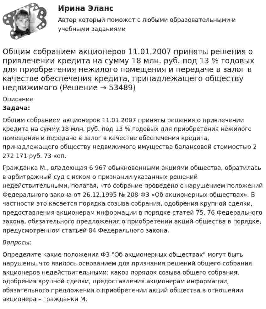      
            Описание
            Задача:Общим собранием акционеров 11.01.2007 приняты решения о привлечении кредита на сумму 18 млн. руб. под 13 % годовых для приобретения нежилого помещения и передаче в залог в качестве обеспечения кредита, принадлежащего обществу недвижимого имущества балансовой стоимостью 2 272 171 руб. 73 коп.Гражданка М., владеющая 6 967 обыкновенными акциями общества, обратилась в арбитражный суд с иском о признании указанных решений недействительными, полагая, что собрание проведено с нарушением положений Федерального закона от 26.12.1995 № 208-ФЗ «Об акционерных обществах». В частности это касается порядка созыва собрания, одобрения крупной сделки, предоставления акционерам информации в порядке статей 75, 76 Федерального закона, обязательного предложения о приобретении акций общества в порядке, предусмотренном статьей 84 Федерального закона.Вопросы:Определите какие положения ФЗ Об акционерных обществах могут быть нарушены, что явилось основанием для признания решений общего собрания акционеров недействительными: каков порядок созыва общего собрания, одобрения крупной сделки, предоставления акционерам информации, обязательного предложения о приобретении акций общества в отношении акционера – гражданки М.  
            
            
            Общий рынок состоит из двух взаимозаменяемых товаров. Равновесие на каждом из рынков описано векторами цен Pxи Py.Общим собранием акционеров 11.01.2007 приняты решения о привлечении кредита на сумму 18 млн. руб. под 13 % годовых для приобретения нежилого помещения и передаче в залог в качестве обеспечения кредита, принадлежащего обществу недвижимого Общую типологию культур формулирует ...Объединение в единое целое компонентов (факторов), которые способствуют развитию обучающихся и педагогов в их непосредственном взаимодействии, – это … процесс Объединение двух почтовых филиалов и сортировочный центр в единую сеть оптоволокном.Объединение нескольких квартир с лестничной клеткой, называется:Объединение «Продимпорт» обратилось в арбитражный суд Тюменской области с исковым заявлением к товариществу «Сигма» и Тюменскому объединению «Запсибпродторг» о взыскании 2 мил. Руб., недоплаченных «Сигмой» по счету за импортный сок по мотиву завышения цены.Общий вопрос правильно образован в предложении …  What has she got?  Has she got a book?  She has got a book, doesn t she?  Has she got a book or a dictionary?Общий инновационный менеджмент включает …💯 Общий и стратегический менеджмент.ои(dor) (ответы на тест Синергия / МОИ / МТИ / МосАП, октябрь 2023)💯 Общий и стратегический менеджмент.ои(dor) (ответы на тест Синергия / МОИ / МТИ / МосАП, сентябрь 2023)💯 Общий и стратегический менеджмент.ои(dor) (ответы на тест Синергия / МОИ / МТИ / МосАП, январь 2024)«Общий план аудита основных средств»﻿ Проверяемая организация: АО «НЗПП с ОКБ» Период аудита: 18.04.2018-28.04.2018 гг. Количество человеко-часов: 80 часовОбщий психологический практикум