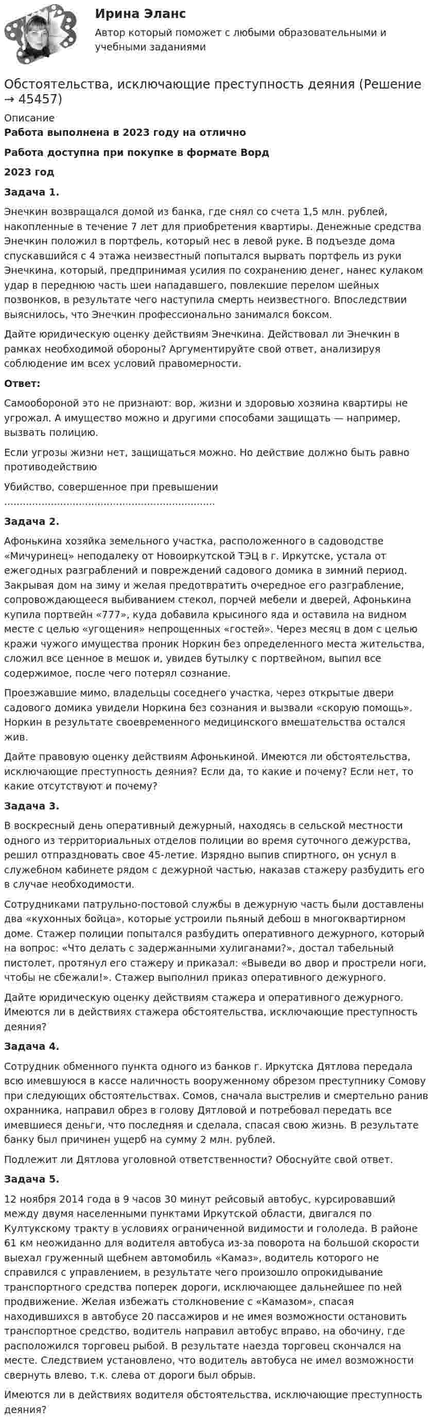      
            Описание
            Работа выполнена в 2023 году на отличноРабота доступна при покупке в формате Ворд2023 год Задача 1.	Энечкин возвращался домой из банка, где снял со счета 1,5 млн. рублей, накопленные в течение 7 лет для приобретения квартиры. Денежные средства Энечкин положил в портфель, который нес в левой руке. В подъезде дома спускавшийся с 4 этажа неизвестный попытался вырвать портфель из руки Энечкина, который, предпринимая усилия по сохранению денег, нанес кулаком удар в переднюю часть шеи нападавшего, повлекшие перелом шейных позвонков, в результате чего наступила смерть неизвестного. Впоследствии выяснилось, что Энечкин профессионально занимался боксом.	Дайте юридическую оценку действиям Энечкина. Действовал ли Энечкин в рамках необходимой обороны? Аргументируйте свой ответ, анализируя соблюдение им всех условий правомерности.  Ответ:	Самообороной это не признают: вор, жизни и здоровью хозяина квартиры не угрожал. А имущество можно и другими способами защищать — например, вызвать полицию.	Если угрозы жизни нет, защищаться можно. Но действие должно быть равно противодействию	Убийство, совершенное при превышении .................................................................... Задача 2.	Афонькина хозяйка земельного участка, расположенного в садоводстве «Мичуринец» неподалеку от Новоиркутской ТЭЦ в г. Иркутске, устала от ежегодных разграблений и повреждений садового домика в зимний период. Закрывая дом на зиму и желая предотвратить очередное его разграбление, сопровождающееся выбиванием стекол, порчей мебели и дверей, Афонькина купила портвейн «777», куда добавила крысиного яда и оставила на видном месте с целью «угощения» непрощенных «гостей». Через месяц в дом с целью кражи чужого имущества проник Норкин без определенного места жительства, сложил все ценное в мешок и, увидев бутылку с портвейном, выпил все содержимое, после чего потерял сознание. 	Проезжавшие мимо, владельцы соседнего участка, через открытые двери садового домика увидели Норкина без сознания и вызвали «скорую помощь». Норкин в результате своевременного медицинского вмешательства остался жив. 	Дайте правовую оценку действиям Афонькиной. Имеются ли обстоятельства, исключающие преступность деяния? Если да, то какие и почему? Если нет, то какие отсутствуют и почему? Задача 3.	В воскресный день оперативный дежурный, находясь в сельской местности одного из территориальных отделов полиции во время суточного дежурства, решил отпраздновать свое 45-летие. Изрядно выпив спиртного, он уснул в служебном кабинете рядом с дежурной частью, наказав стажеру разбудить его в случае необходимости. 	Сотрудниками патрульно-постовой службы в дежурную часть были доставлены два «кухонных бойца», которые устроили пьяный дебош в многоквартирном доме. Стажер полиции попытался разбудить оперативного дежурного, который на вопрос: «Что делать с задержанными хулиганами?», достал табельный пистолет, протянул его стажеру и приказал: «Выведи во двор и прострели ноги, чтобы не сбежали!». Стажер выполнил приказ оперативного дежурного. 	Дайте юридическую оценку действиям стажера и оперативного дежурного. Имеются ли в действиях стажера обстоятельства, исключающие преступность деяния?  Задача 4.	Сотрудник обменного пункта одного из банков г. Иркутска Дятлова передала всю имевшуюся в кассе наличность вооруженному обрезом преступнику Сомову при следующих обстоятельствах. Сомов, сначала выстрелив и смертельно ранив охранника, направил обрез в голову Дятловой и потребовал передать все имевшиеся деньги, что последняя и сделала, спасая свою жизнь. В результате банку был причинен ущерб на сумму 2 млн. рублей.	Подлежит ли Дятлова уголовной ответственности? Обоснуйте свой ответ.  Задача 5.	12 ноября 2014 года в 9 часов 30 минут рейсовый автобус, курсировавший между двумя населенными пунктами Иркутской области, двигался по Култукскому тракту в условиях ограниченной видимости и гололеда. В районе 61 км неожиданно для водителя автобуса из-за поворота на большой скорости выехал груженный щебнем автомобиль «Камаз», водитель которого не справился с управлением, в результате чего произошло опрокидывание транспортного средства поперек дороги, исключающее дальнейшее по ней продвижение. Желая избежать столкновение с «Камазом», спасая находившихся в автобусе 20 пассажиров и не имея возможности остановить транспортное средство, водитель направил автобус вправо, на обочину, где расположился торговец рыбой. В результате наезда торговец скончался на месте. Следствием установлено, что водитель автобуса не имел возможности свернуть влево, т.к. слева от дороги был обрыв.	Имеются ли в действиях водителя обстоятельства, исключающие преступность деяния?  
            
            
            Обстоятельства, влияющие на спрос и вызывающие его изменение, – это … спросаОбстоятельства, исключающие преступность деянияОбстоятельства, которые привели к столкновению двух сторон, – это … конфликта	Обувная фабрика «Скороход» реализует свою продукцию через сеть фирменных магазинов. Сбыт продукции в основном зависит от состояния погоды. О Будапеште - Одним из красивейших европейских городов, поистине заслуживших такой титул можно назвать Будапешт, столицу Венгерской республики90Обусловленность индивидуальных различийОбусловленные законом, иным нормативным правовым актом, договором или соглашением обязанности публично-правового образования предоставить физическому или юридическому лицу, иному публично-правовому образованию, субъекту международного права средстваОбследование и испытание зданий и сооруженийОбследование и испытание зданий и сооружений. Промежуточные тесты (обновленный 2023г) РосдистантОбследование и испытание зданий и сооружений. Промежуточный тест 1. ТГУ РОСДИСТАНТОбследование и испытание зданий и сооружений. Промежуточный тест 3. ТГУ РОСДИСТАНТОбследование и испытание зданий и сооружений. Промежуточный тест 4. ТГУ РОСДИСТАНТОбследование и испытание зданий и сооружений. Промежуточный тест 5. ТГУ РОСДИСТАНТОбследование и испытание зданий и сооружений. Росдистант. ТГУ. Итоговый тест с ответами. 40/40