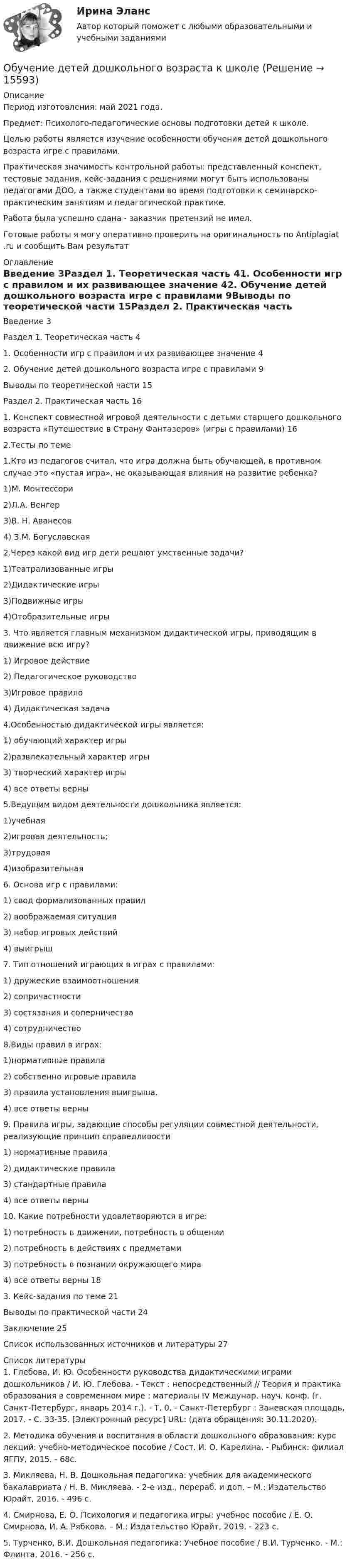      
          Описание
          Период изготовления: май 2021 года.Предмет: Психолого-педагогические основы подготовки детей к школе.	Целью работы является изучение особенности обучения детей дошкольного возраста игре с правилами.	Практическая значимость контрольной работы: представленный конспект, тестовые задания, кейс-задания с решениями могут быть использованы педагогами ДОО, а также студентами во время подготовки к семинарско-практическим занятиям и педагогической практике.Работа была успешно сдана - заказчик претензий не имел.Готовые работы я могу оперативно проверить на оригинальность по Antiplagiat .ru и сообщить Вам результат 
          Оглавление
          Введение	3Раздел 1. Теоретическая часть	41. Особенности игр с правилом и их развивающее значение	42. Обучение детей дошкольного возраста игре с правилами	9Выводы по теоретической части	15Раздел 2. Практическая часть	161. Конспект  совместной игровой деятельности с детьми старшего дошкольного возраста «Путешествие в Страну Фантазеров» (игры с правилами) 	162.Тесты по теме	1.Кто из педагогов считал, что игра должна быть обучающей, в противном случае это «пустая игра», не оказывающая влияния на развитие ребенка?1)М. Монтессори2)Л.А. Венгер3)В. Н. Аванесов4) З.М. Богуславская2.Через какой вид игр дети решают умственные задачи?1)Театрализованные игры2)Дидактические игры3)Подвижные игры4)Отобразительные игры3. Что является главным механизмом дидактической игры, приводящим в движение всю игру? 1) Игровое действие 2) Педагогическое руководство3)Игровое правило4) Дидактическая задача4.Особенностью дидактической игры является:1) обучающий характер игры        2)развлекательный характер игры        3) творческий характер игры4) все ответы верны5.Ведущим видом деятельности дошкольника является: 1)учебная2)игровая деятельность;3)трудовая4)изобразительная6. Основа игр с правилами:1) свод формализованных правил2) воображаемая ситуация3) набор игровых действий4) выигрыш7. Тип отношений играющих в играх с правилами:1) дружеские взаимоотношения2) сопричастности3) состязания и соперничества4) сотрудничество8.Виды правил в играх:1)нормативные правила2) собственно игровые правила3) правила установления выигрыша. 4) все ответы верны9. Правила игры, задающие способы регуляции совместной деятельности, реализующие принцип справедливости1) нормативные правила2) дидактические правила3) стандартные правила4) все ответы верны10. Какие потребности удовлетворяются в игре:1) потребность в движении, потребность в общении2) потребность в действиях с предметами3) потребность в познании окружающего мира4) все ответы верны 183. Кейс-задания по теме	21Выводы по практической части	24Заключение	25Список использованных источников и литературы	27 
          Список литературы
          1.	Глебова, И. Ю. Особенности руководства дидактическими играми дошкольников / И. Ю. Глебова. - Текст : непосредственный // Теория и практика образования в современном мире : материалы IV Междунар. науч. конф. (г. Санкт-Петербург, январь 2014 г.). - Т. 0. - Санкт-Петербург : Заневская площадь, 2017. - С. 33-35. [Электронный ресурс] URL:  (дата обращения: 30.11.2020).2.	Методика обучения и воспитания в области дошкольного образования: курс лекций: учебно-методическое пособие / Сост. И. О. Карелина. - Рыбинск: филиал ЯГПУ, 2015. - 68с.3.	Микляева, Н. В. Дошкольная педагогика: учебник для академического бакалавриата / Н. В. Микляева. - 2-е изд., перераб. и доп. – М.: Издательство Юрайт, 2016. - 496 с.4.	Смирнова, Е. О. Психология и педагогика игры: учебное пособие / Е. О. Смирнова, И. А. Рябкова. – М.: Издательство Юрайт, 2019. - 223 с. 5.	Турченко, В.И. Дошкольная педагогика: Учебное пособие / В.И. Турченко. - М.: Флинта, 2016. - 256 c.
            
            
            Обучение в форме назначения на должность официального заместителя руководителя соответствующего подразделения организации работодателя обычно используется при подготовке ...Обучение  детей дошкольного возраста  к школеОбучение инвалида на рабочем месте … (укажите 2 варианта ответа)Обучение инвалидов должно проводитьсяОбучение кадров в связи с ростом требований к профессии или повышением в должности - это ... Обучение кадров в связи с ростом требований к профессии или повышением в должности - это ... Обучение линейных руководителей основам трудового кодекса РФ, а именно их роль в вопросах оформления отпусков, переводов и увольненийОбучение автоделу - Список терминов по страховкеОбучение автоделу. Список терминов по страховкеобучение автоделу.  Термины в помощь водителюобучение автоделу. Термины в помощь водителюОбучение автомобилей. Обучение автоделуОбучение автомобилей. Обучение водительскому ремеслу. Список терминов по страховкеОбучение водительскому ремеслу - Список терминов по страховке