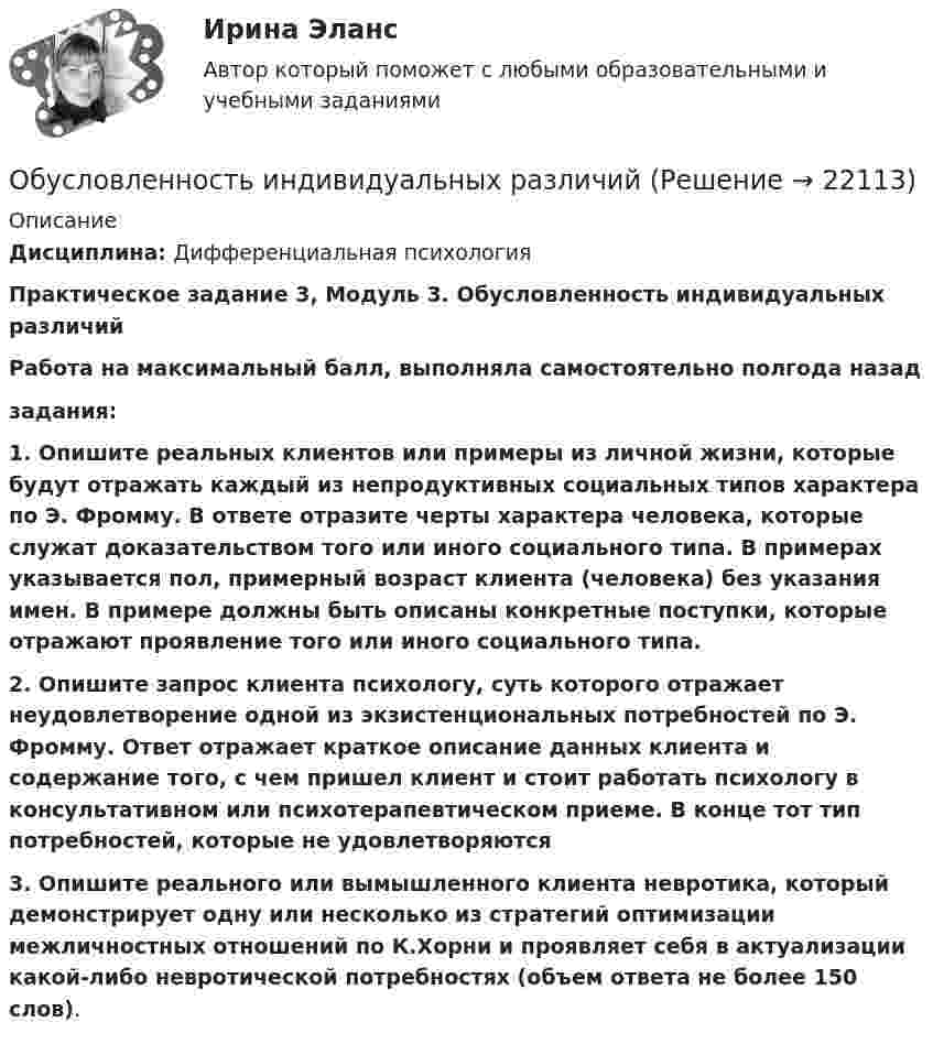     
          Описание
          Дисциплина: Дифференциальная психологияПрактическое задание 3, Модуль 3. Обусловленность индивидуальных различийРабота на максимальный балл, выполняла самостоятельно полгода назадзадания:1. Опишите реальных клиентов или примеры из личной жизни, которые будут отражать каждый из непродуктивных социальных типов характера по Э. Фромму. В ответе отразите черты характера человека, которые служат доказательством того или иного социального типа. В примерах указывается пол, примерный возраст клиента (человека) без указания имен. В примере должны быть описаны конкретные поступки, которые отражают проявление того или иного социального типа.2. Опишите запрос клиента психологу, суть которого отражает неудовлетворение одной из экзистенциональных потребностей по Э. Фромму. Ответ отражает краткое описание данных клиента и содержание того, с чем пришел клиент и стоит работать психологу в консультативном или психотерапевтическом приеме. В конце тот тип потребностей, которые не удовлетворяются3. Опишите реального или вымышленного клиента невротика, который демонстрирует одну или несколько из стратегий оптимизации межличностных отношений по К.Хорни и проявляет себя в актуализации какой-либо невротической потребностях (объем ответа не более 150 слов).  
            
            
            О Будапеште - Одним из красивейших европейских городов, поистине заслуживших такой титул можно назвать Будапешт, столицу Венгерской республики90Обусловленность индивидуальных различийОбусловленные законом, иным нормативным правовым актом, договором или соглашением обязанности публично-правового образования предоставить физическому или юридическому лицу, иному публично-правовому образованию, субъекту международного права средстваОбучающая выборка, при которой для каждого примера в явном виде задается значение классообразующего признака, называется выборкой …Обучающая выборка, при которой система по степени близости значений признаков классификации сама выделяет классы ситуаций, называется выборкой…обучающие термины для водителя первогодкиОбучающие тесты ИРНИТУ для заочников 2 курс (6 тестов)Обследование и испытание зданий и сооружений. Промежуточный тест 4. ТГУ РОСДИСТАНТОбследование и испытание зданий и сооружений. Промежуточный тест 5. ТГУ РОСДИСТАНТОбследование и испытание зданий и сооружений. Росдистант. ТГУ. Итоговый тест с ответами. 40/40Обследование и усиление элементов зданий (тест с ответами) 80%Обстоятельства, влияющие на спрос и вызывающие его изменение, – это … спросаОбстоятельства, исключающие преступность деянияОбстоятельства, которые привели к столкновению двух сторон, – это … конфликта